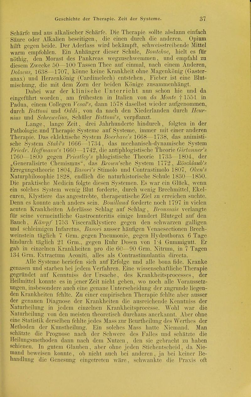 I Geschichte der Therapie. Zeit der Systeme. 37 Schärfe und aus alkalischer Schärfe. Die Therapie sollte alsdann einfach Säure oder Alkalien beseitigen, die einen durch die anderen. Opium hilft gegen beide. Der Aderlass wird bekämpft, schweisstreibende Mittel wann empfohlen. Ein Anhänger dieser Schule, Bontekoe, hielt es für nöthig, den Morast des Pankreas wegzuschwemmen, und empfahl zu diesem Zwecke 50—100 Tassen Thee auf einmal, nach einem Anderen, Volants, 1638—1707, könne keine Krankheit ohne Magenkönig (Gaster- anax) und Herzenkönig (Cardimelech) entstehen, Fieber ist eine Blut- mischung, die mit dem Zorn der beiden Könige zusammenhängt. Dabei war der klinische Unterricht nun schon hie und da eingeführt worden, am frühesten in Italien von da Monte f 1551 in Padua, einem Collegen Vesal's, dann 1578 daselbst wieder aufgenommen, durch Bottoni und Odcli, von da nach den Niederlanden durch Heur- nius und Schretvclius, Schüler Bottoni's, verpflanzt. Lange, lange Zeit, drei Jahrhunderte hindm-ch, folgten in der Pathologie und Therapie Systeme auf Systeme, immer mit einer anderen Therapie. Das eklektische System Boerhaves 1668—1738, das amnesti- sche System Stahl's 1666—1734, das mechanisch-dynamische System Friedr. Hofmann's 1660—1742, die antiphlogistische Theorie Girtanner's 1760—1800 gegen Priestletj's phlogistische Theorie 1733—1804, der „Generalisirte Chemismus, das Broivn'sche System 1772, Böschlaub's Erregungstheorie 1804, Easori's Stimolo und Contrastimolo 1807, Oken's Naturphilosophie 1828, endlich die naturhistorische Schule 1830—1850. Die praktische Medicin folgte diesen Systemen. Es war ein Glück, wenn ein solches System wenig Blut forderte, durch wenig Brechmittel, Ekel- curen, Klystiere das angestrebte, therapeutische Ziel zu erreichen suchte. Denn es konnte auch anders sein. Bouillaud forderte noch 1797 in vielen acuten Krankheiten Aderlässe Schlag auf Schlag, Broussais verlangte für seine vermeintliche Gastroenteritis einige hundert Blutegel auf den Bauch, Kämpf 1753 Visceralklystiere gegen den schwarzen galligen und schleimigen Infarctus, Rasori ausser häufigen Venaesectionen Brech- weinstein täglich 7 Grm. gegen Pneumonie, gegen Hydrothorax 6 Tage hindurch täglich 21 Grm., gegen Kühr Dosen von 1*4 Gummigutt. Er gab in einzelnen Krankheiten pro die 60—90 Grm. Nitrurn, in 7 Tagen 134 Grm. Rxtractum Aconiti, alles als Contrastimulantia directa. Alle Systeme beriefen sich auf Erfolge und alle bona fide. Kranke genasen und starben bei jedem Verfahren. Eine wissenschaftliche Therapie gegründet auf Kenntniss der Ursache, des Krankhcitsprocesses, der Heilmittel konnte es in jener Zeit nicht geben, wo noch alle Voraussetz- ungen, insbesondere auch eine genaue Unterscheidung der zugrunde liegen- den Krankheiten fehlte. Zu einer empirischen Therapie fehlte aber ausser der genauen Diagnose der Krankheiten die ausreichende Kenntniss der Natnrheilung in jedem einzelnen Krankheitsprocesse. Wold war die Naturheilung von den meisten theoretisch durchaus anerkannt. Aber ohne eine Statistik derselben fehlte jedes Mass zur Beurthcilung des Werthes der Methoden der Kunstheilung. Ein solches Mass hatte Niemand. Man schätzte die Prognose nach der Schwere des Falles und Schätzte die Heilungsmethoden dann nach dem Nutzen . den sie gebracht zu haben schienen. In gutem Glauben, alier ohne jeden Stichentscheid, da, Nie- mand beweisen konnte, ob nicht auch bei anderen, ja bei keiner Be- handlung die Genesung eingetreten wäre, schwankte die Praxis oft