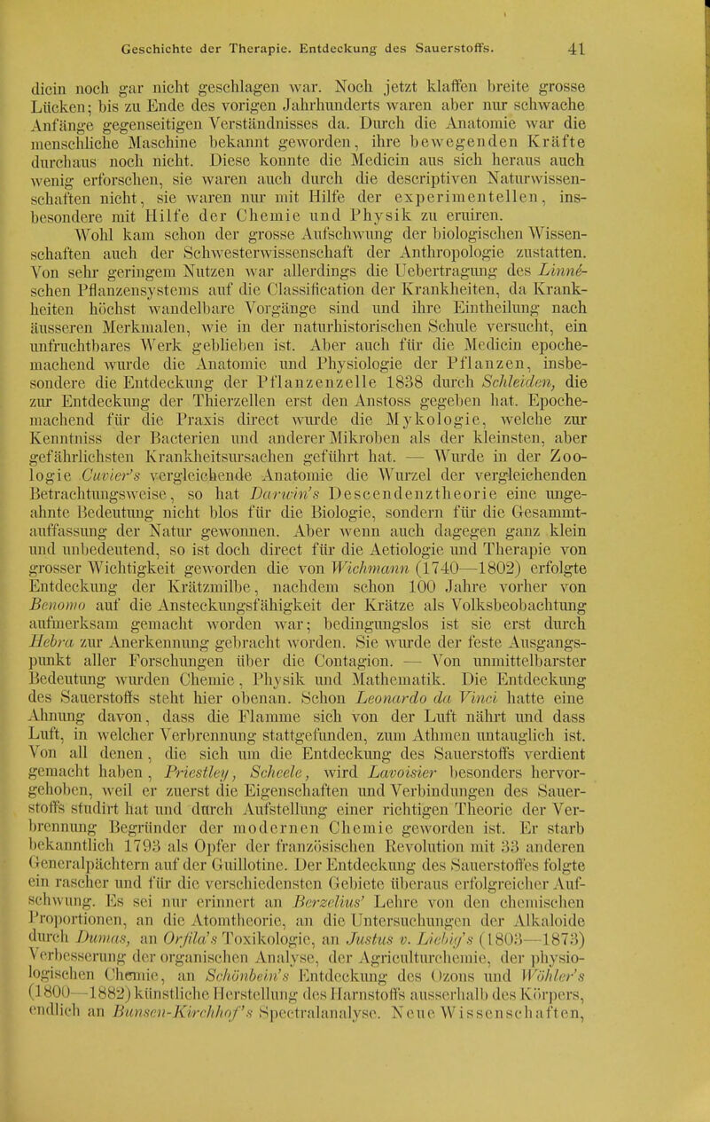 dicin noch gar nicht geschlagen war. Noch jetzt klaffen breite grosse Lücken; bis zu Ende des vorigen Jahrhunderts waren aber nur schwache Anfänge gegenseitigen Verständnisses da. Durch die Anatomie war die menschliche Maschine bekannt geworden, ihre bewegenden Kräfte durchaus noch nicht. Diese konnte die Medicin aus sich heraus auch wenig erforschen, sie waren auch durch die descriptiven Naturwissen- schaften nicht, sie waren nur mit Hilfe der experimentellen, ins- besondere mit Hilfe der Chemie und Physik zu eruiren. Wohl kam schon der grosse Aufschwung der biologischen Wissen- schaften auch der Schwesterwissenschaft der Anthropologie zustatten. Von sehr geringem Nutzen war allerdings die Uebertragung des Linne- schcn Pflanzensystems auf die Classification der Krankheiten, da Krank- heiten höchst wandelbare Vorgänge sind und ihre Eintheilung nach äusseren Merkmalen, wie in der naturhistorischen Schule versucht, ein unfruchtbares Werk geblieben ist. Aber auch für die M(dicin epoche- machend wurde die Anatomie und Physiologie der Pflanzen, insbe- sondere die Entdeckung der Pflanzenzelle 1838 durch Schleiden, die zur Entdeckung der Thierzellen erst den Anstoss gegeben hat. Epoche- machend für die Praxis direct wurde die Mykologie, welche zur Kenntniss der Bacterien und anderer Mikroben als der kleinsten, aber gefährlichsten Krankheitsursachen geführt hat. Wurde in der Zoo- logie Cuvier's vergleichende Anatomie die Wurzel der vergleichenden Betrachtungsweise, so hat Barunn's Descendenztheorie eine unge- ahnte Bedeutung nicht blos für die Biologie, sondern für die Gesammt- auffassung der Natur gewonnen. Aber wenn auch dagegen ganz klein und unbedeutend, so ist doch direct für die Aetiologie und Therapie von grosser Wichtigkeit geworden die von Wichmann (1740—1802) erfolgte Entdeckung der Krätzmilbe, nachdem schon 100 Jahre vorher von Benomo auf die Ansteckungsfähigkeit der Krätze als Volksbeobachtung aufmerksam gemacht worden war; bedingungslos ist sie erst durch Hebra zur Anerkennung gebracht worden. Sie wurde der feste Ausgangs- punkt aller Forschungen über die Contagion. — Von unmittelbarster Bedeutung wurden Chemie, Physik und Mathematik. Die Entdeckung des Sauerstoffs steht hier obenan. Schon Leonardo da Vinci hatte eine Ahnung davon, dass die Flamme sich von der Luft nährt und dass Luft, in welcher Verbrennung stattgefunden, zum Athmen untauglich ist. Von all denen, die sich um die Entdeckung des Sauerstoffs verdient gemacht haben, Priestley, Scheele, wird Lavoisier besonders hervor- gehoben, weil er zuerst die Eigenschaften und Verbindungen des Sauer- stoffs sfudirt hat und durch Aufstellung einer richtigen Theorie der Ver- brennung Begründer der modernen Chemie geworden ist. Er starb bekanntlich 1793 als Opfer der französischen Revolution mit .>.> anderen Generalpächtern auf der Guillotine. Der Entdeckung des Sauerstoffes folgte •'in rascher und für die verschiedensten Gebiete überaus erfolgreicher Auf- schwung. Es sei nur erinnert an Hrrzc/ius' Lehre von den chemischen Proportionen, an die Atomtheorie, an die Untersuchungen der Alkaloide durch Dumas, an Orfila's Toxikologie, an Justus v. Uebig's (L803 1873) Verbesserung der organischen Analyse, der Agriculturchemie, der physio- logischen Chemie, an Schönbein's Entdeckung des Ozons und Wähler's (1800 1 882) künstliche I ferstelhffig des Harnstoffs ausserhalb des Körpers, endlich an Bunsen-Kvrchhof's Speetralanalyse. Neue Wissenschaften,