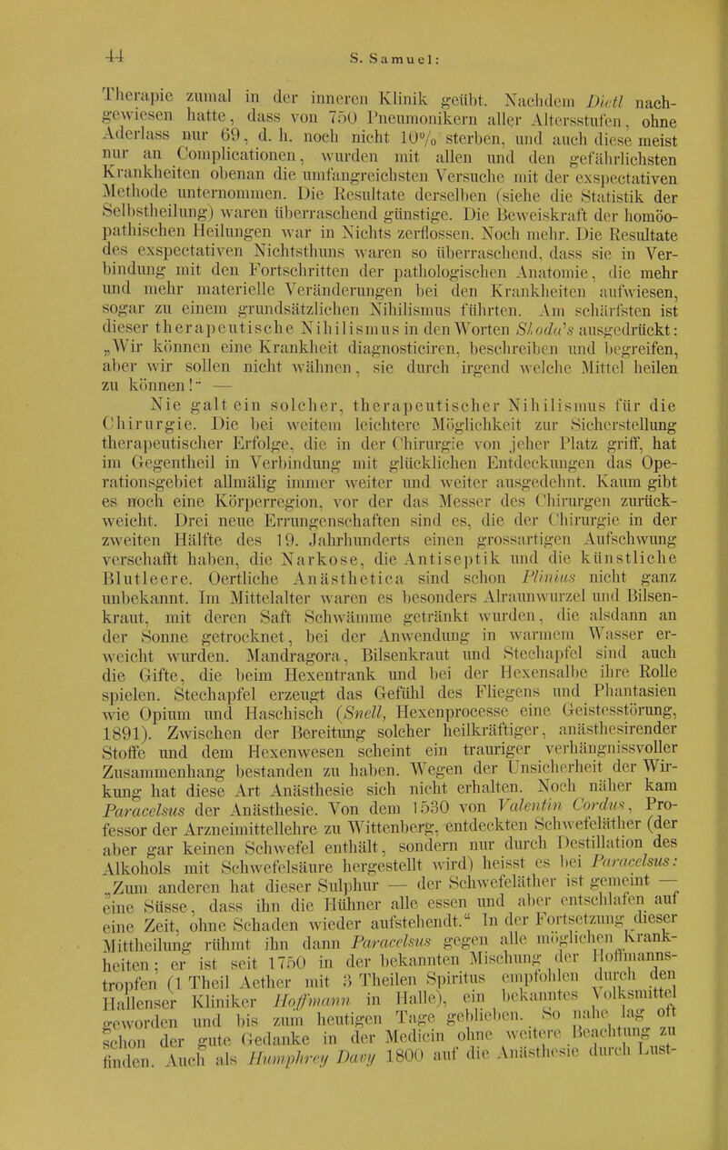Cherapie zumal in der inneren Klinik geübt. Nachdem Dietl nach- gewiesen hatte, dass von 750 Pneumonikern aller Altersstufen, ohne Aderlass nur 69, d.h. noch nicht 10% sterben, und auch diese meist nur an Complicationen, wurden mit allen und den gefährlichsten Krankheiten obenan die umfangreichsten Versuche mit der exspectativen Methode unternommen. Die Resultate derselben (siehe die Statistik der Selbstheilung) waren überraschend günstige. Die Beweiskraft der homöo- pathischen Heilungen war in Nichts zerflossen. Noch mehr. Die Resultate des exspectativen Nichtsthuns waren so überraschend, dass sie in Ver- bindung mit den Fortschritten der pathologischen Anatomie, die mehr und mehr materielle Veränderungen bei den Krankheiten aufwiesen, sogar zu einem grundsätzlichen Nihilismus führten. Am schärfsten ist dieser therapeutische Nihilismus in den Worten SLodu's ausgedrückt: „Wir können eine Krankheit diagnosticiren, beschreiben und begreifen, aber wir sollen nicht wähnen . sie durch irgend welche Mittel heilen zu können!~ — Nie galt ein solcher, therapeutischer Nihilismus für die Chirurgie. Die bei weitem leichtere Möglichkeit zur Sicherstellung therapeutischer Erfolge, die in der Chirurgie von jeher Platz griff, hat im Gegentheil in Verbindung mit glucklichen Entdeckungen das Ope- rationsgebiet allmälig immer weiter und weiter ausgedehnt. Kaum gibt es noch eine Körperregion, vor der das Messer des Chirurgen zurück- weicht. Drei neue Errungenschaften sind es, die der Chirurgie in der zweiten Hälfte des 10. Jahrhunderts einen grossartigen Aufschwung verschafft haben, die Narkose, die Antiseptik und die künstliche Blutleere. Oertliche Anästhetica sind schon Plmim nicht ganz unbekannt. Im Mittelalter waren es besonders Alraunwurzel und Bilsen- kraut, mit deren Saft Schwämme getränkt wurden, die alsdann an der Sonne getrocknet, bei der Anwendung in warmem Wasser er- weicht wurden. Mandragora, Bilsenkraut und Stechapfel sind auch die Gifte, die beim Hexentrank und bei der Hexensalbe ihre Rolle spielen. Stechapfel erzeugt das Gefühl des Fliegens und Phantasien wie Opium und Haschisch (ßnell, Hexenprocesse eine Geistesstörung, 1891). Zwischen der Bereitung solcher heilkräftiger, anüsthesirender Stoffe und dem Hexenwesen scheint ein trauriger verhängnissvoller Zusammenhano- bestanden zu haben. Wegen der Unsicherheit der Wir- kung hat diese Art Anästhesie sich nicht erhalten. Noch näher kam Paracelsus der Anästhesie. Von dem 1530 von Valentin Cordus, Pro- fessor der Arzneimittellehre zu Wittenberg, entdeckten Sehwefeliither (der aber gar keinen Schwefel enthält, sondern nur durch Destillation des Ukohols mit Schwefelsäure hergestellt wird) heisst es bei Paracelsus: Zum anderen hat dieser Sulphur - der Schwefeläther .st gemeint — eine Süsse, dass ihn die Hühner alle essen und aber entschlafen aut eine Zeit, ohne Schaden wieder aufstehend!« Inder Fortsetzung dieser Mittheilung rühmt ihn dann Paracelsus gegen alle möglichen Krank- heiten; er ist seit 1750 in der bekannten Mischung der 1 otl.nanns- tropfen (1 Tbeil Aether mit 3 Thcilen Spiritus empfohlen durch den Hallenser Kliniker Hofmann in Halle), ein bekanntes Volksmitte geworden und bis zum heutigen Tage geblieben So nahe_ lag; oft schon der gute Gedanke in der Mcdicin ohne weitere Beachtung zu finden. Auch als Humphrey Davy 1800 auf die Anästhesie durch Lust-