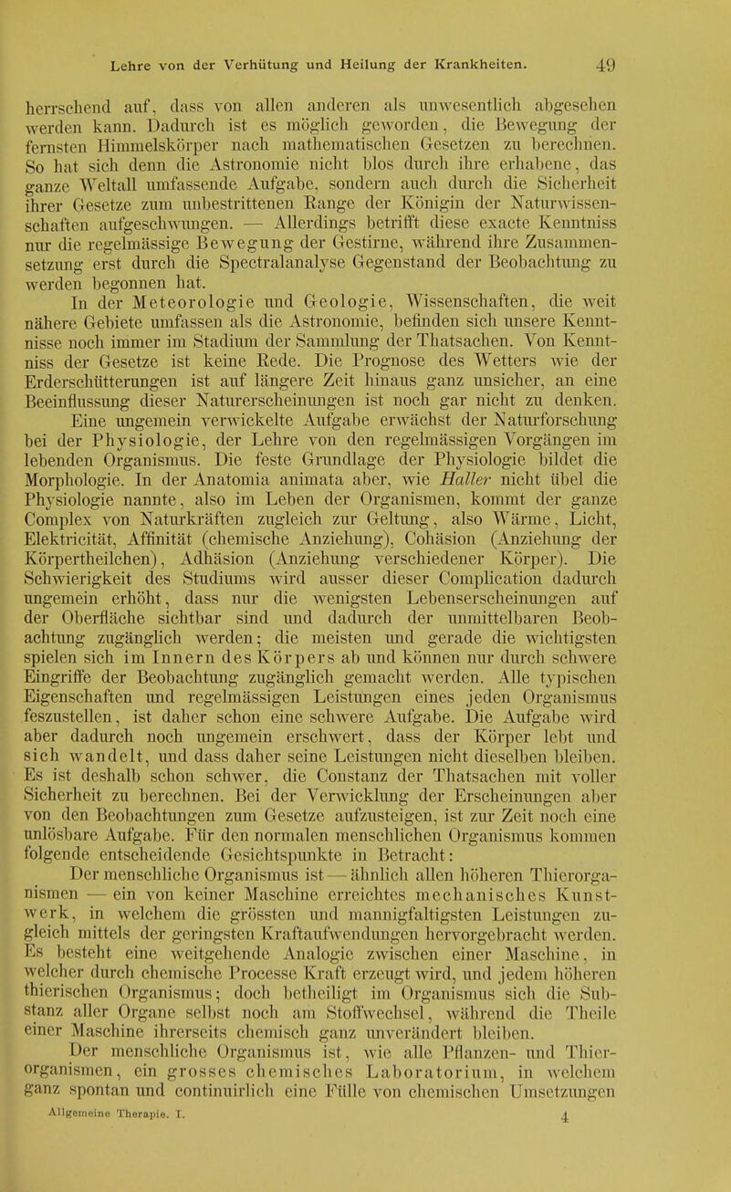 herrschend auf, dass von allen anderen als unwesentlich abgesehen werden kann. Dadurch ist es möglich geworden, die Bewegung der fernsten Hinmielskörper nach mathematischen Gesetzen zu berechnen. So hat sich denn die Astronomie nicht blos durch ihre erhabene, das ganze Weltall umfassende Aufgabe, sondern auch durch die Sicherheit ihrer Gesetze zum unbestrittenen Range der Königin der Naturwissen- schaften aufgeschwungen. — Allerdings betrifft diese exaete Kenntniss nur die regelmässige Bewegung der Gestirne, während ihre Zusammen- setzung erst durch die Spectralanalyse Gegenstand der Beobachtung zu werden begonnen hat. In der Meteorologie und Geologie, Wissenschaften, die weit nähere Gebiete umfassen als die Astronomie, befinden sich unsere Kennt- nisse noch immer im Stadium der Sammlung der Thatsachen. Von Kennt- niss der Gesetze ist keine Rede. Die Prognose des Wetters wie der Erderschütterungen ist auf längere Zeit hinaus ganz unsicher, an eine Beeinflussung dieser Naturerscheinungen ist noch gar nicht zu denken. Eine ungemein verwickelte Aufgabe erwächst der Naturforschung bei der Physiologie, der Lehre von den regelmässigen Vorgängen im lebenden Organismus. Die feste Grundlage der Physiologie bildet die Morphologie. In der Anatomia animata aber, wie Haller nicht übel die Physiologie nannte, also im Leben der Organismen, kommt der ganze Complex von Naturkräften zugleich zur Geltung, also Wärme, Licht, Elektricität, Affinität (chemische Anziehung), Cohäsion (Anziehung der Körpertheilchen), Adhäsion (Anziehung verschiedener Körper). Die Schwierigkeit des Studiums wird ausser dieser Complication dadurch ungemein erhöht, dass nur die wenigsten Lebenserscheinungen auf der Oberfläche sichtbar sind und dadurch der unmittelbaren Beob- achtung zugänglich werden; die meisten und gerade die wichtigsten spielen sich im Innern des Körpers ab und können nur durch schwere Eingriffe der Beobachtung zugänglich gemacht werden. Alle typischen Eigenschaften und regelmässigen Leistungen eines jeden Organismus feszustellen, ist daher schon eine schwere Aufgabe. Die Aufgabe wird aber dadurch noch ungemein erschwert, dass der Körper lebt und sich wandelt, und dass daher seine Leistungen nicht dieselben bleiben. Es ist deshalb schon schwer, die Constanz der Thatsachen mit voller Sicherheit zu berechnen. Bei der Verwicklung der Erscheinungen aber von den Beobachtungen zum Gesetze aufzusteigen, ist zur Zeit noch eine unlösbare Aufgabe. Für den normalen menschlichen Organismus kommen folgende entscheidende Gesichtspunkte in Betracht: Der menschliche Organismus ist — ähnlich allen höheren Thierorga- nismen — ein von keiner Maschine erreichtes mechanisches Kunst- werk, in welchem die grössten und mannigfaltigsten Leistungen zu- gleich mittels der geringsten Kraftaufwendungen hervorgebracht werden. Ks besteht eine weitgehende Analogie zwischen einer Maschine. in welcher durch chemische Processe Kraft erzeugt wird, und jedem höheren thierischen Organismus; doch betheiligt im Organismus sich die Sub- stanz aller Organe selbst noch am Stoffwechsel, während die Theile einer Maschine ihrerseits ehemisch ganz unverändert bleiben. Der menschliche Organismus ist, wie alle Pflanzen- und Thier- organismen, ein grosses chemisches Laboratorium, in welchem ganz spontan und continuirlieh eine Fülle von chemischen Umsetzungen Allgemeine Therapie. I. A