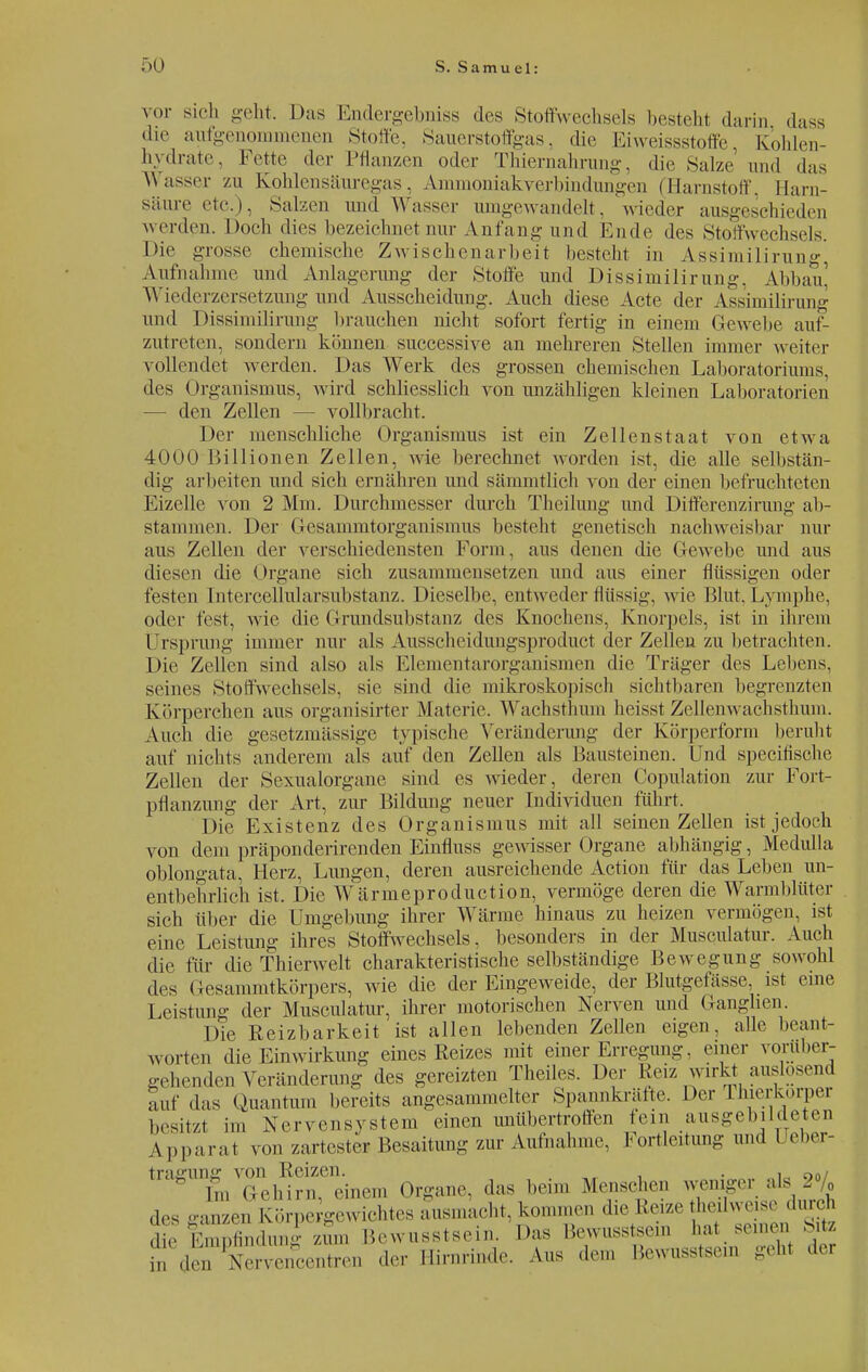 vor sich geht. Das Endergebniss des Stoffwechsels bestehl darin dass die aufgenommenen Stoffe. Sauerstoffgas, die Eiweissstoffe Kohlen- hydrate, Fette der Pflanzen oder Thiernahrung, die Salze und das Wasser zu Kohlensäuregas, Ammoniakverbindungen (Harnstoff, Harn- säure etc.), Salzen und W asser umgewandelt, wieder ausgeschieden werden. Doch dies bezeichnet nur Anfang und Ende des Stoffwechsels. Die grosse chemische Zwischenarbeit besteht in Assimilirung' Aufnahme und Anlagerung der Stoffe und Dissimilirung, Abbau' Wiederzersetzung und Ausscheidung. Auch diese Acte der Assimilirung und Dissimilirung brauchen nicht sofort fertig in einem Gewehe auf- zutreten, sondern können successive an mehreren Stellen immer weiter vollendet werden. Das Werk des grossen chemischen Laboratoriums, des Organismus, wird schliesslich von unzähligen kleinen Laboratorien — den Zellen — vollbracht. Der menschliche Organismus ist ein Zellenstaat von etwa 4000 Billionen Zellen, wie berechnet worden ist. die alle selbstän- dig arbeiten und sich ernähren und sämmtlich von der einen befruchteten Eizelle von 2 Mm. Durchmesser durch Theihmg und Differenz!rung ab- stammen. Der Gesanimtorganismus besteht genetisch nachweisbar nur aus Zellen der verschiedensten Form, aus denen die Gewebe und aus diesen die Organe sich zusammensetzen und aus einer flüssigen oder festen Intercellularsubstanz. Dieselbe, entweder flüssig, wie Blut. Lymphe, oder fest, wie die Grundsubstanz des Knochens, Knorpels, ist in ihrem Ursprung innner nur als Ausscheidungsproduct der Zellen zu betrachten. Die Zellen sind also als Elementarorganismen die Träger des Lebens, seines Stoffwechsels, sie sind die mikroskopisch sichtbaren begrenzten körperchen aus organisirter Materie. Wachsthum heisst Zellenwachsthum. Auch die gesetzmässige typische Veränderung der Körperform beruht auf nichts anderem als auf den Zellen als Bausteinen. Und speeifische Zellen der Sexualorgane sind es wieder, deren Copulation zur Fort- pflanzung der Art, zur Bildung neuer Individuen führt. Die Existenz des Organismus mit all seinen Zellen ist jedoch von dem präponderirenden Einfluss gewisser Organe abhängig, Medulla oblongata, Herz, Lungen, deren ausreichende Action für das Leben un- entbehrlich ist. Die Wärmeproduction, vermöge deren die Warmblüter sich über die Umgebung ihrer Wärme hinaus zu heizen vermögen, ist eine Leistung ihres Stoffwechsels, besonders in der Musculatur. Auch die für die Thierwelt charakteristische selbständige Bewegung sowohl des Gesammtkörpers, wie die der Eingeweide, der Blutgefässe ist eine Leistung der Musculatur, ihrer motorischen Nerven und Ganglien. Die Reizbarkeit ist allen lebenden Zellen eigen, alle beant- worten die Einwirkung eines Reizes mit einer Erregung, einer vorüber- gehenden Veränderung des gereizten Theiles. Der Reiz wirkt auslosend auf das Quantum bereits angesammelter Spannkrätte, Der Thierkorper besitzt im Nervensystem einen unübertroffen fein ausgebildeten Apparat von zartester Besaitung zur Aufnahme, Fortleitung and 1 eher- trajning von Reizen. . . , , O0/ ' lm Gehirn, einem Organe, das beim Menschen wenige. ; ls 0 des ganzen Körpergewichtes ausmacht, kommen d,e Kerze hedwe so durch die Empfindung zum Bewusstsein. Das Bewusstsein hat seinen Sitz \| 'Xervencentren der Hirnrinde. Aus dem Bewusstsem geht der