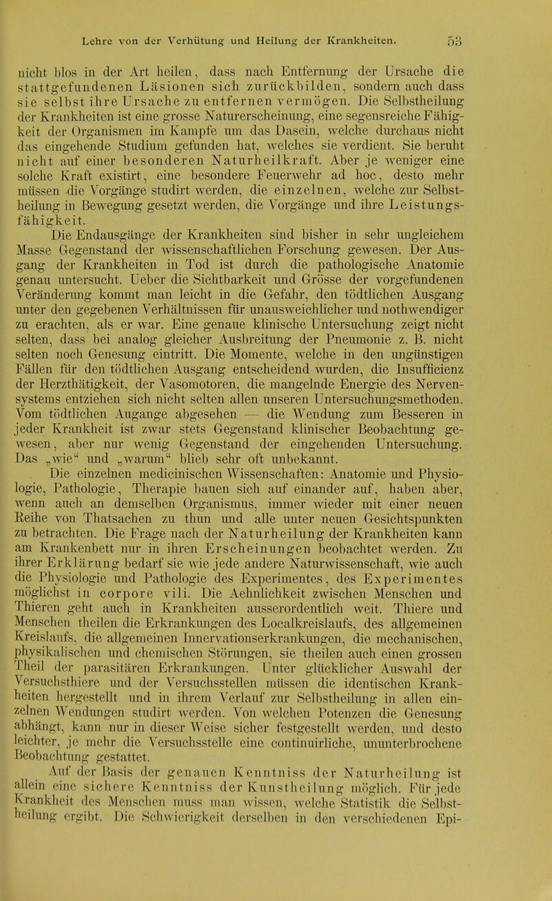 nicht blos in der Art heilen, dass nach Entfernung der Ursache die stattgefundenen Läsionen sich zurückbilden, sondern auch dass sie selbst ihre Ursache zu entfernen vermögen. Die Selbstheilung der Krankheiten ist eine grosse Naturerscheinung, eine segensreiche Fähig- keit der Organismen im Kampfe um das Dasein, welche durchaus nicht das eingehende Studium gefunden hat, welches sie verdient. Sie beruht nicht auf einer besonderen Naturheilkraft. Aber je weniger eine solche Kraft existirt, eine besondere Feuerwehr ad hoc, desto mehr müssen die Vorgänge studirt werden, die einzelnen, welche zur Selbst- heilung in Bewegung gesetzt werden, die Vorgänge und ihre Leistungs- fähigkeit. Die Endausgänge der Krankheiten sind bisher in sehr ungleichem Masse Gegenstand der wissenschaftlichen Forschung gewesen. Der Aus- gang der Krankheiten in Tod ist durch die pathologische Anatomie genau untersucht. Ueber die Sichtbarkeit und Grösse der vorgefundenen Veränderimg kommt man leicht in die Gefahr, den tödtlichen Ausgang unter den gegebenen Verhältnissen für unausweichlicher und notwendiger zu erachten, als er war. Eine genaue klinische Untersuchung zeigt nicht selten, dass bei analog gleicher Ausbreitung der Pneumonie z. B. nicht selten noch Genesung eintritt. Die Momente, welche in den ungünstigen Fällen für den tödtlichen Ausgang entscheidend wurden, die Insufficienz der Herzthätigkeit, der Vasomotoren, die mangelnde Energie des Nerven- systems entziehen sich nicht selten allen unseren Untersuchungsmethoden. Vom tödtlichen Augange abgesehen - - die Wendung zum Besseren in jeder Krankheit ist zwar stets Gegenstand klinischer Beobachtung ge- wesen, aber nur wenig Gegenstand der eingehenden Untersuchung. Das „wie und „warum blieb sehr oft unbekannt. Die einzelnen medicinischen Wissenschaften: Anatomie und Physio- logie, Pathologie, Therapie bauen sich auf einander auf, haben aber, wenn auch an demselben Organismus, immer wieder mit einer neuen Reihe von Thatsachen zu thun und alle unter neuen Gesichtspunkten zu betrachten. Die Frage nach der Naturheilung der Krankheiten kann am Krankenbett nur in ihren Erscheinungen beobachtet werden. Zu ihrer Erklärung bedarf sie wie jede andere Naturwissenschaft, wie auch die Physiologie und Pathologie des Experimentes, des Experimentes möglichst in corpore vili. Die Aehnlichkeit zwischen Menschen und Thieren geht auch in Krankheiten ausserordentlich weit. Thiere und Menschen theilen die Erkrankungen des Localkreislaufs, des allgemeinen Kreislaufs, die allgemeinen Innervationserkrankungen, die mechanischen, physikalischen und chemischen Störungen, sie theilen auch einen grossen Theil der parasitären Erkrankungen. Unter glücklicher Auswahl der Versuchstiere und der Versuchsstellen müssen die identischen Krank- heiten hergestellt und in ihrem Verlauf zur Selbstheilung in allen ein- zelnen Wendungen studirt werden. Von welchen Potenzen die Genesung abhängt, kann nur in dieser Weise sicher festgestellt werden, und desto leichter, je mehr die Versuchsstelle eine continuirliche, ununterbrochene Beobachtung gestattet. Aul' der Basis der genauen Kenntniss der Naturheilung ist allein eine sichere Kenntniss der Kunstheilung möglich. Für jede Krankheit des Menschen muss man wissen, welche Statistik die Selbst- heilung ergibt. Die Schwierigkeit derselben in den verschiedenen Epi-