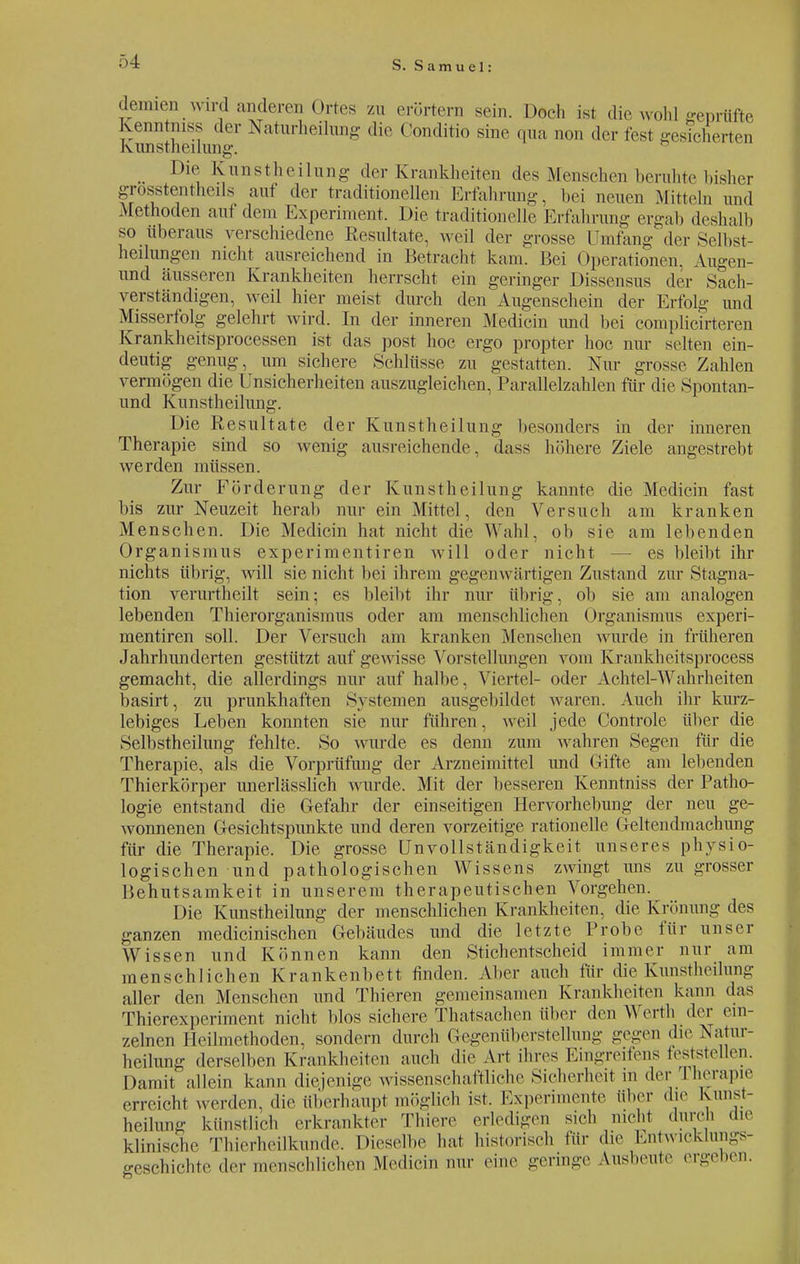 Jemien wird anderen Ortes zu erörtern sein. Doch ist die wohl geprüfte Kenntinss der Naturheihmg die Conditio sine qua non der fest gesicherten Kunstheilung. ^ Die Kunstheilung der Krankheiten des Menschen beruhte bisher grosstentheils auf der traditionellen Erfahrung, bei neuen Mitteln und Methoden auf dem Experiment. Die traditionelle Erfahrung ergab deshalb so überaus verschiedene Resultate, weil der grosse Umfang der Selbst- heilungen nicht ausreichend in Betracht kam. Bei Operationen. Augen- und äusseren Krankheiten herrscht ein geringer Dissensus der Sach- verständigen, weil hier meist durch den Augenschein der Erfolg und Misserfolg gelehrt wird. In der inneren Medicin und bei complicirteren Krankheitsprocessen ist das post hoc ergo propter hoc nur selten ein- deutig genug, um sichere Schlüsse zu gestatten. Nur grosse Zahlen vermögen die Unsicherheiten auszugleichen, Parallelzahlen für die Spontan- und Kunstheilung. Die Resultate der Kunstheilung besonders in der inneren Therapie sind so wenig ausreichende, dass höhere Ziele angestrebt werden müssen. Zur Förderung der Kunstheilung kannte die Medicin fast bis zur Neuzeit herab nur ein Mittel, den Versuch am kranken Menschen. Die Medicin hat nicht die Wahl, ob sie am lebenden Organismus experimentiren will oder nicht — es bleibt ihr nichts übrig, will sie nicht bei ihrem gegenwärtigen Zustand zur Stagna- tion verurtheilt sein; es bleibt ihr nur übrig, ob sie am analogen lebenden Thierorganismus oder am menschlichen Organismus experi- mentiren soll. Der Versuch am kranken Menschen wurde in früheren Jahrhunderten gestützt auf gewisse Vorstellungen vom Krankheitsprocess gemacht, die allerdings nur auf halbe, Viertel- oder Achtel-Wahrheiten basirt, zu prunkhaften Systemen ausgebildet waren. Auch ihr kurz- lebiges Leben konnten sie nur führen, weil jede Controle über die Selbstheilung fehlte. So wurde es denn zum wahren Segen für die Therapie, als die Vorprüfung der Arzneimittel und Grifte am lebenden Thierkörper unerlässlich wurde. Mit der besseren Kenntnis« der Patho- logie entstand die Gefahr der einseitigen Hervorhebung der neu ge- wonnenen Gesichtspunkte und deren vorzeitige rationelle Geltendmachung für die Therapie. Die grosse Unvollständigkeit unseres physio- logischen und pathologischen Wissens zwingt uns zu grosser Behutsamkeit in unserem therapeutischen Vorgehen. Die Kimstheilung der menschlichen Krankheiten, die Krinning des ganzen medicinischen Gebäudes und die letzte Probe für unser Wissen und Können kann den Stichentscheid immer nur am menschlichen Krankenbett finden. Aber auch für die Kunstheilung aller den Menschen und Thieren gemeinsamen Krankheiten kann das Thierexperiment nicht blos sichere Thatsachen über (hm Werth der ein- zelnen Heilmethoden, sondern durch Gegenüberstellung gegen die Natur- heilung derselben Krankheiten auch die Art ihres Eingreifens feststellen. Damit allein kann diejenige wissenschaftliche Sicherheit m der rherapie erreicht werden, dir überhaupt möglich ist. Experimente über die Kimst- heilung künstlich erkrankter Thiere erledigen sich nicht durch die klinische Thierheilkunde. Dieselbe hat historisch für die Entwicklungs- geschichte der menschlichen Medicin nur eine geringe Ausbeute ergeben.