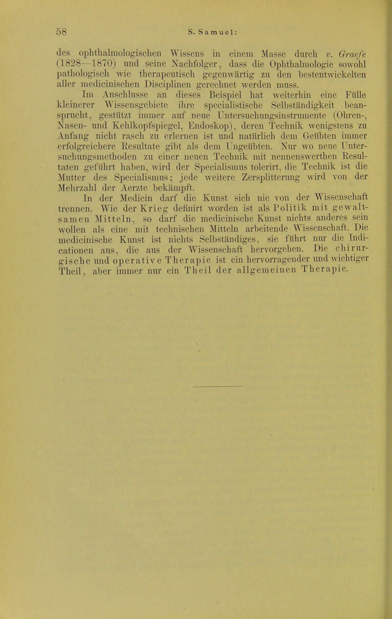 des ophthalmologischen W issens in einem Masse (lureh v. Graefe (1828 L870) und seine Nachfolger, dass die Ophthalmologie sowohl pathologisch wie therapeutisch gegenwärtig zu den bestentwickelten aller medicinischen Disciplinen gerechnet werden muss. Em Anschlüsse an dieses Beispiel hat weiterhin eine Fülle kleinerer Wissensgebiete ihre specialistische Selbständigkeit bean- sprucht, gestützt immer auf neue Untersuchungsinstrumente (Ohren-, Nasen- und Kehlkopfspiegel, Endoskop), deren Technik wenigstens zu Anfang nicht rasch zu erlernen ist und natürlich dem Geübten immer erfolgreichere Resultate gibt als dem Ungeübten. Nur wo neue Unter- suchungsmethoden zu einer neuen Technik mit nennenswerthen Resul- taten geführt haben, wird der Specialismus tolerirt, die Technik ist die Mutter des Specialismus; jede weitere Zersplitterung wird von der .Mehrzahl der Aerzte bekämpft. In der Medicin darf die Kunst sich nie von der Wissenschaft trennen. Wie der Krieg definirt worden ist als Politik mit gewalt- samen Mitteln, so darf die medicinische Kunst nichts anderes sein wollen als eine mit technischen Mitteln arbeitende Wissenschaft. Die medicinische Kunst ist nichts Seil »ständiges, sie führt nur die tndi- cationen aus, die aus der Wissenschaft hervorgehen. Die chirur- gische und operative Therapie ist ein hervorragender und wichtiger Theil, aber immer nur ein Tb eil der allgemeinen Therapie.