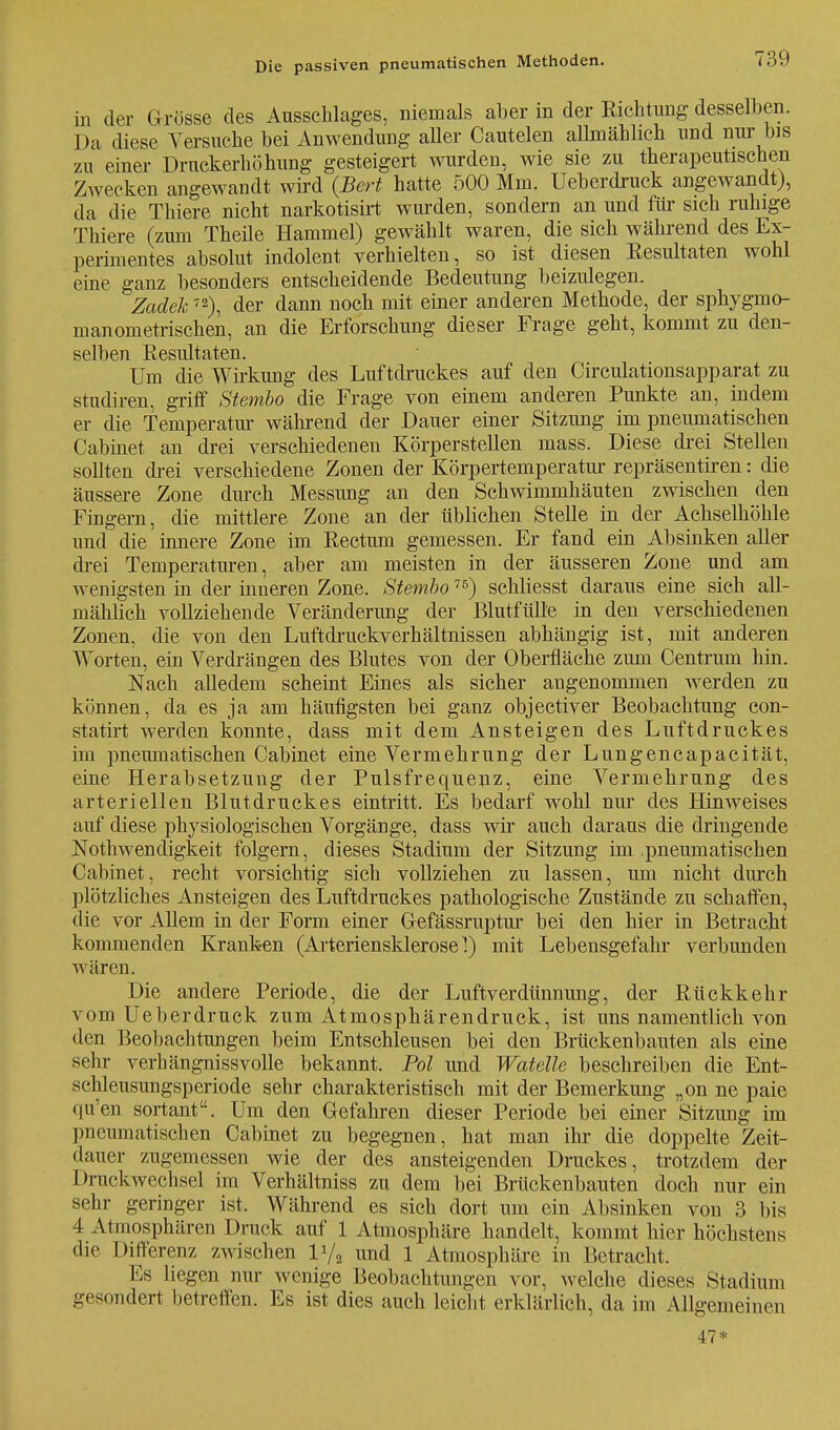 in der Grösse des Ausschlages, niemals aber in der Richtung desselben. Da diese Versuche bei Anwendung aller Cautelen allmählich und nur bis zu einer Druckerhöhung gesteigert wurden, wie sie zu therapeutischen Zwecken angewandt wird (Bert hatte 500 Mm. Ueberdruck angewandt), da die Thiere nicht narkotisirt wurden, sondern an und für sich ruhige Thiere (zum Theile Hammel) gewählt waren, die sich während des Ex- perimentes absolut indolent verhielten, so ist diesen Resultaten wohl eine ganz besonders entscheidende Bedeutung beizulegen. Zadek72), der dann noch mit einer anderen Methode, der sphygmo- manometrischen, an die Erforschung dieser Frage geht, kommt zu den- selben Resultaten. Um die Wirkung des Luftdruckes auf den Circulationsapparat zu studiren, griff Stembo die Frage von einem anderen Punkte an, indem er die Temperatm während der Dauer einer Sitzung im pneumatischen Cabinet an drei verschiedenen Körperstellen mass. Diese drei Stellen sollten drei verschiedene Zonen der Körpertemperatur repräsentiren: die äussere Zone durch Messung an den Schwimmhäuten zwischen den Fingern, die mittlere Zone an der üblichen Stelle in der Achselhöhle und die innere Zone im Rectum gemessen. Er fand ein Absinken aller drei Temperaturen, aber am meisten in der äusseren Zone und am wenigsten in der inneren Zone. Stembo76) schliesst daraus eine sich all- mählich vollziehende Veränderung der Blutfülle in den verschiedenen Zonen, die von den Luftdruckverhältnissen abhängig ist, mit anderen Worten, ein Verdrängen des Blutes von der Oberfläche zum Centrum hin. Nach alledem scheint Eines als sicher angenommen werden zu können, da es ja am häufigsten bei ganz objectiver Beobachtung con- statirt werden konnte, dass mit dem Ansteigen des Luftdruckes im pneumatischen Cabinet eine Vermehrung der Lungencapacität, eine Herabsetzung der Pulsfrequenz, eine Vermehrung des arteriellen Blutdruckes eintritt. Es bedarf wohl nur des Hinweises auf diese physiologischen Vorgänge, dass wir auch daraus die dringende Nothwendigkeit folgern, dieses Stadium der Sitzung im .pneumatischen Cabinet, recht vorsichtig sich vollziehen zu lassen, um nicht durch plötzliches Ansteigen des Luftdruckes pathologische Zustände zu schaffen, die vor Allem in der Form einer Gefässruptur bei den hier in Betracht kommenden Kranken (Arteriensklerose !) mit Lebensgefahr verbunden wären. Die andere Periode, die der Luftverdünnung, der Rückkehr vom Ueberdruck zum Atmosphärendruck, ist uns namentlich von den Beobachtungen beim Entschleusen bei den Brückenbauten als eine sehr verhängnissvolle bekannt. Pol und Watelle beschreiben die Ent- schleusungsperiode sehr charakteristisch mit der Bemerkung „on ne paie qu'en sortant. Um den Gefahren dieser Periode bei einer Sitzung im pneumatischen Cabinet zu begegnen, hat man ihr die doppelte Zeit- dauer zugemessen wie der des ansteigenden Druckes, trotzdem der Druckwechsel im Verhältniss zu dem bei Brückenbauten doch nur ein sehr geringer ist. Während es sich dort um ein Absinken von 3 bis 4 Atmosphären Druck auf 1 Atmosphäre handelt, kommt hier höchstens die Differenz zwischen V/2 und 1 Atmosphäre in Betracht. Es liegen nur wenige Beobachtungen vor, welche dieses Stadium gesondert betreffen. Es ist dies auch leicht erklärlich, da im Allgemeinen 47*