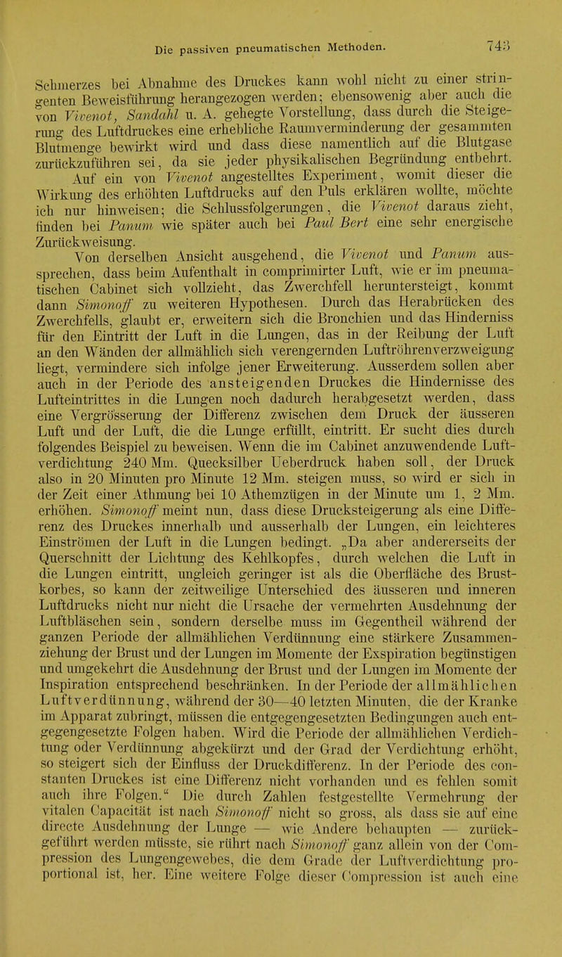 Schmerzes bei Abnahme des Druckes kann wohl nicht zu einer strin- ^enten Beweisführung herangezogen werden; ebensowenig aber auch die von Vivenot, Sandahl u. A. gehegte Vorstellung, dass durch die Steige- rimg des Luftdruckes eine erhebliche Raumverminderung der gesammten Rlutmenge bewirkt wird und dass diese namentlich auf die Blutgase zurückzuführen sei, da sie jeder physikalischen Begründung entbehrt. Auf ein von Vivenot angestelltes Experiment, womit dieser die Wirkung des erhöhten Luftdrucks auf den Puls erklären wollte, möchte ich nur hinweisen; die Schlussfolgerungen, die Vivenot daraus zieht, rtnden bei Panum wie später auch bei Paul Bert eine sehr energische Zurückweisung. Von derselben Ansicht ausgehend, die Vivenot und Panum aus- sprechen, dass beim Aufenthalt in comprimirter Luft, wie er im pneuma- tischen Cabinet sich vollzieht, das Zwerchfell heruntersteigt, kommt dann Simonoff zu weiteren Hypothesen. Durch das Herabrücken des Zwerchfells, glaubt er, erweitern sich die Bronchien und das Hinderniss für den Eintritt der Luft in die Lungen, das in der Reibung der Luft an den Wänden der allmählich sich verengernden Luftröhrenverzweigung liegt, vermindere sieh infolge jener Erweiterung. Ausserdem sollen aber auch in der Periode des ansteigenden Druckes die Hindernisse des Lufteintrittes in die Lungen noch dadurch herabgesetzt werden, dass eine Vergrößerung der Differenz zwischen dem Druck der äusseren Luft und der Luft, die die Lunge erfüllt, eintritt. Er sucht dies durch folgendes Beispiel zu beweisen. Wenn die im Cabinet anzuwendende Luft- verdichtung 240 Mm. Quecksilber Ueberdruck haben soll, der Druck also in 20 Minuten pro Minute 12 Mm. steigen muss, so wird er sich in der Zeit einer Athmung bei 10 Athemzügen in der Minute um 1, 2 Mm. erhöhen. Simonoff meint nun, dass diese Drucksteigerung als eine Diffe- renz des Druckes innerhalb und ausserhalb der Lungen, ein leichteres Einströmen der Luft in die Lungen bedingt. „Da aber andererseits der Querschnitt der Lichtung des Kehlkopfes, durch welchen die Luft in die Lungen eintritt, ungleich geringer ist als die Oberfläche des Brust- korbes, so kann der zeitweilige Unterschied des äusseren und inneren Luftdrucks nicht nur nicht die Ursache der vermehrten Ausdehnung der Luftbläschen sein, sondern derselbe muss im Gegentheil während der ganzen Periode der allmählichen Verdünnung eine stärkere Zusammen- ziehung der Brust und der Lungen im Momente der Exspiration begünstigen und umgekehrt die Ausdehnung der Brust und der Lungen im Momente der Inspiration entsprechend beschränken. In der Periode der allmählichen Luftverdünnung, während der 30—40 letzten Minuten, die der Kranke im Apparat zubringt, müssen die entgegengesetzten Bedingungen auch ent- gegengesetzte Folgen haben. Wird die Periode der allmählichen Verdich- tung oder Verdünnung abgekürzt und der Grad der Verdichtung erhöht, so steigert sich der Einfluss der Druckdifferenz. In der Periode des eon- stanten Druckes ist eine Differenz nicht vorhanden und es fehlen somit auch ihre Folgen. Die durch Zahlen festgestellte Vermehrung der vitalen Capacität ist nach Simonoff nicht so gross, als dass sie auf eine direete Ausdehnung der Lunge - wie Andere behaupten zurück- geführt werden müsste, sie rührt nach Simonoff ganz allein von der Com- pression des Lungengewebes, die dem Grade der Luftverdiehtung pro- portional ist. her. Eine weitere Folge dieser Compression ist auch eine