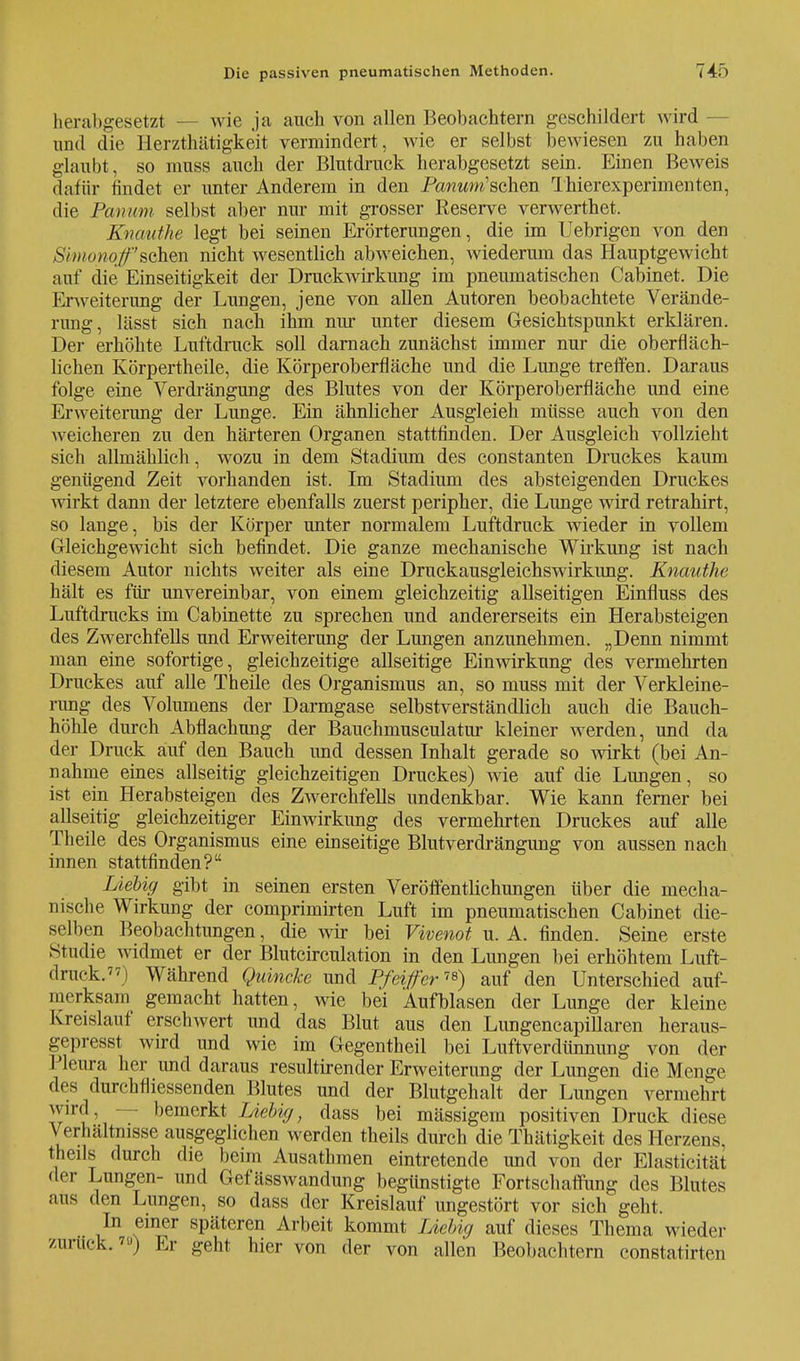 herabgesetzt - wie ja auch von allen Beobachtern geschildert wird - und die Herzthätigkeit vermindert, wie er selbst bewiesen zu haben glaubt, so ranss auch der Blutdruck herabgesetzt sein. Einen Beweis dafür findet er unter Anderem in den Powmm'schen Thierexperimenten, die Panum selbst aber nur mit grosser Reserve verwerthet. Kncvuthe legt bei seinen Erörterungen, die im Uebrigen von den Simonqf'sGh<Sü nicht wesentlich abweichen, wiederum das Hauptgewicht auf die Einseitigkeit der Druckwirkung im pneumatischen Cabinet. Die Erweiterung der Lungen, jene von allen Autoren beobachtete Verände- rung, lässt sich nach ihm nur unter diesem Gesichtspunkt erklären. Der erhöhte Luftdruck soll darnach zunächst immer nur die oberfläch- lichen Körpertheile, die Körperoberfläche und die Lunge treffen. Daraus folge eine Verdrängung des Blutes von der Körperoberfläche und eine Erweiterung der Lunge. Ein ähnlicher Ausgleich müsse auch von den weicheren zu den härteren Organen stattfinden. Der Ausgleich vollzieht sich allmählich, wozu in dem Stadium des constanten Druckes kaum genügend Zeit vorhanden ist. Im Stadium des absteigenden Druckes wirkt dann der letztere ebenfalls zuerst peripher, die Lunge wird retrahirt, so lange, bis der Körper unter normalem Luftdruck wieder in vollem Gleichgewicht sich befindet. Die ganze mechanische Wirkung ist nach diesem Autor nichts weiter als eine Druckausgleichswirkung. Knauthe hält es für unvereinbar, von einem gleichzeitig allseitigen Einfluss des Luftdrucks im Cabinette zu sprechen und andererseits ein Herabsteigen des Zwerchfells und Erweiterung der Lungen anzunehmen. „Denn nimmt man eine sofortige, gleichzeitige allseitige Einwirkung des vermehrten Druckes auf alle Theile des Organismus an, so muss mit der Verkleine- rung des Volumens der Darmgase selbstverständlich auch die Bauch- höhle durch Abflachung der Bauchmusculatur kleiner werden, und da der Druck auf den Bauch und dessen Inhalt gerade so wirkt (bei An- nahme eines allseitig gleichzeitigen Druckes) wie auf die Lungen, so ist ein Herabsteigen des Zwerchfells undenkbar. Wie kann ferner bei allseitig gleichzeitiger Einwirkung des vermehrten Druckes auf alle Theile des Organismus eine einseitige Blutverdrängung von aussen nach innen stattfinden? Liebig gibt in seinen ersten Veröffentlichungen über die mecha- nische Wirkung der comprimirten Luft im pneumatischen Cabinet die- selben Beobachtungen, die wir bei Vivenot u. A. finden. Seine erste Studie widmet er der Blutcirculation in den Lungen bei erhöhtem Luft- druck.) Während Quincke und Pfeiffer™) auf den Unterschied auf- merksam gemacht hatten, wie bei Aufblasen der Lunge der kleine Kreislauf erschwert und das Blut aus den Lungencapillaren heraus- gepresst wird und wie im Gegentheil bei Luft Verdünnung von der Pleura her imd daraus resultirender Erweiterung der Lungen die Menge des durchfliessenden Blutes und der Blutgehalt der Lungen vermehrt winl, — bemerkt Liebkj, dass bei massigem positiven Druck diese Verhältnisse ausgeglichen werden theils durch die Thätigkeit des Herzens, theils durch die beim Ausathmen eintretende und von der Elasticität • In- Lungen- und Gefässwandung begünstigte Fortschaffung des Blutes aus den Lungen, so dass der Kreislauf ungestört vor sich geht. In einer späteren Arbeit kommt Liebig auf dieses Thema wieder zurück.'») Er geht hier von der von allen Beobachtern constatirten