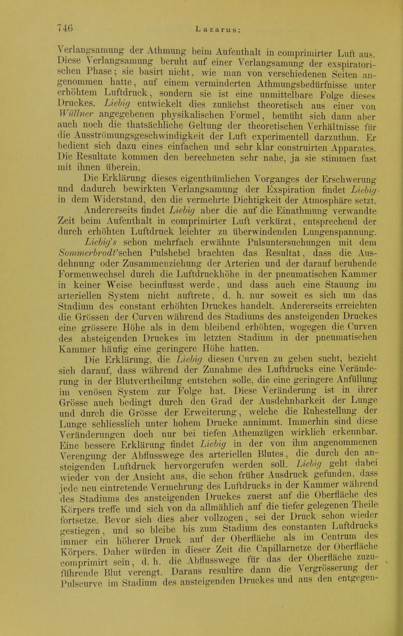 \ erlangsamung der Athmung beim Aufenthalt in eomprimirter Luft aus Diese \ erlangsamung beruht auf einer Verlangsamung der exspiratori- schen Phase; sie basirt nicht, wie man von verschiedenen Seiten an- genommen hatte, auf einem verminderten Athmungsbedürfnisse unter erhöhtem Luftdruck, sondern sie ist eine unmittelbare Folge dies«ss Druckes. Liebig entwickelt dies zunächst theoretisch aus einer von Wüllner angegebenen physikalischen Formel, bemüht sich dann aber auch noch die thatsächliche Geltung der theoretischen Verhältnisse für die Ausströmungsgeschwindigkeit der Luft experimentell darzuthun. Er bedient sich dazu eines einfachen und sehr klar construirten Apparates. Die Kesultate kommen den berechneten sehr nahe, ja sie stimmen fast mit ihnen überein. Die Erklärung dieses eigenthümlichen Vorganges der Erschwerung und dadurch bewirkten Verlangsamung der Exspiration findet Liebig in dem Widerstand, den die vermehrte Dichtigkeit der Atmosphäre setzt, Andererseits findet Liebig aber die auf die Einathmung verwandte Zeit beim Aufenthalt in compriniirter Luft verkürzt, entsprechend der durch erhöhten Luftdruck leichter zu überwindenden Lungenspannung. Licbig's schon mehrfach erwähnte Pulsuntersuchungen mit dem Sommerbrodt''sehen Pulshebel brachten das Resultat, dass die Aus- dehnung oder Zusammenziehung der Arterien und der darauf beruhende Formenwechsel durch die Luftdruckhöhe in der pneumatischen Kammer in keiner Weise beeinflusst werde, und dass auch eine Stauung im arteriellen System nicht auftrete, d. h. nur soweit es sich um das Stadium des constant erhöhten Druckes handelt. Andererseits erreichten die Grössen der Curven während des Stadiums des ansteigenden Druckes eine grössere Höhe als in dem bleibend erhöhten, wogegen die Curven des absteigenden Druckes im letzten Stadium in der pneumatischen Kammer häufig eine geringere Höhe hatten. Die Erklärung, die Liebig diesen Curven zu geben sucht, bezieht sich darauf, dass während der Zunahme des Luftdrucks eine Verände- rung in der Blutvertheilung entstehen solle, die eine geringere Anfüllung im venösen System zur Folge hat. Diese Veränderung ist in ihrer Grösse auch bedingt durch den Grad der Ausdehnbarkeit der Lunge und durch die Grösse der Erweiterung, welche die Ruhestellimg der Lunge schliesslich unter hohem Drucke annimmt. Immerhin sind diese Veränderungen doch um- bei tiefen Athemzügen wirklich erkennbar. Eine bessere Erklärung findet Liebig in der von ihm angenommenen Verengung der Abflusswege des arteriellen Blutes, die durch den an- steigenden Luftdruck hervorgerufen werden soll. Liebig geht dabei wieder von der Ansicht aus, die schon früher Ausdruck gefunden, dass jede neu eintretende Vermehrung des Luftdrucks in der Kammer während 'des Stadiums des ansteigenden Druckes zuerst auf die Oberfläche des Körpers treffe und sich von da allmählich auf die tiefer gelegenen Theile tortsetze. Bevor sich dies aber vollzogen, sei der Druck schon wieder gestiegen, und so bleibe bis zum Stadium des constanten Luitdrucks bnmer ein höherer Druck auf der Oberfläche als im Cen runil d es Körpers. Daher würden in dieser Zeit die Capillarnetze der Oberflache eomprimirt sein, d.h. die Abflusswege für das der Oberfläche zuzu- führende Blut verengt. Daraus resultire dann die Vergrößerung; dei Pulscurve im Studium des ansteigenden Druckes und aus den entgegen-