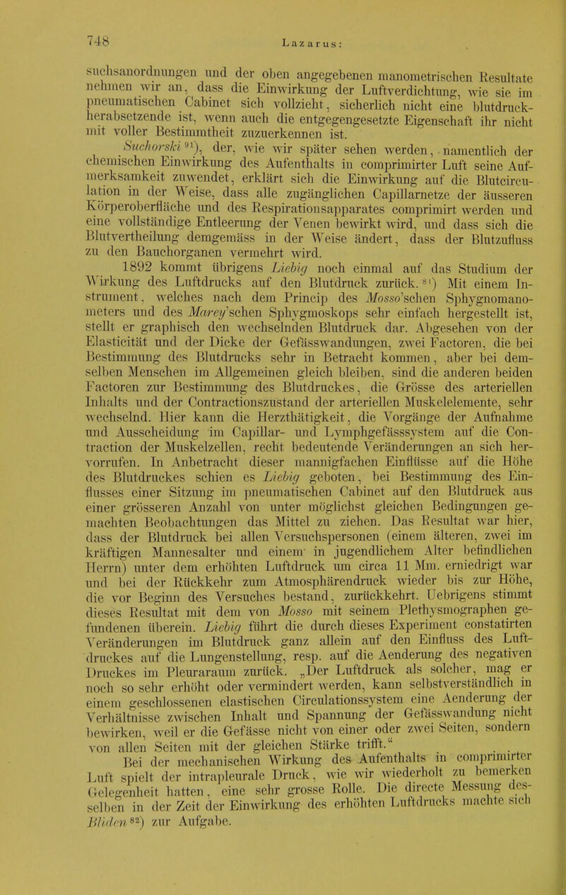 Suchsanordnungen und der oben angegebenen manometrischen Resultate nehmen wir an, dass die Einwirkung der Luftverdichtung, wie sie im pneumatischen Cabinet sich vollzieht, sicherlich nicht eine blutdruck- herabsetzende ist, wenn auch die entgegengesetzte Eigenschaft ihr nicht mit voller Bestimmtheit zuzuerkennen ist. Suckorskider, wie wir später sehen werden, . namentlich der chemischen Einwirkung des Aufenthalts in comprimirter Luft seine Auf- merksamkeit zuwendet, erklärt sich die Einwirkung auf die Blutcircu- lation in der Weise, dass alle zugänglichen Capillarnetze der äusseren Körperoberfläehe und des Respirationsapparates comprimirt werden und eine vollständige Entleerung der Venen bewirkt wird, und dass sich die Blutvertheilung demgemäss in der Weise ändert, dass der Blutzufluss zu den Bauchorganen vermehrt wird. 1892 kommt übrigens Liebig noch einmal auf das Studium der Wirkung des Luftdrucks auf den Blutdruck zurück.81) Mit einem In- strument, welches nach dem Princip des ifosso'schen Sphygnomano- meters und des Marey'sehen Sphygmoskops sehr einfach hergestellt ist, stellt er graphisch den wechselnden Blutdruck dar. Abgesehen von der Elasticität und der Dicke der Gefässwandungen, zwei Factoren, die bei Bestimmung des Blutdrucks sehr in Betracht kommen, aber bei dem- selben Menschen im Allgemeinen gleich bleiben, sind die anderen beiden Factoren zur Bestimmung des Blutdruckes, die Grösse des arteriellen Inhalts und der Contractionszustand der arteriellen Muskelelemente, sehr wechselnd. Hier kann die Herzthätigkeit, die Vorgänge der Aufnahme und Ausscheidung im Capillar- und Lymphgefässsy stein auf die Con- traction der Muskelzellen, recht bedeutende Veränderungen an sich her- vorrufen. In Anbetracht dieser mannigfachen Einflüsse auf die Höhe des Blutdruckes schien es Liebig geboten , bei Bestimmung des Ein- flusses einer Sitzung im pneumatischen Cabinet auf den Blutdruck aus einer grösseren Anzahl von unter möglichst gleichen Bedingungen ge- machten Beobachtungen das Mittel zu ziehen. Das Resultat war hier, dass der Blutdruck bei allen Versuchspersonen (einem älteren, zwei im kräftigen Mannesalter und einenr in jugendlichem Alter befindlichen Herrn) unter dem erhöhten Luftdruck um circa 11 Mm. erniedrigt war und bei der Rückkehr zum Atmosphären druck wieder bis zur Höhe, die vor Beginn des Versuches bestand, zurückkehrt. Uebrigens stimmt dieses Resultat mit dem von Mosso mit seinem Plethysmographen ge- fundenen überein. Liebig führt die durch dieses Experiment constatirten Veränderungen im Blutdruck ganz allein auf den Einfluss des Luft- druckes auf die Lungenstellung, resp. auf die Aenderung des negativen Druckes im Pleuraraum zurück. „Der Luftdruck als solcher, mag er noch sosehr erhöht oder vermindert werden, kann selbstverständlich in einem geschlossenen elastischen Circulationssystem eine Aenderung der Verhältnisse zwischen Inhalt und Spannung der Gefässwandung nicht bewirken, weil er die Gefässe nicht von einer oder zwei Seiten, sondern von allen Seiten mit der gleichen Stärke trifft. Bei der mechanischen Wirkimg des Aufenthalts in comprimirter Luft spielt der intrapleurale Druck, wie wir wiederholt zu bemerken (Gelegenheit hatten, eine sehr grosse Rolle. Die directe Messung des- selben in der Zeit der Eimvirkung des erhöhten Luftdrucks „lachte sich Bilden*2) zur Aufgabe.