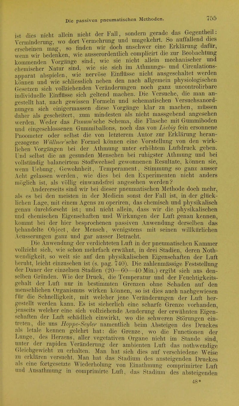 ist dies nicht allein nicht der Fall, sondern gerade das Gegentheil: Verminderung, wo dort Vermehrung und umgekehrt. So auffallend dies erscheinen mag, so finden wir doch unschwer eine Erklärung dafür, wenn wir bedenken, wie ausserordentlich complicirt die zur Beobachtung kommenden Vorgänge sind, wie sie nicht allein mechanischer und chemischer Natur sind, wie sie sich im Athmungs- und Circulations- apparat abspielen, wie nervöse Einflüsse nicht ausgeschaltet werden können und wie schliesslich neben den nach allgemein physiologischen Gesetzen sich vollziehenden Veränderungen noch ganz uncontrolirbare individuelle Einflüsse sich geltend machen. Die Versuche, die man an- gestellt hat, nach gewissen Formeln und schematischen Versuchsanord- nungen sich einigermassen diese Vorgänge klar zu machen, müssen daher als gescheitert, zum mindesten als nicht massgebend angesehen werden. Weder das PawMw'sche Schema, die Flasche mit Gummiboden und eingeschlossenen Gummiballons, noch das von Liebig fein ersonnene Pnoometer oder selbst die von letzterem Autor zur Erklärung heran- gezogene Wüllner'sche Formel können eine Vorstellung von den wirk- lichen Vorgängen bei der Athmung unter erhöhtem Luftdruck geben. Und selbst die an gesunden Menschen bei ruhigster Athmung und bei vollständig balancirtem Stoffwechsel gewonnenen Eesultate, können sie, wenn Uebung, Gewohnheit, Temperament, Stimmung so ganz ausser Acht gelassen werden, wie dies bei den Experimenten nicht anders möglich ist, als völlig einwandsfrei angesehen werden? Andererseits sind wir bei dieser pneumatischen Methode doch mehr, als es bei den meisten in der Medicin sonst der Fall ist, in der glück- lichen Lage, mit einem Agens zu operiren, das chemisch und physikalisch genau durchforscht ist; und nicht allein, dass wir die physikalischen und chemischen Eigenschaften und Wirkungen der Luft genau kennen, kommt bei der hier besprochenen passiven Anwendung derselben das behandelte Object, der Mensch, wenigstens mit seinen willkürlichen Aeusserungen ganz und gar ausser Betracht. Die Anwendung der verdichteten Luft in der pneumatischen Kammer vollzieht sich, wie schon mehrfach erwähnt, in drei Stadien, deren Noth- wrendigkeit, so weit sie auf den physikalischen Eigenschaften der Luft beruht, leicht einzusehen ist (s. pag. 740). Die zahlenmässige Feststellung der Dauer der einzelnen Stadien (20—60—40 Min.) ergibt sich aus den- selben Gründen. Wie der Druck, die Temperatur und der Feuchtigkeits- gehalt der Luft nur in bestimmten Grenzen ohne Schaden auf den menschlichen Organismus wirken können, so ist dies auch nachgewiesen für die Schnelligkeit, mit welcher jene Veränderungen der Luft her- gestellt werden kann. Es ist sicherlich eine scharfe Grenze vorhanden, jenseits welcher eine sich vollziehende Aenderung der erwähnten Eigen- schaften der Luft schädlich einwirkt, wo die schweren Störungen ein- treten, die uns Hoppe-Seyler namentlich beim Absteigen des Druckes als letale kennen gelehrt hat: die Grenze, wo die Functionen der Lunge, des Herzens, aller vegetativen Organe nicht im Stande sind, unter der rapiden Veränderung der ambienten Luft das notwendige Gleichgewicht zu erhalten. Man hat sich dies auf verschiedene Weise zu erklären versucht. Man hat das Stadium des ansteigenden Druckes als eme fortgesetzte Wiederholung von Einathmung comprimirter Luft und Ausathmung in comprimirte Luft, das Stadium des absteigenden 48*