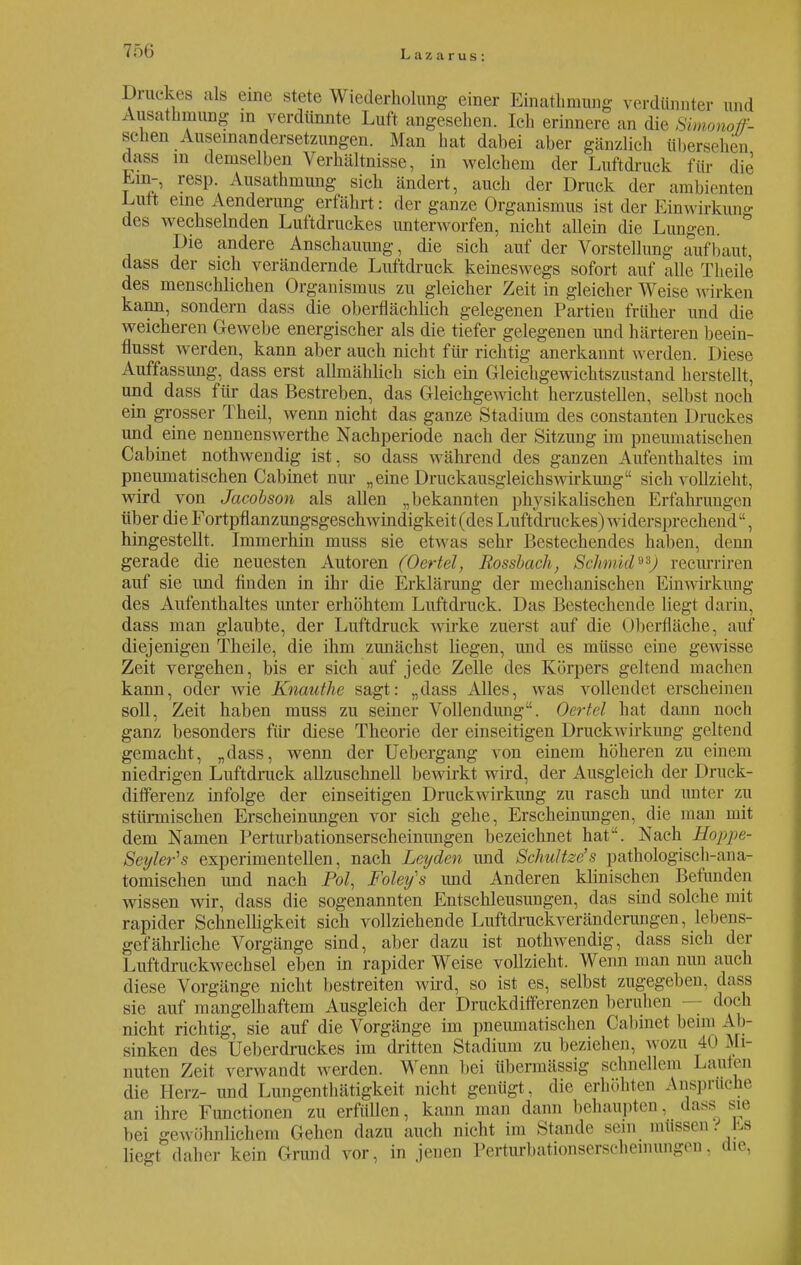 Druckes als eine stete Wiederholung einer Einathmung verdünnter und Ausathnmng in verdünnte Luft angesehen. Ich erinnere an die Simonoff- schen Auseinandersetzungen. Man hat dabei aber gänzlich übersehen dass in demselben Verhältnisse, in welchem der Luftdruck für die Em-, resp. Ausathmung sich ändert, auch der Druck der ambienten Luit eine Aenderung erfährt: der ganze Organismus ist der Einwirkung des wechselnden Luftdruckes unterworfen, nicht allein die Lungen Die andere Anschauung, die sich auf der Vorstellung aufbaut, dass der sich verändernde Luftdruck keineswegs sofort auf alle Theile des menschlichen Organismus zu gleicher Zeit in gleicher Weise wirken kann, sondern dass die oberflächlich gelegenen Partien früher und die weicheren Gewebe energischer als die tiefer gelegenen und härteren beein- flusst werden, kann aber auch nicht für richtig anerkannt werden. Diese Auffassung, dass erst allmählich sich ein Gleichgewichtszustand herstellt, und dass für das Bestreben, das Gleichgewicht herzustellen, selbst noch ein grosser Theil, wenn nicht das ganze Stadium des constanten Druckes und eine nennenswerthe Nachperiode nach der Sitzung im pneumatischen Cabinet nothwendig ist, so dass während des ganzen Aufenthaltes im pneumatischen Cabinet nur „eine Druckausgleichswirkung sich vollzieht, wird von Jacobson als allen „bekannten physikalischen Erfahrungen über die Fortpflanzungsgeschwindigkeit (des Luftdruckes) widersprechend, hingestellt. Immerhin muss sie etwas sehr Bestechendes haben, denn gerade die neuesten Autoren (Oertel, Rossbach, Schmid**) recurriren auf sie und finden in ihr die Erklärung der mechanischen Einwirkung des Aufenthaltes unter erhöhtem Luftdruck. Das Bestechende liegt darin, dass man glaubte, der Luftdruck wirke zuerst auf die Oberfläche, auf diejenigen Theile, die ihm zunächst liegen, und es müsse eine gewisse Zeit vergehen, bis er sich auf jede Zelle des Körpers geltend machen kann, oder wie Knauthe sagt: „dass Alles, was vollendet erscheinen soll, Zeit haben muss zu seiner Vollendung. Oertel hat dann noch ganz besonders für diese Theorie der einseitigen Druckwirkung geltend gemacht, „dass, wenn der Uebergang von einem höheren zu einem niedrigen Luftdruck allzuschnell bewirkt wird, der Ausgleich der Druck- differenz infolge der einseitigen Druckwirkung zu rasch und unter zu stürmischen Erscheinungen vor sich gehe, Erscheinungen, die man mit dem Namen Perturbationserscheinungen bezeichnet hat. Nach Hoppe- Seyler's experimentellen, nach Lcyden und Schultze's pathologisch-ana- tomischen und nach Pol, Foley's und Anderen klinischen Befunden wissen wir, dass die sogenannten Entschleusungen, das sind solche mit rapider Schnelligkeit sich vollziehende Luftdruckveränderungen, lebens- gefährliche Vorgänge sind, aber dazu ist nothwendig, dass sich der Luftdruckwechsel eben in rapider Weise vollzieht. Wenn man nun auch diese Vorgänge nicht bestreiten wird, so ist es, selbst zugegeben, dass sie auf mangelhaftem Ausgleich der Druckdifferenzen beruhen doch nicht richtig, sie auf die Vorgänge im pneumatischen Cabinet beim Ab- sinken des Ueberdruckes im dritten Stadium zu beziehen, wozu 40 Mi- nuten Zeit verwandt werden. Wenn bei übermässig schnellem Lauten die Herz- und Lungenthätigkeit nicht genügt, die erhöhten Ansprüche an ihre Functionen zu erfüllen, kann man dann behaupten, dass sie bei gewöhnlichem Gehen dazu auch nicht im Stande sein müssen > Es liegt daher kein Grund vor, in jenen Perturbationserscheinungen. die,