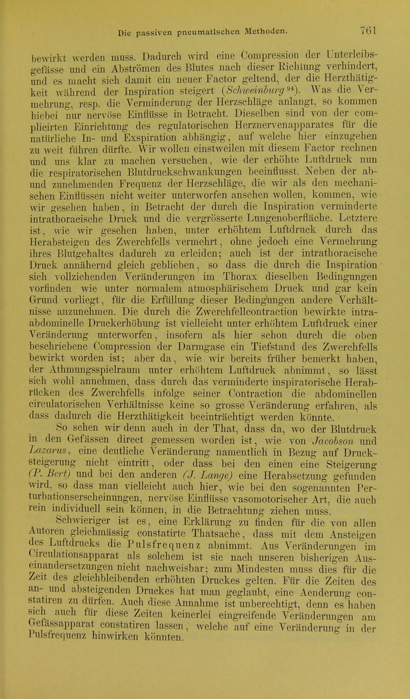bewirkt werden muss. Dadurch wird eine Compression der Unterleibs- gefässe und ein Abströmen des Blutes nach dieser Richtung verhindert, und es macht sich damit ein neuer Factor geltend, der die Herzthätig- keit während der Inspiration steigert (Schweinburg94). Was die Ver- mehrimg, resp. die Verminderung der Herzschläge anlangt, so kommen hiebei mir nervöse Einflüsse in Betracht. Dieselben sind von der com- plicirten Einrichtung des regulatorischen Herznervenapparates für die natürliche In- und Exspiration abhängig, auf welche hier einzugehen zu weit führen dürfte. Wir wollen einstweilen mit diesem Factor rechnen und uns klar zu machen versuchen, wie der erhöhte Luftdruck nun die respiratorischen Blutdruckschwankungen beeinflusst. Neben der ab- und zunehmenden Frequenz der Herzschläge, die wir als den mechani- schen Einflüssen nicht weiter unterworfen ansehen wollen, kommen, wie wir gesehen haben, in Betracht der durch die Inspiration verminderte intrathoracische Druck und die vergrösserte Lungenoberfläche. Letztere ist, wie wir gesehen haben, unter erhöhtem Luftdruck durch das Herabsteigen des Zwerchfells vermehrt , ohne jedoch eine Vermehrung ihres Blutgehaltes dadurch zu erleiden 5 auch ist der intrathoracische Druck annähernd gleich geblieben, so dass die durch die Inspiration sich vollziehenden Veränderungen im Thorax dieselben Bedingungen vorfinden wie unter normalem atmosphärischem Druck und gar kein Grund vorliegt, für die Erfüllung dieser Bedingungen andere Verhält- nisse anzunehmen. Die durch die Zwerchfellcontraction bewirkte intra- abdominelle Druekerhöhung ist vielleicht unter erhöhtem Luftdruck einer Veränderung unterworfen, insofern als hier schon durch die oben beschriebene Compression der Darmgase ein Tiefstand des Zwerchfells bewirkt worden ist; aber da, wie wir bereits früher bemerkt haben, der Athmungsspielraum unter erhöhtem Luftdruck abnimmt, so lässt sich wohl annehmen, dass durch das verminderte inspiratorisehe Herab- rücken des Zwerchfells infolge seiner Contraction die abdominellen circulatorischen Verhältnisse keine so grosse Veränderung erfahren, als dass dadurch die Herzthätigkeit beeinträchtigt werden könnte. So sehen wir denn auch in der That, dass da, wo der Blutdruck in den Grefässen direet gemessen worden ist, wie von Jacobson und Lazarus, eine deutliche Veränderung namentlich in Bezug auf Druck- steigerung nicht eintritt, oder dass bei den einen eine Steigerung (R Bert) und bei den anderen (J. Lange) eine Herabsetzung gefunden wird, so dass man vielleicht auch hier, wie bei den sogenannten Per- turbationserscheinungen, nervöse Einflüsse vasomotorischer Art, die auch rein individuell sein können, in die Betrachtung ziehen muss. Schwieriger ist es, eine Erklärung zu finden für die von allen Autoren gleichmässig constatirte Thatsache, dass mit dem Ansteigen des Luftdrucks die Pulsfrequenz abnimmt. Aus Veränderungen im Urculationsapparat als solchem ist sie nach unseren bisherigen Aus- einandersetzungen nicht nachweisbar; zum Mindesten muss dies für die Zeit des gleichbleibenden erhöhten Druckes gelten. Für die Zeiten des an- und absteigenden Druckes hat man geglaubt, eine Aenderung con- statiren zu dürfen. Auch diese Annahme ist unberechtigt, denn es haben sich auch für diese Zeiten keinerlei eingreifende Veränderungen am Gelassapparat constatiren lassen, welche auf eine Veränderung in der 1 ulsfrequenz hinwirken könnten.