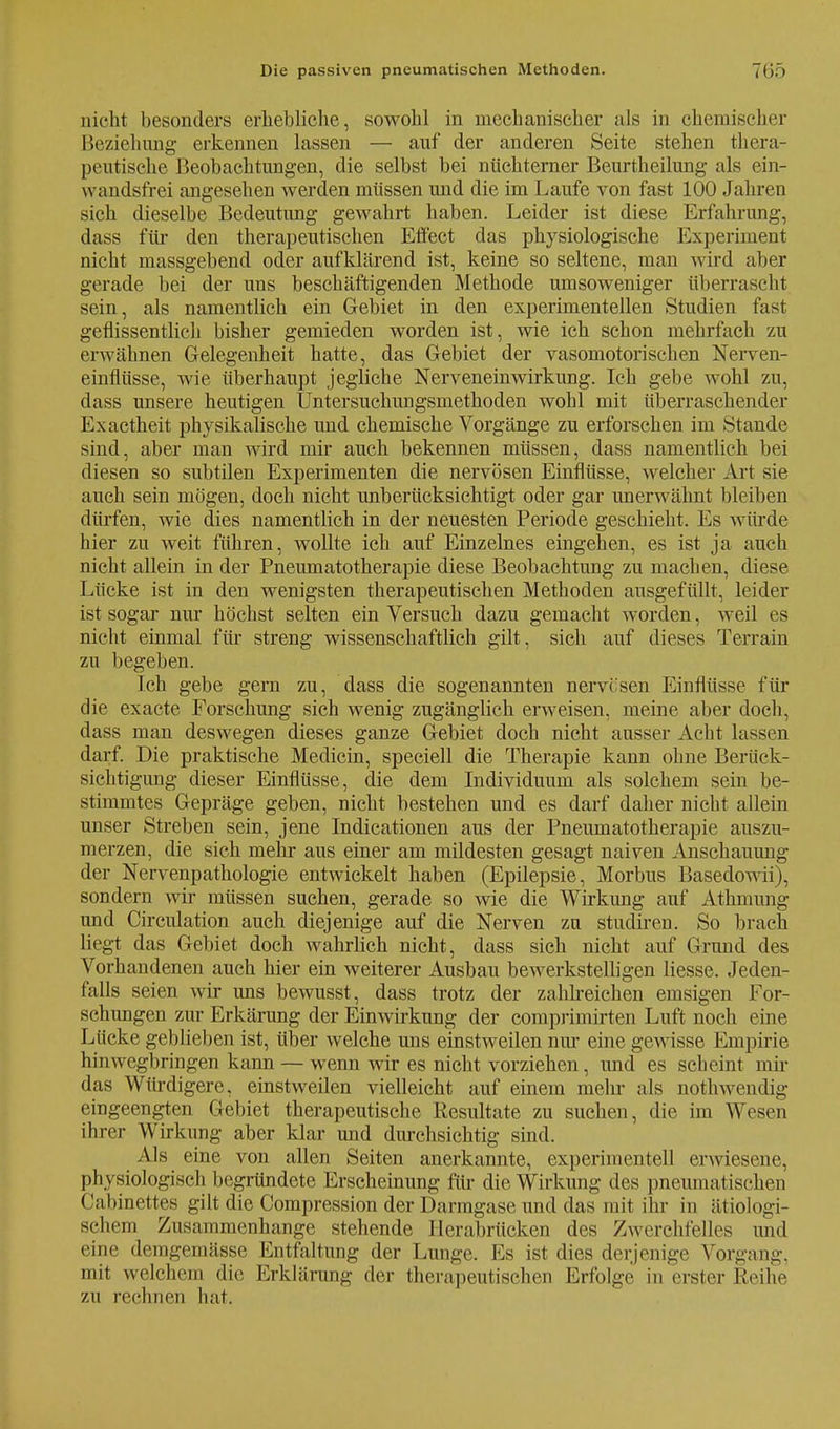 nicht besonders erhebliche, sowohl in mechanischer als in chemischer Beziehung erkennen lassen — auf der anderen Seite stehen thera- peutische Beobachtungen, die selbst bei nüchterner Beurtheilung als ein- \\ andsfrei angesehen werden müssen und die im Laufe von fast 100 Jahren sich dieselbe Bedeutung gewahrt haben. Leider ist diese Erfahrung, dass für den therapeutischen Effect das physiologische Experiment nicht massgebend oder aufklärend ist, keine so seltene, man wird aber gerade bei der uns beschäftigenden Methode umsoweniger überrascht sein, als namentlich ein Gebiet in den experimentellen Studien fast geflissentlich bisher gemieden worden ist, wie ich schon mehrfach zu erwähnen Gelegenheit hatte, das Gebiet der vasomotorischen Nerven- einflüsse, wie überhaupt jegliche Nerveneinwirkung. Ich gebe wohl zu, dass unsere heutigen Untersuchungsmethoden wohl mit überraschender Exactheit physikalische und chemische Vorgänge zu erforschen im Stande sind, aber man wird mir auch bekennen müssen, dass namentlich bei diesen so subtilen Experimenten die nervösen Einflüsse, welcher Art sie auch sein mögen, doch nicht unberücksichtigt oder gar unerwähnt bleiben dürfen, wie dies namentlich in der neuesten Periode geschieht. Es würde hier zu weit führen, wollte ich auf Einzelnes eingehen, es ist ja auch nicht allein in der Pneumatotherapie diese Beobachtung zu machen, diese Lücke ist in den wenigsten therapeutischen Methoden ausgefüllt, leider ist sogar nur höchst selten ein Versuch dazu gemacht worden, weil es nicht einmal für streng wissenschaftlich gilt, sich auf dieses Terrain zu begeben. Ich gebe gern zu, dass die sogenannten nervesen Einflüsse für die exaete Forschung sich wenig zugänglich erweisen, meine aber doch, dass man deswegen dieses ganze Gebiet doch nicht ausser Acht lassen darf. Die praktische Medicin, speciell die Therapie kann ohne Berück- sichtigung dieser Einflüsse, die dem Individuum als solchem sein be- stimmtes Gepräge geben, nicht bestehen und es darf daher nicht allein unser Streben sein, jene Indicationen aus der Pneumatotherapie auszu- merzen, die sich mehr aus einer am mildesten gesagt naiven Anschauung der Nervenpathologie entwickelt haben (Epilepsie, Morbus Basedowii), sondern wir müssen suchen, gerade so wie die Wirkung auf Athmung und Circulation auch diejenige auf die Nerven zu studiren. So brach liegt das Gebiet doch wahrlich nicht, dass sich nicht auf Grund des Vorhandenen auch hier ein weiterer Ausbau bewerkstelligen Hesse. Jeden- falls seien wir uns bewusst, dass trotz der zahlreichen emsigen For- schungen zur Erkärung der Einwirkung der comprimirten Luft noch eine Lücke geblieben ist, über welche uns einstweilen nur eine gewisse Empirie hin wegbringen kann — wenn wir es nicht vorziehen, und es scheint mir das Würdigere, einstweilen vielleicht auf einem mehr als nothwendig eingeengten Gebiet therapeutische Resultate zu suchen, die im Wesen ihrer Wirkung aber klar und durchsichtig sind. Als eine von allen Seiten anerkannte, experimentell erwiesene, phvsiologisch begründete Erscheinung für die Wirkung des pneumatischen ('abinettes gilt die Compression der Darmgase und das mit ihr in ätiologi- schem Zusammenhange stehende Herabrücken des Zwerchfelles und eine deragemässe Entfaltung der Lunge. Es ist dies derjenige Vorgang, mit welchem die Erklärung der therapeutischen Erfolge in erster Reihe zu rechnen hat.