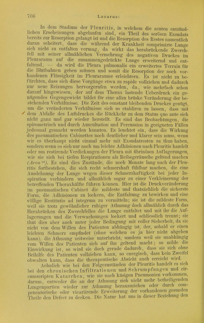 In dem Studium der Pleuritis, in welchem die acuten entzünd- lichen Erscheinungen abgelaufen sind, ein Theil des serösen Exsudats bereits zw Resorption gelangt ist und die Resorption des Restes namentlich daran scheitert, dass die während der Krankheit comprimirte Lunge sieh nicht zu entfalten vermag, da wirkt das herabrückende Zwerch- fell mit seiner allmählichen Vermehrung des negativen Druckes im Pleuraraum auf die zusammengedrückte Lunge erweiternd und ent- faltend, — da w ird die Pleura pulmonalis ein erweitertes Terrain für die Blutbahnen geben müssen und somit die Resorption der noch vor- handenen Flüssigkeit im Pleuraräume erleichtern. Es ist nicht zu be- fürchten, dass sich diese Vorgänge etwa zu rapide vollziehen und dadurch nur neue Reizungen hervorgerufen werden, da, wie mehrfach schon darauf hingewiesen, der auf dem Thorax lastende Ueberdruck ein ge- nügendes Gegengewicht bildet für eine allzu brüske Veränderung der be- stehenden Verhältnisse. Die Zeit des constant bleibenden Druckes genügt, um die veränderten Verhältnisse sich so etabliren zu lassen, dass mit ' dem Abfalle des Luftdruckes die Rückkehr zu dem Status quo ante sich nicht ganz und gar wieder herstellt. Es sind das Beobachtungen, die spirometrisch und durch Auscultation und Percussion in geeigneten Fällen jedesmal gemacht werden konnten. Es leuchtet ein, dass die Wirkung des pneumatischen Cabinettes noch deutlicher und klarer sein muss, wenn wir es überhaupt nicht einmal mehr mit Exsudatresten zu thun haben, sondern wenn es sich nur noch um leichte Adhäsionen nach Pleuritis handelt oder um restirende Verdickungen der Pleura mit fibrinösen Auflagerungen, wie sie sich bei tiefen Respirationen als Reibegeräusche geltend machen (Avon Es sind dies Zustände, die noch Monate lang nach der Pleu- ritis fortbestehen, die sich recht schmerzhaft fühlbar machen, die eine Ausdehnung der Lunge wegen dieser Schmerzhaftigkeit bei jeder In- spiration verhindern und allmählich sogar zu einer Verkleinerung der betreffenden Thoraxhälfte führen können. Hier ist die Druckveränderimg im pneumatischen Cabinet die mildeste und thatsächlich die sicherste Form, die Adhäsionen zu lockern, die Entfaltung zu bewirken und eine völlige Restitutio ad integrum zu vermitteln; sie ist die mildeste Form, weil sie trotz gewöhnlicher ruhiger Athmung doch allmählich durch das Herabrücken des Zwerchfelles die Lunge entfaltet und mit ihr die Auf- lagerungen und die Verwachsungen lockert und schliesslich trennt; sie thut dies aber auch unter jeder Bedingung mit voller Sicherheit, da sie nicht von dem Willen des Patienten abhängig ist, der, sobald er einen leichten Schmerz empfindet (ohne welchen es ja hier nicht abgehen kann), die Athmung zeitweise unterbricht, sondern weil sie unabhängig vom Willen des Patienten sich auf ihn geltend macht; so milde die Einwirkung ist, so wird sie doch gerade dadurch, dass sie sich ohne I Seihilfe des Patienten vollziehen kann, so energisch, dass kein Zweifel (»1 »walten kann, dass die therapeutische Absicht auch erreicht wird. Aehnlich wie bei den Folgezuständen der Pleuritis handelt es sich bei den chronischen Infiltrationen und Schrumpfungen und cir- cumscripten Katarrhen, wie sie nach käsigen Pneumonien vorkommen, darum, entweder die an der Athmung sich nicht mehr bcthoiligeiuion Lungenpartien wieder zur Athmung heranzuziehen oder durch com negatorische «»der vicariirende Erweiterung der vorhandenen gesunden Tlieile den Defect zu decken. Die Natur hat uns in dies,'.- Beziehung den