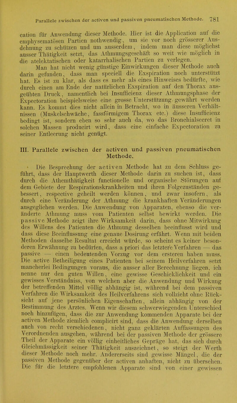 cation für Anwendung dieser Methode. Hier ist die Application auf die emphysematösen Partien nothwendig, um sie vor noch grösserer Aus- dehnung zu schützen und um ausserdem, indem man diese möglichst ausser Thätigkeit setzt, das Athmungsgeschäft so weit wie möglich in die atelektatischen oder katarrhalischen Partien zu verlegen. Man hat nicht wenig günstige Einwirkungen dieser Methode auch darin gefunden, dass man speciell die Exspiration noch unterstützt hat. Es ist zu klar, als dass es mehr als eines Hinweises bedürfte, wie durch einen am Ende der natürlichen Exspiration auf den Thorax aus- geübten Druck, namentlich bei Insufficienz dieser Athmungsphase der Expectoration beispielsweise eine grosse Unterstützung gewährt werden kann. Es kommt dies nicht allein in Betracht, wo in äusseren Verhält- nissen (Muskelschwäche, fassförmigem Thorax etc.) diese Insufficienz bedingt ist, sondern eben so sehr auch da, wo das Bronchialsecret in solchen Massen producirt wird, dass eine einfache Expectoration zu seiner Entleerung nicht genügt. III. Parallele zwischen der activen und passiven pneumatischen Methode. • Die Besprechung der activen Methode hat zu dem Schluss ge- führt, dass der Hauptwerth dieser Methode darin zu suchen ist, dass durch die Athemthätigkeit functionelle und organische Störungen auf dem Gebiete der Respirationskrankheiten und ihren Folgezuständen ge- bessert, respective geheilt werden können, und zwar insofern, als durch eine Veränderung der Athmung die krankhaften Veränderungen ausgeglichen werden. Die Anwendung von Apparaten, ebenso die ver- änderte Athmung muss vom Patienten selbst bewirkt werden. Die passive Methode zeigt ihre Wirksamkeit darin, dass ohne Mitwirkung des Willens des Patienten die Athmung desselben beeinflusst wird und dass diese Beeinflussung eine genaue Dosirung erfährt. Wenn mit beiden Methoden dasselbe Resultat erreicht würde, so scheint es keiner beson- deren Erwähnung zu bedürfen, dass a priori das letztere Verfahren — das passive — einen bedeutenden Vorzug vor dem ersteren haben muss. Die active Betheiligung eines Patienten bei seinem Heilverfahren setzt mancherlei Bedingungen voraus, die ausser aller Berechnung liegen, ich nenne nur den guten Willen, eine gewisse Geschicklichkeit und ein gewisses Verständniss, von welchen aber die Anwendung und Wirkung der betreffenden Mittel völlig abhängig ist, während bei dem passiven Verfahren die Wirksamkeit des Heilverfahrens sich vollzieht ohne Rück- sicht auf jene persönlichen Eigenschaften, allein abhängig von der Bestimmung des Arztes. Wenn wir diesem schwerwiegenden Unterschied noch hinzufügen, dass die zur Anwendung kommenden Apparate bei der activen Methode ziemlich complicirt sind, dass die Anwendung derselben auch von recht verschiedenen, nicht ganz geklärten Auffassungen des Verordnenden ausgehen, während bei der passiven Methode der grössere Theil der Apparate ein völlig einheitliches Gepräge hat, das sich durch Gleichmässigkeit seiner Thätigkeit auszeichnet, so steigt der Werth dieser Methode noch mehr. Andererseits sind gewisse Mängel, die der passiven Methode gegenüber der activen anhaften, nicht zu übersehen. Die für die letztere empfohlenen Apparate sind von einer gewissen