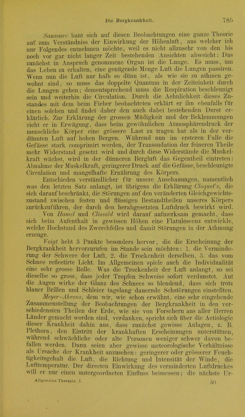 Saussurc baut sieb auf diesen Beobachtungen eine ganze Theorie auf zum Verständniss der Einwirkung der Höhenluft, aus welcher ich nur Folgendes entnehmen möchte, weil es nicht allzusehr von den bis noch vor gar nicht langer Zeit bestehenden Ansichten abweicht : Das zunächst in Anspruch genommene Organ ist die Lunge. Es muss, um das Leben zu erhalten, eine genügende Menge Luft die Lungen passiren. Wenn nun die Luft nur halb so dünn ist, als wie sie zu athmen ge- wohnt sind, so muss. das doppelte Quantum in der Zeiteinheit durch die Lungen gehen; dementsprechend muss die Respiration beschleunigt sein und weiterhin die Circulation. Durch die Aehnlichkeit dieses Zu- standes mit dem beim Fieber beobachteten erklärt er ihn ebenfalls für einen solchen und findet daher den auch dabei bestehenden Durst er- klärlich. Zur Erklärung der grossen Müdigkeit und der Beklemmungen zieht er in Erwägung, dass beim gewöhnlichen Atmosphären druck der menschliche Körper eine grössere Last zu tragen hat als in der ver- dünnten Luft auf hohen Bergen. Während nun im ersteren Falle die Gef ässe stark comprimirt werden, der Transsudation der feineren Theile mehr Widerstand gesetzt wird und durch diese Widerstände die Muskel- kraft wächst, wird in der dünneren Bergluft das Gegentheil eintreten: Abnahme der Muskelkraft, geringerer Druck auf die Gefässe, beschleunigte Circulation und mangelhafte Ernährung des Körpers. Entschieden verständlicher für unsere Anschauungen, namentlich was den letzten Satz anlangt, ist übrigens die Erklärung Cloquet's, die sich darauf beschränkt, die Störungen auf den veränderten Gleichgewichts- zustand zwischen festen und flüssigen Bestandtheilen unseres Körpers zurückzuführen, der durch den herabgesetzten Luftdruck bewirkt wird. Von Hamel und Clissold wird darauf aufmerksam gemacht, dass sich beim Aufenthalt in gewissen Höhen eine Flatulescenz entwickle, welche Hochstand des ZwerchfeUes und damit Störungen in der Athmung erzeuge. Voigt hebt 3 Punkte besonders hervor, die die Erscheinung der Bergkrankheit hervorzurufen im Stande sein möchten: 1. die Verminde- rung der Schwere der Luft, 2. die Trockenheit derselben, 3. das vom Schnee reflectirte Licht. Im Allgemeinen spiele auch die Individualität eine sehr grosse Rolle. Was die Trockenheit der Luft anlangt, so sei dieselbe so gross, dass jeder Tropfen Schweiss sofort verdunstet. Aul die Augen wirke der Glanz des Schnees so blendend, dass sich trotz blauer Brillen und Schleier tagelang dauernde Sehstörungen einstellten. Meyer-Ahrem, dem wir, wie schon erwähnt, eine sehr eingehende Zusammenstellung der Beobachtungen der Bergkrankheit in den ver- schiedensten Theilen der Erde, wie sie von Forschern aus aller Herren Länder gemacht worden sind, verdanken, spricht sich über die Aetiologie dieser Krankheit dahin aus, dass zunächst gewisse Anlagen, z. B. Plethora, den Eintritt der krankhaften Erscheinungen unterstützen, während schwächliche oder alte Personen weniger schwer davon be- fallen werden. Dann seien aber gewisse meteorologische Verhältnisse als Ursache der Krankheit anzusehen: geringerer oder grösserer Feuch- tigkeitsgehalt die Luft, die Richtung und Intensität der Winde, die Lufttemperatur. Der directen Einwirkung des verminderten Luftdruckes will er nur einen untergeordneten Kinrlnss beimessen; die nächste Yx- Allgpineine Therapie. I. tri