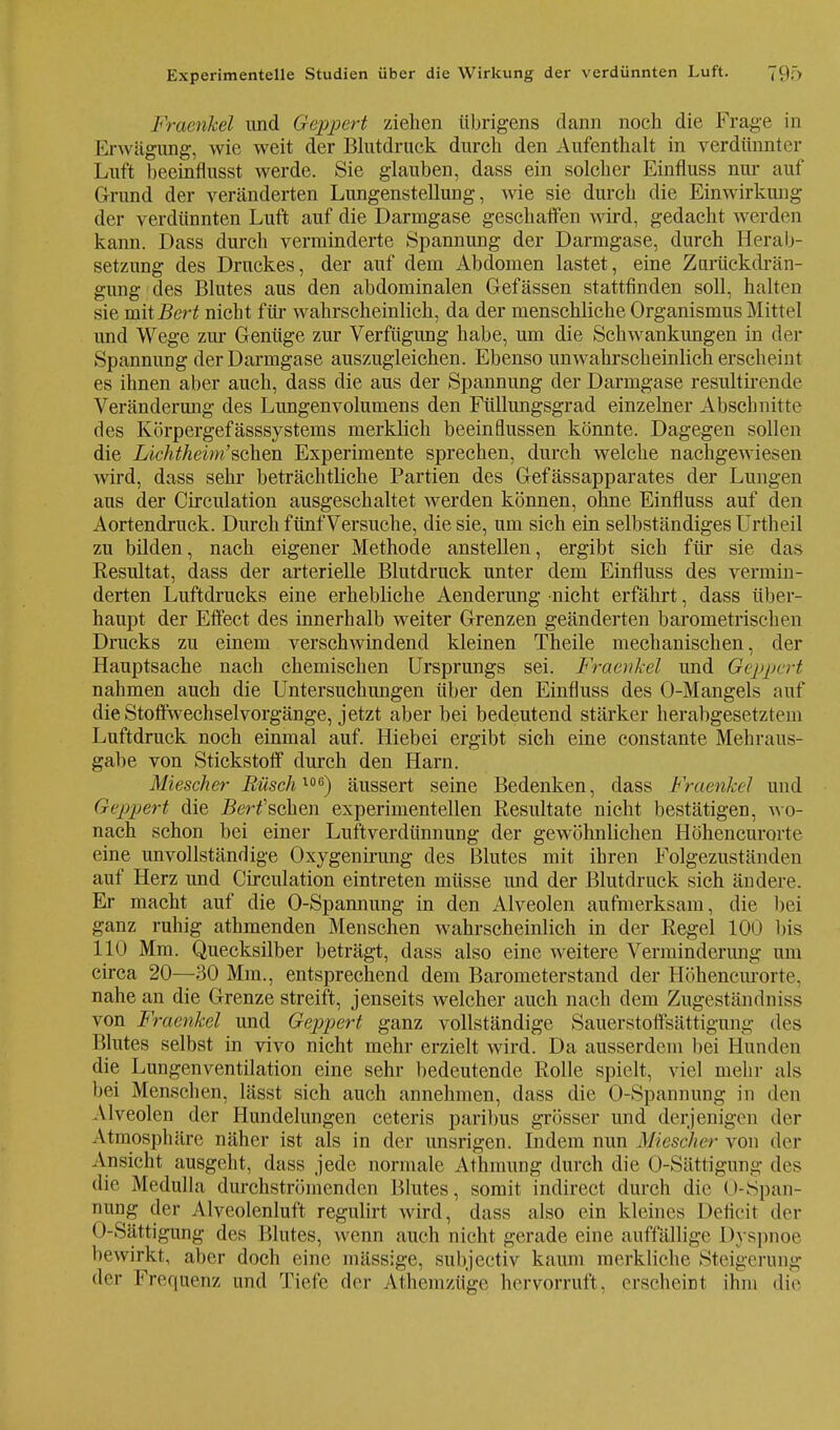 Fraerikel und Geppert ziehen übrigens dann noch die Frage in Erwägung, wie weit der Blutdruck durch den Aufenthalt in verdünnter Luft beeinflusst werde. Sie glauben, dass ein solcher Einfluss nur auf Grund der veränderten Lungenstellung, wie sie durch die Einwirkung der verdünnten Luft auf die Darmgase geschaffen wird, gedacht werden kann. Dass durch verminderte Spannung der Darmgase, durch Herab- setzung des Druckes, der auf dem Abdomen lastet, eine Zorüekdrän- gung des Blutes aus den abdominalen Gefässen stattfinden soll, halten sie mit Bert nicht für wahrscheinlich, da der menschliche Organismus Mittel und Wege zur Genüge zur Verfügung habe, um die Schwankungen in der Spannung der Darmgase auszugleichen. Ebenso unwahrscheinlich erscheint es ihnen aber auch, dass die aus der Spannung der Darmgase resultirende Veränderung des Lungenvolumens den Füllungsgrad einzelner Abschnitte des Körpergefässsystems merklich beeinflussen könnte. Dagegen sollen die Lichtheim'sehen Experimente sprechen, durch welche nachgewiesen wird, dass sehr beträchtliche Partien des Gefässapparates der Lungen aus der Circulation ausgeschaltet werden können, ohne Einfluss auf den Aortendruck. Durch fünf Versuche, die sie, um sich ein selbständiges Urtheil zu bilden, nach eigener Methode anstellen, ergibt sich für sie das Resultat, dass der arterielle Blutdruck unter dem Einfluss des vermin- derten Luftdrucks eine erhebliche Aenderung nicht erfährt, dass über- haupt der Effect des innerhalb weiter Grenzen geänderten barometrischen Drucks zu einem verschwindend kleinen Theile mechanischen, der Hauptsache nach chemischen Ursprungs sei. Fraerikel und Geppert nahmen auch die Untersuchungen über den Einfluss des O-Mangels auf die Stoffwechsel Vorgänge, jetzt aber bei bedeutend stärker herabgesetztem Luftdruck noch einmal auf. Hiebei ergibt sich eine constante Mehraus- gabe von Stickstoff durch den Harn. Miescher Büsch106) äussert seine Bedenken, dass Fraerikel und Geppert die Bert'sehen experimentellen Resultate nicht bestätigen, wo- nach schon bei einer Luftverdünnung der gewöhnlichen Höhencurorte eine unvollständige Oxygenirung des Blutes mit ihren Folgezuständen auf Herz und Circulation eintreten müsse und der Blutdruck sich ändere. Er macht auf die O-Spannung in den Alveolen aufmerksam, die bei ganz ruhig athmenden Menschen wahrscheinlich in der Regel 100 bis 110 Mm. Quecksilber beträgt, dass also eine weitere Verminderung um circa 20—30 Mm., entsprechend dem Barometerstand der Höhencurorte, nahe an die Grenze streift, jenseits welcher auch nach dem Zugeständniss von Fraenkcl und Geppert ganz vollständige Sauerstoffsättigung des Blutes selbst in vivo nicht mehr erzielt wird. Da ausserdem bei Hunden die Lungenventilation eine sehr bedeutende Rolle spielt, viel mehr als bei Menschen, lässt sich auch annehmen, dass die O-Spannung in den Alveolen der Hundelungen ceteris paribus grösser und derjenigen der Atmosphäre näher ist als in der unsrigen. Indem nun Miescher von der Ansicht ausgeht, dass jede normale Athmung durch die O-Sättigung des die Medulla durchströmenden Blutes, somit indirect durch die O-Span- nung der Alveolenluft regulirt wird, dass also ein kleines Deficit der O-Sättigung des Blutes, wenn auch nicht gerade eine auffällige Dyspnoe bewirkt, aber doch eine massige, subjectiv kaum merkliehe Steigerung •ier Frequenz und Tiefe der Athemzüge hervorruft, erseheint ihm die