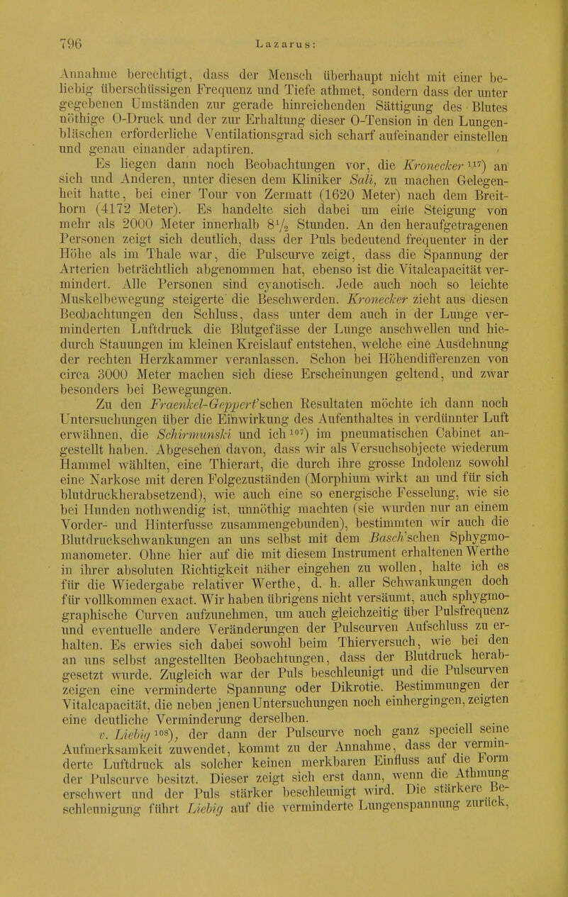 Annahme berechtigt, dass der Mensch überhaupt nicht mit einer be- liebig überschüssigen Frequenz and Tiefe athmet, sondern dass der unter gegebenen Umständen zur gerade hinreichenden Sättigung des Blutes nöthige O-Druck und der zur Erhaltung dieser O-Tension in den Lungen- bläschen erforderliehe Ventilationsgrad sich scharf aufeinander einstellen und genau einander adaptiren. Es liegen dann noch Beobachtungen vor, die Kronecker v7) an sich und Anderen, unter diesen dem Kliniker Sali, zu machen Gelegen- heit hatte, bei einer Tour von Zermatt (1620 Meter) nach dem Breit- horn (4172 Meter). Es handelte sich dabei um eme Steigung von mehr als 2000 Meter innerhalb 8V2 Stunden. An den heraufgetragenen Personen zeigt sich deutlich, dass der Puls bedeutend frequenter in der Höhe als im Thale war, die Pulscurve zeigt, dass die Spannung der Arterien beträchtlich abgenommen hat, ebenso ist die Vitalcapacität ver- mindert. Alle Personen sind eyanotisch. Jede auch noch so leichte Muskelbewegung steigerte' die Beschwerden. Kronecker zieht aus diesen Beobachtungen den Schluss, dass unter dem auch in der Lunge ver- minderten Luftdruck die Blutgefässe der Lunge anschwellen und hie- durch Stauungen im kleinen Kreislauf entstehen, welche eine Ausdehnung der rechten Herzkammer veranlassen. Schon bei Höhendifferenzen von circa 3000 Meter machen sich diese Erscheinungen geltend, und zwar besonders bei Bewegungen. Zu den Fraenkel-Gepjjert'sahen Resultaten möchte ich dann noch Untersuchungen über die Einwirkung des Aufenthaltes in verdünnter Luft erwähnen, die SchirmurisM und ich107) im pneumatischen Cabinet an- gestellt haben. Abgesehen davon, dass wir als Versuchsobjecte wiederum Hammel wählten, eine Thierart, die durch ihre grosse Indolenz sowohl eine Narkose mit deren Folgezuständen (Morphium wirkt an und für sich blutdruckherabsetzend), wie auch eine so energische Fesselung, wie sie bei Hunden nothwendig ist, unnöthig machten (sie wurden nur an einem Vorder- und Hinterfusse zusammengebunden), bestimmten wir auch die Blutdruckschwankungen an uns selbst mit dem Basch'sehen Sphygnio- manometer. Ohne hier auf die mit diesem Instrument erhaltenen Werthe in ihrer absoluten Richtigkeit näher eingehen zu wollen, halte ich es für die Wiedergabe relativer Werthe, d. h. aller Schwankungen doch für vollkommen exaet. Wir haben übrigens nicht versäumt, auch sphygmo- graphische Curven aufzunehmen, um auch gleichzeitig über Pulsfrequenz und eventuelle andere Veränderungen der Pulscurven Aufschluss zu er- halten. Es erwies sich dabei sowohl beim Thierversuch, wie bei den an uns selbst angestellten Beobachtungen, dass der Blutdruck herab- gesetzt wurde. Zugleich war der Puls beschleunigt und die Pulscurven zeigen eine verminderte Spannung oder Dikrotie. Bestimmungen der Vitalcapacität, die neben jenen Untersuchungen noch einhergingen, zeigten eine deutliche Verminderung derselben. v. Liebig 108); der dann der Pulscurve noch ganz speciell seine Aufmerksamkeit zuwendet, kommt zu der Annahme, dass der vermin- derte Luftdruck als solcher keinen merkbaren Einfluss auf die üorm der Pulscurve besitzt. Dieser zeigt sich erst dann, wenn die At Innung erschwert und der Puls stärker beschleunigt wird. Die stärkere ße- schleunigung führt Liebig auf die verminderte Lungenspannung zurück,
