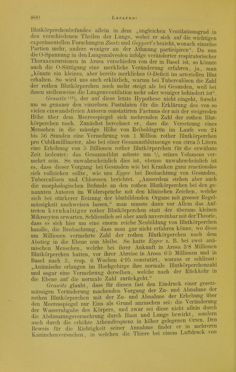 Blutkörperchenbefundes allein in .dem „ungleichen Ventilationsgrad in den verschiedenen Theilen der Lange, wobei er sich auf die wichtigen experimentellen Forschungen Zuntz und Gepperfs bezieht, wonach einzelne Partien mehr, andere weniger an der Athmung participiren. Da nun die Ü-Spannung in den Lungenalveolen infolge veränderter respiratorischer Thoraxexcursionen in Arosa verschieden von der in Basel ist, so könnte auch die O-Sättigung eine merkliche Veränderung erfahren, ja, man „könnte ein kleines, aber bereits merkliches O-Deficit im arteriellen Blut erhalten. So wird uns auch erklärlich, warum bei Tuberculosen die Zahl der rothen Blutkörperchen noch mehr steigt als bei Gesunden, weil bei ihnen stellenweise die Lungenventilation mehr oder weniger behindert ist. Grawitz11*), der auf diese letzte Hypothese nicht eingeht, forscht um so genauer den einzelnen Postulaten für die Erklärung des von so vielen einwandsfreien Autoren constatirten Facturus der mit der steigenden Höhe über dem Meeresspiegel sich mehrenden Zahl der rothen Blut- körperchen nach. Zunächst berechnet er, dass die Versetzung eines Menschen in die mässige Höhe von Reiboldsgrün im Laufe von 2-1 bis 36 Stunden eine Vermehrung von 1 Million rother Blutkörperchen pro Cubikmillimeter, also bei einer Gesammtblutmenge von circa 5 Litern eine Erhöhung von 5 Billionen rother Blutkörperchen für die erwähnte Zeit bedeutet: das Gesammtblut müsste um 1/r, seines Volumens ver- mehrt sein. So iimvahr schemlich dies ist, ebenso unwahrscheinlich ist es, dass dieser Vorgang bei Gesunden wie bei Kranken ganz reactionslos sich vollziehen sollte, wie uns Egger bei Beobachtung von Gesunden, Tuberculosen und Chlorosen berichtet. „Ausserdem stehen aber auch die morphologischen Befunde an den rothen Blutkörperchen bei den ge- nannten Autoren im Widerspruche mit den klinischen Zeichen, welche sich bei stärkerer Reizung der blutbildenden Organe mit grosser Regel- mässigkeit nachweisen lassen, man musste dann vor Allem das Auf- treten kernhaltiger rother Blutkörperchen statt der überaus kleinen Mikrocyten erwarten. Schliesslich sei aber auch unvereinbar mit der Theorie, dass es sich hier um eine enorm reiche Neubildung von Blutkörperchen handle, die Beobachtimg, dass man gar nicht erfahren könne, wo diese um Millionen vermehrte Zahl der rothen Blutkörperchen nach dem Abstieg in die Ebene nun bleibe. So hatte Egger z. B. bei zwei anä- mischen Menschen, welche bei ihrer Ankunft in Arosa 38 Millionen Blutkörperchen hatten, vor ihrer Abreise in Arosa 6'5 Millionen und m Basel nach 3, resp. 6 Wochen 4'95 constatirt, woraus er schliesst: „Anämische erlangen im Hochgebirge ihre normale Blutkörperckenzahl und sogar eine Vermehrung derselben, welche nach der Rückkehr in die Ebene auf die normale Zahl zurückgeht. Grawitz glaubt, dass für diesen fast den Eindruck einer gesetz- mässigen Veränderung machenden Vorgang der Zu- und Abnahme der rothen Blutkörperchen mit der Zu- und Abnahme der Erhebung über den Meeresspiegel nur Eins als Grund anzusehen sei: die \eranderung der Wasserabgabe des Körpers, und zwar sei diese nicht allein durch die Abdunstungsvermehrung durch Haut und Lunge bewirkt , sondern auch durch die erhöhte Athemfrequenz in höher gelegenen Orten Den Beweis für die Richtigkeit seiner Annahme findet er in meireien Kaninchenversuehen, in welchen die Thiere bei einem LurfcorucK von