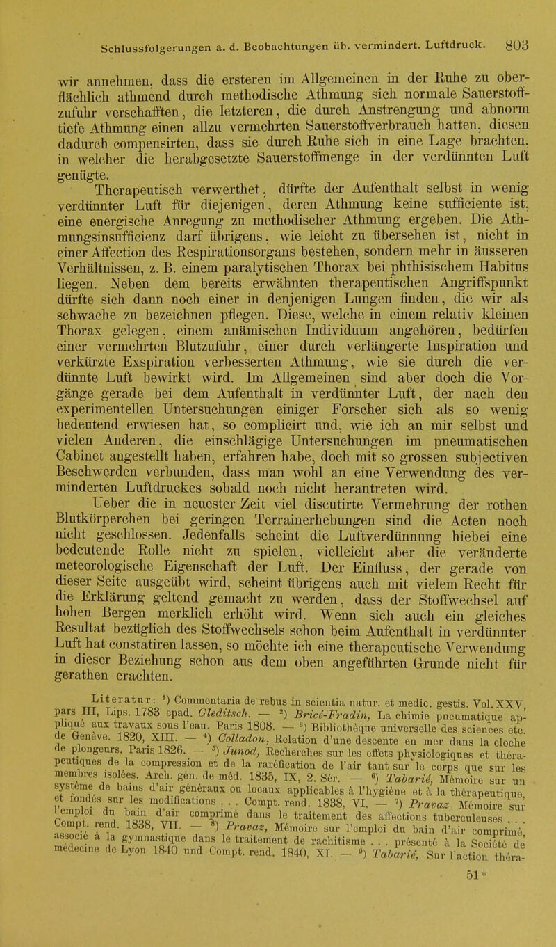 wir annehmen, dass die ersteren im Allgemeinen in der Ruhe zu ober- flächlich athmend durch methodische Athmung sich normale Sauerstoff- zufuhr verschafften, die letzteren, die durch Anstrengung und abnorm tiefe Athmung einen allzu vermehrten Sauerstoffverbrauch hatten, diesen dadurch compensirten, dass sie durch Ruhe sich in eine Lage brachten, in welcher die herabgesetzte Sauerstoffmenge in der verdünnten Luft genügte. Therapeutisch verwerthet, dürfte der Aufenthalt selbst in wenig verdünnter Luft für diejenigen, deren Athmung keine sufficiente ist, eine energische Anregung zu methodischer Athmung ergeben. Die Ath- mungsinsufficienz darf übrigens, wie leicht zu übersehen ist, nicht in einer Affection des Respirationsorgans bestehen, sondern mehr in äusseren Verhältnissen, z. B. einem paralytischen Thorax bei phthisischem Habitus liegen. Neben dem bereits erwähnten therapeutischen Angriffspunkt dürfte sich dann noch einer in denjenigen Lungen finden, die wir als schwache zu bezeichnen pflegen. Diese, welche in einem relativ kleinen Thorax gelegen, einem anämischen Individuum angehören, bedürfen einer vermehrten Blutzufuhr, einer durch verlängerte Inspiration und verkürzte Exspiration verbesserten Athmung, wie sie durch die ver- dünnte Luft bewirkt wird. Im Allgemeinen sind aber doch die Vor- gänge gerade bei dem Aufenthalt in verdünnter Luft, der nach den experimentellen Untersuchungen einiger Forscher sich als so wenig bedeutend erwiesen hat, so complicirt und, wie ich an mir selbst und vielen Anderen, die einschlägige Untersuchungen im pneumatischen Cabinet angestellt haben, erfahren habe, doch mit so grossen subjectiven Beschwerden verbunden, dass man wohl an eine Verwendung des ver- minderten Luftdruckes sobald noch nicht herantreten wird. Ueber die in neuester Zeit viel discutirte Vermehrung der rothen Blutkörperchen bei geringen Terrainerhebungen sind die Acten noch nicht geschlossen. Jedenfalls scheint die Luftverdünnung hiebei eine bedeutende Rolle nicht zu spielen, vielleicht aber die veränderte meteorologische Eigenschaft der Luft. Der Einfluss, der gerade von dieser Seite ausgeübt wird, scheint übrigens auch mit vielem Recht für die Erklärung geltend gemacht zu werden, dass der Stoffwechsel auf hohen Bergen merklich erhöht wird. Wenn sich auch ein gleiches Resultat bezüglich des Stoffwechsels schon beim Aufenthalt in verdünnter Luft hat constatiren lassen, so möchte ich eine therapeutische Verwendung in dieser Beziehung schon aus dem oben angeführten Grunde nicht für gerathen erachten. Literatur: ') Commentaria de rebus in scientia natur. et medic. gestis. Vol XXV pars III, Lips. 1783 epad. Gleditsch. — 2) Brici-Fradin, La cliimie pneumatique ap- plique aux travaux sous l'eau. Paris 1808. — a) Bibliotheque universelle des scienees ete de freneve. 1820, XEL - 4) Colladon, Relation d'une descente en mer dans la cloche de plongeurs. Paris 1826. - 6) Junod, Recherches sur les effets physiologiques et thera- peutiques de la compression et de la rarefication de l'air taut sur le corps que sur les membres isolees. Axch. gen. de med. 1835, IX, 2. Ser. - «) TabarU, Memoire sur un systöme de bams d an; generalis ou locaux applicables ä l'hygiene et ä la therapeutique •Lni r\ S m?,dlficatlons : • • ComPt- rend. 1838, VI. - ') Pravaz Memoire sur \,m t rp„rt vtt COmP'™e dans le traitement des affections tuberculeuses . . . Compt. rend. 1838, VII. - 8) Pramz> mmoire sur v loi du bajn ^ r{ . associe a la gymnastique dans le traitement de rachitisme . . . presente ä la Sodelt- He medecnae de Lyon 1840 und Compt, rend. 1840, XI. - ■> Tahlrii, SurVactio^Tthera- 51*