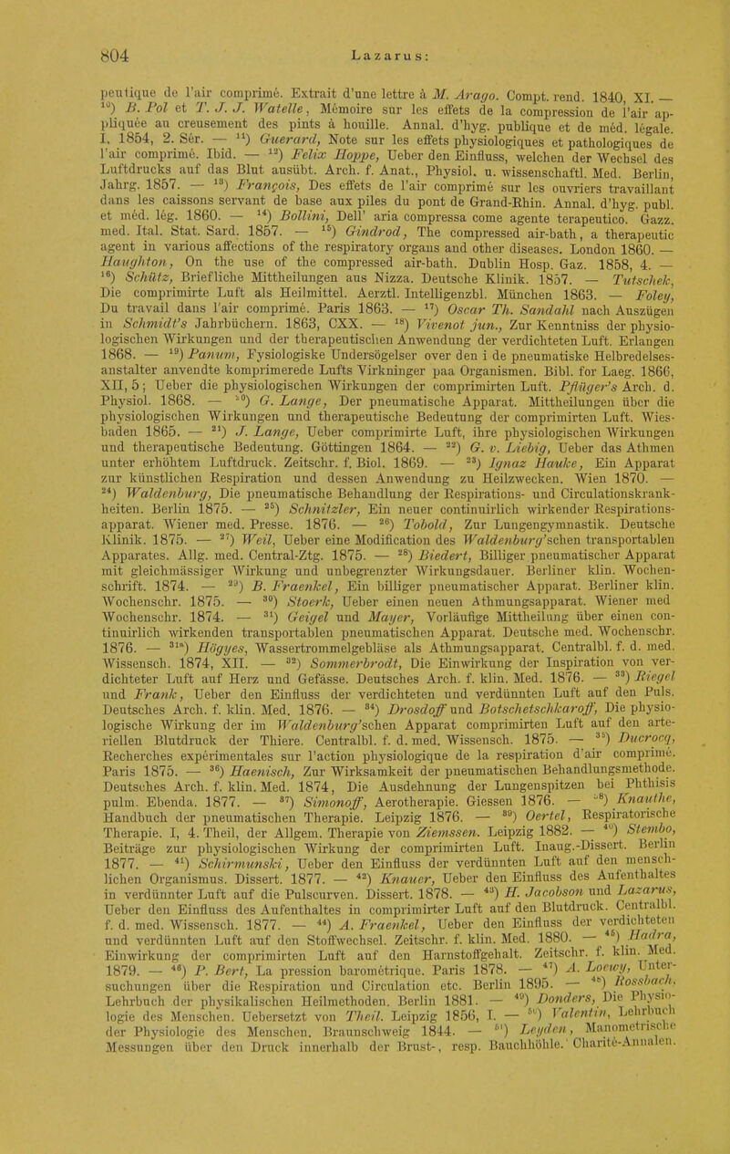 peutique de l'air comprime. Extrait d'une lettre ä M. Arago. Compt. rend. 1840 XI. — 1J) B.Pol et T.J.J. Watelle, Memoire sur les effets de la compression de l'air ap- pliquee au creusement des pints ä bouille. Annal. d'hyg. publique et de med. legale. I, 1854, 2. Ser. — u) Gicerctrd, Note sur les effets physiologiques et pathologiques de l'air comprime. Ibid. — vs) Felix Hoppe, Ueber den Eiufluss, welchen der Wechsel des Luftdrucks auf das Blut ausübt. Arch. f. Anat., Pbysiol. u. wissenschaftl. Med. Berlin Jahrg. 1857. — 18) Frangois, Des effets de l'air comprime sur les ouvriers travaillant dans les caissons servant de base aux piles du pont de Grand-Ehin. Annal. d'hyg. publ. et med. leg. 1860. — 14) Bollini, Dell' aria compressa come agente terapeutico. Gazz. med. Ital. Stat. Sard. 1857. — 15) Gindrod, The compressed air-bath, a therapeutic agent in various affections of the respiratory organs and other diseases. London 1860. — Haughton, On the use of the compressed air-bath. Dublin Hosp. Gaz. 1858, 4. — 1S) Schütz, Briefliche Mittheilungen aus Nizza. Deutsche Klinik. 1857. — Tutschek, Die comprimirte Luft als Heilmittel. Aerztl. Intelligenzbl. München 1863. — Foley, Du travail dans l'air comprime. Paris 1863. — ) Oscar Th. Sandahl nach Auszügen in Schmidt's Jahrbüchern. 1863, CXX. — 1S) Vivenot jun., Zur Kenntniss der physio- logischen Wirkungen und der therapeutischen Anwendung der verdichteten Luft. Erlangen 1868. — 19) Panum, Fysiologiske ündersögelser over den i de pneumatiske Helbredelses- anstalter anvendte komprimerede Lufts Virkninger paa Organismen. Bibl. for Laeg. 1866, XII, 5; Ueber die physiologischen Wirkungen der comprimirten Luft. Pfliiger's Arch. d. Physiol. 1868. — i0) G. Lange, Der pneumatische Apparat. Mittheüungen über die physiologischen Wirkungen und therapeutische Bedeutung der comprimirten Luft. Wies- baden 1865. — 21) J. Lange, Ueber comprimirte Luft, ihre physiologischen Wirkungen und therapeutische Bedeutung. Göttingen 1864. — 2) G. v. Liebig, Ueber das Athmen unter erhöhtem Luftdruck. Zeitschr. f. Biol. 1869. — s) Jgnaz Hauke, Ein Apparat zur künstlichen Respiration und dessen Anwendung zu Heilzwecken. Wien 1870. — 24) Waldenburg, Die pneumatische Behandlung der Respirations- und Circulationskrank- heiten. Berlin 187 5. — 28) Schnitzler, Ein neuer continuirlich wirkender Respirations- apparat. Wiener med. Presse. 1876. — 26) Tobold, Zur Lungengymnastik. Deutsche Klinik. 1875. — 2) Weil, Ueber eine Modification des Waldenburg'sehen transportablen Apparates. Allg. med. Central-Ztg. 1875. — 2S) Biedert, Billiger pneumatischer Apparat mit gleichmässiger Wirkung und unbegrenzter Wirkungsdauer. Berliner klin. Wochen- schrift. 1874. — 29) B. Fraenkel, Ein billiger pneumatischer Apparat. Berliner klin. Wochenschr. 18 75. — 30) Stoerk, Ueber einen neuen Athmungsapparat. Wiener med Wochenschr. 1874. — 31) Geigel und Mayer, Vorläufige Mittheilung über einen con- tinuirlich wirkenden transportablen pneumatischen Apparat. Deutsche med. Wochenschr. 1876. — 31) Högyes, Wassertrommelgebläse als Athmungsapparat. Centralbl. f. d. med. Wissensch. 1874, XII. — a2) Sommerbrodt, Die Einwirkung der Inspiration von ver- dichteter Luft auf Herz und Gefässe. Deutsches Arch. f. klin. Med. 187 6. — 33) Bieget und Frank, Ueber den Einfiuss der verdichteten und verdünnten Luft auf den Puls. Deutsches Arch. f. klin. Med. 1876. — 84) Drosdoff und Botschetschkaroff, Die physio- logische Wirkung der im Waldenburg'scken Apparat comprimirten Luft auf den arte- riellen Blutdruck der Thiere. Centralbl. f. d. med. Wissensch. 1875. — 3S) Ducrocq, Recherches experimentales sur l'action physiologique de la respiration d'air comprime. Paris 187 5. — 36) Haenisch, Zur Wirksamkeit der pneumatischen Behandlungsmethode. Deutsches Arch. f. klin. Med. 1874, Die Ausdehnung der Lungenspitzen bei Phthisis pulm. Ebenda. 187 7. — 87) Simonoff, Aerotherapie. Giessen 1876. — '8) Knauthe, Handbuch der pneumatischen Therapie. Leipzig 1876. — 89) Oertel, Respiratorische Therapie. I, 4. Theil, der Allgem. Therapie von Ziemssen. Leipzig 1882. —- 4Ü) Stevibo, Beiträge zur physiologischen Wirkung der compriniirten Luft. Inaug.-Dissert. Berlin 1877. — 41) Schirmunski, Ueber den Einfluss der verdünnten Luft auf den mensch- lichen Organismus. Dissert. 1877. — 42) Knauer, Ueber den Einfluss des Aufenthaltes in verdünnter Luft auf die Pulscurven. Dissert. 1878. — 4a) H. Jacobson und Lazarus Ueber den Einfluss des Aufenthaltes in comprimirter Luft auf den Blutdruck. Centralbl. f. d. med. Wissensch. 1877. — 44) A. Fraenkel, Ueber den Einfluss der verdichteten und verdünnten Luft auf den Stoffwechsel. Zeitschr. f. klin. Med. 1880. — 46) .Ha'^'a' Einwirkung der comprimirten Luft auf den Harnstoffgehalt. Zeitschr. f. klin Med. 1879. — 46) P. Bert, La pression barometrique. Paris 1878. — *') A. Locwy, Unter- suchungen über die Respiration und Circulation etc. Berlin 1895. — 46) Bossbach. Lehrbuch der physikalischen Heilmethoden. Berlin 1881. — 4B) Donders, Die Physio- logie des Menschen. Uebersetzt von Theil. Leipzig 1856, I. — 5U) Valentin, Lehrbuch der Physiologie des Menschen. Brnunschweig 1844. — ) Lcydcn, Manometrische Messungen über den Druck innerhalb der Brust-, resp. Bauchhöhle.' Chante-Annalen.