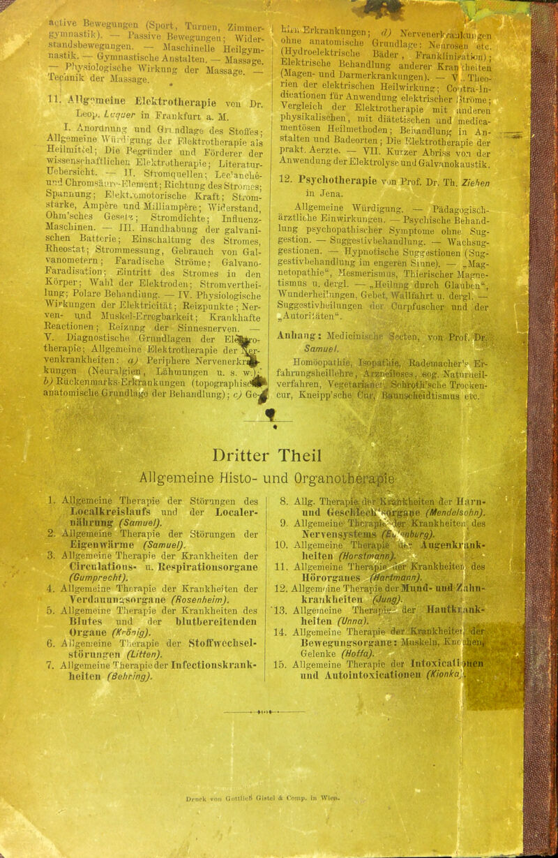 active Bewegungen (Sport, Turnen, Zimmer- gymnastik). — Passive Bewegungen; Wider- standsbewegungen. — Maschinelle Heilgym- nastik. — Gymnastische Anstalten. — Massage — Physiologische Wirknng der Massage — IVe.inik der Massage. Dr. 11. Allgemeine Elektrotherapie von Leop. Lcquer in Frankfurt a. M. I. Anordnung und Gr. ndlage des Stoffes; Allgemeine Wii.'Ugung der Elektrotherapie als Heilmittel; Die Begründer und Förderer der wissenschaftlichen Elektrotherapie; Literatur- Uebersicht. — II. Stromquellen; Lec'anche- und Chromsäiuv-Element; Richtung des Stromes; Spannung; Elektromotorische Kraft; Strom- stärke, Ampere und Milliampere; Widerstand, Ohm'sches Gesetz; Stromdichte; Influenz- Maschinen. — III. Handhabung der galvani- schen Batterie; Einschaltung des Stromes, Rheostat; Strommessung, Gebrauch von Gal- vanometern; Faradische Ströme; Galvano- Faradisation; Eintritt des Stromes in den Körper; Wahl der Elektroden; Stromvertei- lung; Polare Behandlung. — IV. Physiologische Wirkungen der Elektricität; Reizpunkte ; Ner- ven- und Muskel-Erregbarkeit; Krankhafte Reactionen; Reizung der Sinnesnerven. — V. Diagnostische Grundlagen der Elelfc'o- therapie; Allgemeine Elektrotherapie der venkrankheiten: a) Periphere Nervenerkr klingen (Neuralgien, Lähmungen u. s. wlfc b) Rückenmarks-Erkrankungen (topographisch^ anatomische Grundlage der Behandlung); c) Ge-j hiin Erkrankungen; d) Nervenerkrankungen ohne anatomische Grundlage: Neurosen elc. (Hydroelektrische Bäder , Franklinifation); Elektrische Behandlung anderer Krankheiten (klagen- und Darmerkrankiingen). — V Theo- rien der elektrischen Heilwirkung; Covtra-In- dicationen für Anwendung elektrischer Ströme • Vergleich der Elektrotherapie mit anderen physikalischen, mit diätetischen und medica- mentosen Heilmethoden; Behandlung in An- stalten und Badeorten ; Die Elektrotherapie der prakt. Aerzte. — VH. Kurzer Abriss von der Anwendung der Elektrolyse und Galvanokaustik. 12. Psychotherapie von Prof. Dr. Th. Ziehen in Jena. Allgemeine Würdigung. — Pädagogisch- ärztliche Einwirkungen. — Psychische Behand- lung psychopathischer Symptome ohne Sug- gestion. — Suggestivbehandlung. — Wachsug- gestionen. — Hypnotische Suggestionen (Sug- gestivbehandlung im engeren Sinne). — „Mag- netopathie, Mesmerismus, Thierischer Magne- tismus u. dergl. — „Heilung durch Glauben, Wunderheüungen, Gebet, Wallfahrt u. dergl. — Suggestivheilungen der Cmpfuscher und der „Autoriiäten. iecten, von Prof. DK Anhang: Medicini Samuel. Homöopathie, Isopathie, RadeinacherV Er- fahrungsheillehre, Arzneiloses, «og. Natuineil- verfahren, Vegetarianer, Schroth'sche Trocken- cur, Rneipp'sche Cur, Baunsckeidtisiinis etc. Dritter Theil Allgemeine Histo- und Org-anoiheraph 1. Allgemeine Therapie der Störungen des Localkreislaufs und der Localer- nahrung (Samuel). 2. Allgemeine Therapie der Störungen der Eigenwärme (Samuel). 3. Allgemeine Therapie der Krankheiten der Circulations- u. Respirationsorgane (Gumprecht). 4. Allgemeine Therapie der Krankheiten der Verdauungsorga ne (Rosenheim). 5. Allgemeine Therapie der Krankheiten des Blutes und der blutbereitenden Organe (Krönig). 6. Allgemeine T!;erapie der Stoffwcchsel- störungen (Litten). 7. Allgemeine Therapie der Infcctionskrank- heiten (Behring). 8. Allg. Therapie der Krankheiten der Harn- und Geschleeh'«Organe (Mendelsobn). 9. Allgemeine Thcrapn 1er Krankheiten des Nervensystems (Bu '°nburg). 10. Allgemeine Therapie dt« Augenkrank- heiten (Horstmann). 11. Allgemeine Therapie der Krankheitei, des Hörorgaues (Hartmann). 12. Allgemeine Therapie der Mund- und Zalm- krankheiten (Jung). '13. Allgemeine Therapie der Hautkrank- heiten (Unna). 14. Allgemeine Therapie der Krankheit'* der Bewegungsorgane: Muskeln, Km -heiii Gelenke (Hoffa). 15. Allgemeine Therapie der Intoxical i )lien und Autointoxicationen (Kionka/M -*(•!«— Dmrk von QoHUcD fiintcl A Comp, in Wien.