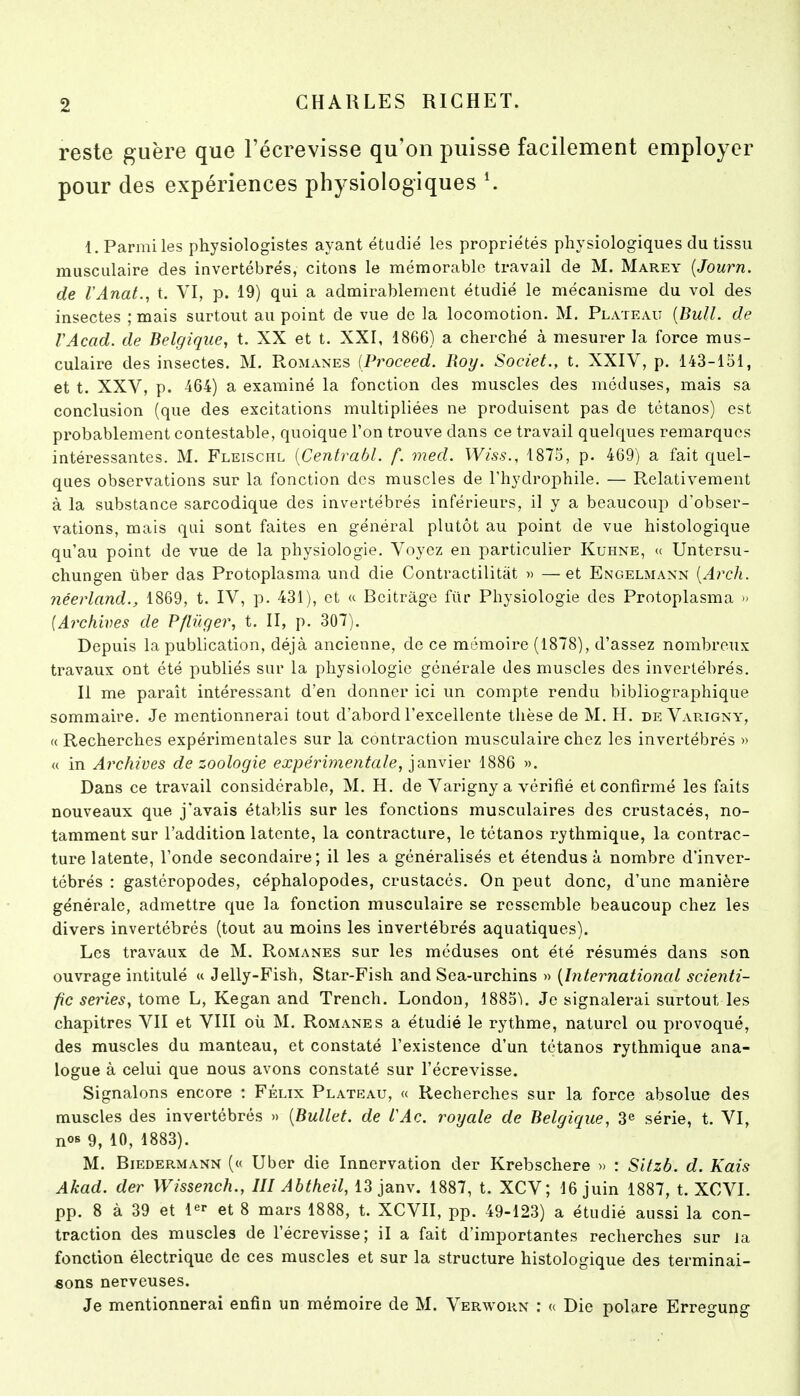 reste guère que Fécrevisse qu'on puisse facilement employer pour des expériences physiologiques ^ 1. Parmi les physiologistes ayant étudié les propriétés physiologiques du tissu musculaire des invertébrés, citons le mémorable travail de M. Marey {Journ. de rAnat., t. VI, p. 19) qui a admirablement étudié le mécanisme du vol des insectes ; mais surtout au point de vue de la locomotion. M. Plateau {Bull, de VAcad. de Belgique, t. XX et t. XXI, 1866) a cherché à mesurer la force mus- culaire des insectes. M. Romanes (Proceed. Roy. Societ., t. XXIV, p. 143-151, et t. XXV, p. 464) a examiné la fonction des muscles des méduses, mais sa conclusion (que des excitations multipliées ne produisent pas de tétanos) est probablement contestable, quoique l'on trouve dans ce travail quelques remarques intéressantes. M. Fleischl {Centrabl. f. med. Wiss., 1875, p. 469) a fait quel- ques observations sur la fonction des muscles de l'hydrophile. — Relativement à la substance sarcodique des invertébrés inférieurs, il y a beaucoup d'obser- vations, mais qui sont faites en général plutôt au point de vue histologique qu'au point de vue de la physiologie. Voyez en particulier Kuhne, (c Untersu- chungen ùber das Protoplasma und die Contractilitàt « —et Engelmann [Arch. néerland., 1869, t. IV, p. 431), et « Bcitràge ftlr Physiologie des Protoplasma » [Archives de Pflûqer, t. II, p. 307). Depuis la publication, déjà ancienne, de ce mômoire (1878), d'assez nombreux travaux ont été publiés sur la physiologie générale des muscles des invertébrés. Il me paraît intéressant d'en donner ici un compte rendu bibliographique sommaire. Je mentionnerai tout d'abord l'excellente thèse de M. H. de Varigny, « Recherches expérimentales sur la contraction musculaire chez les invertébrés » « in Archives de zoologie expérimentale, ia,nvîer 1886 ». Dans ce travail considérable, M. H. de Varigny a vérifié et confirmé les faits nouveaux que j'avais établis sur les fonctions musculaires des crustacés, no- tamment sur l'addition latente, la contracture, le tétanos rythmique, la contrac- ture latente, l'onde secondaire; il les a généralisés et étendus à nombre d'inver- tébrés : gastéropodes, céphalopodes, crustacés. On peut donc, d'une manière générale, admettre que la fonction musculaire se ressemble beaucoup chez les divers invertébrés (tout au moins les invertébrés aquatiques). Les travaux de M. Romanes sur les méduses ont été résumés dans son ouvrage intitulé « Jelly-Fish, Star-Fish and Sea-urchins » {International scienti- fic séries, tome L, Kegan and Trench. Londou, 188o'i. Je signalerai surtout les chapitres VII et VIII oti M. Romanes a étudié le rythme, naturel ou provoqué, des muscles du manteau, et constaté l'existence d'un tétanos rythmique ana- logue à celui que nous avons constaté sur l'écrevisse. Signalons encore : Félix Plateau, « Recherches sur la force absolue des muscles des invertébrés » {Bullet. de iAc. royale de Belgique, 3« série, t. VI, nos 9, 10, 1883). M. Biedermann (« Uber die Innervation der Krebschere » : Sitzb. d. Kais Akad. der Wissench., III Abtheil, 13 janv. 1887, t. XCV; 16 juin 1887, t. XCVI. pp. 8 à 39 et l^^- et 8 mars 1888, t. XCVII, pp. 49-123) a étudié aussi la con- traction des muscles de l'écrevisse; il a fait d'importantes recherches sur Ja fonction électrique de ces muscles et sur la structure histologique des terminai- sons nerveuses. Je mentionnerai enfin un mémoire de M. Verworn : « Die polare Erregung