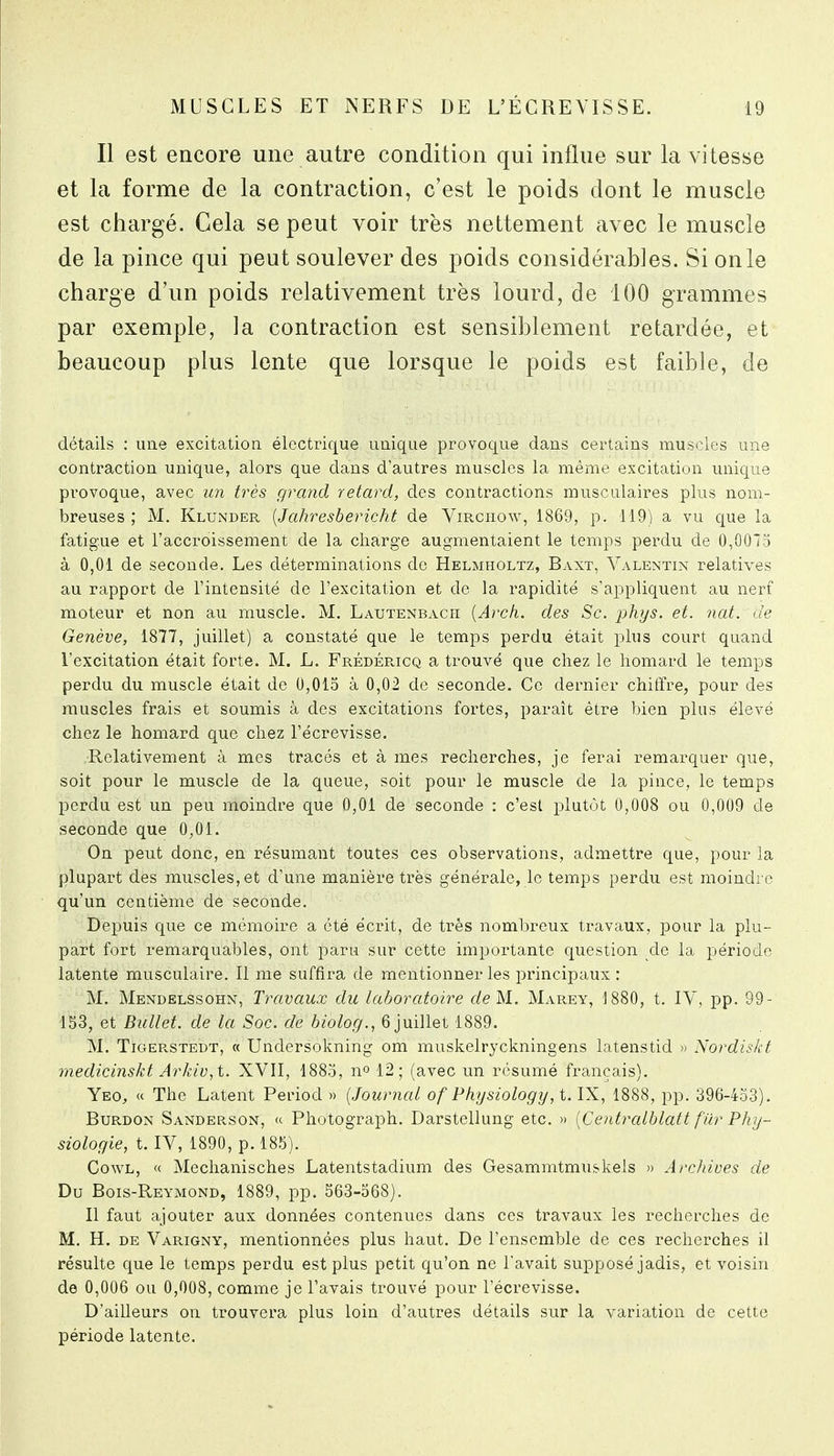 Il est encore une autre condition qui influe sur la vitesse et la forme de la contraction, c'est le poids dont le muscle est chargé. Gela se peut voir très nettement avec le muscle de la pince qui peut soulever des poids considérables. Si on le charge d'un poids relativement très lourd, de 100 grammes par exemple, la contraction est sensiblement retardée, et beaucoup plus lente que lorsque le poids est faible, de détails : une excitation électrique u.nique provoque dans certains muscles une contraction unique, alors que dans d'autres muscles la même excitation unique provoque, avec un très grand retard, des contractions musculaires plus nom- breuses ; M. Klunder {Jahresbericht de Virchow, 1869, p. 119) a vu que la fatigue et l'accroissement de la charge augmentaient le temps perdu de 0,0075 à 0,01 de seconde. Les déterminations de Helmholtz, Baxt, Valentin relatives au rapport de l'intensité de l'excitation et de la rapidité s'appliquent au nerf moteur et non au muscle. M. Lautenbach {Arch. des Se. phys. et. nat. de Genève, 1877, juillet) a constaté que le temps perdu était plus court quand l'excitation était forte. M. L. FRÉDÉpacQ a trouvé que chez le homard le temps perdu du muscle était de 0,015 à 0,02 de seconde. Ce dernier chiffre, pour des muscles frais et soumis à des excitations fortes, paraît être bien plus élevé chez le homard que chez l'écrevisse. Relativement à mes tracés et à mes recherches, je ferai remarquer que, soit pour le muscle de la queue, soit pour le muscle de la pince, le temps perdu est un peu moindre que 0,01 de seconde : c'est plutôt 0,008 ou 0,009 de seconde que 0,01. On peut donc, en résumant toutes ces observations, admettre que, pour la plupart des muscles, et d'une manière très générale, le temps perdu est moindre qu'un centième de seconde. Depuis que ce mémoire a été écrit, de très nombreux travaux, pour la plu- part fort remarquables, ont paru sur cette importante question de la période latente musculaire. Il me suffira de mentionner les principaux : M. Mendelssohn, Travaux du laboratoire de M. Marey, 1880, t. IV, pp. 99- 153, et Ballet, de la Soc. de biolog., 6 juillet 1889. M. TiGERSTEDT, « Undcrsokning om muskelryckningens latenstid )> Nordiskt medicinskt Arkiv,t. XVII, 1885, no 12; (avec un résumé français). Ybo^ « The Latent Period » {Journal of Physiology,t. IX, 1888, jop. 396-433). BuRDON Sanderson, <t Photograph. Darstellung etc. » {Centralblatt fur Phy- siologie, t. IV, 1890, p. 185). CowL, « Mechanisches Latentstadium des Gesammtmuskels » Archives de Du Bois-Reymond, 1889, pp. 563-568). Il faut ajouter aux données contenues dans ces travaux les recherches de M. H. DE Varigny, mentionnées plus haut. De l'ensemble de ces recherches il résulte que le temps perdu est plus petit qu'on ne l'avait supposé jadis, et voisin de 0,006 ou 0,008, comme je l'avais trouvé pour l'écrevisse. D'ailleurs on trouvera plus loin d'autres détails sur la variation de cette période latente.