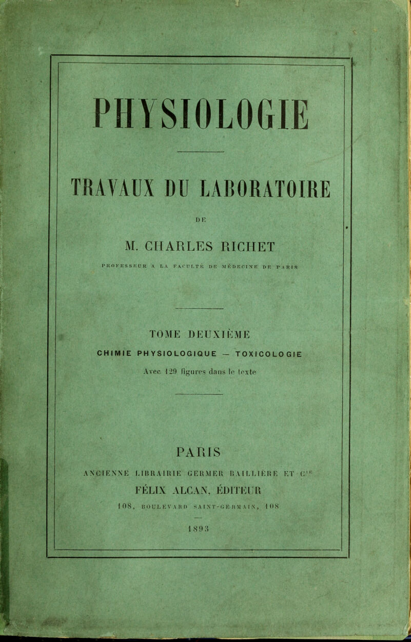 TRAVAUX DU LABORATOIRE DE M. CHARLES RICHET TOME DEUXIÈME CHIMIE PHYSIOLOGIQUE - TOXICOLOGIE Avec 129 figures dans le texte PARIS ANCIENNE LIBRAIRIE GERMER RAILLIÈRE ET C'^ FÉLIX ALCAX, ÉDITEUll 108, lîOULEVARI) >A [ XT-0 E II M AI X , lOK 189 3