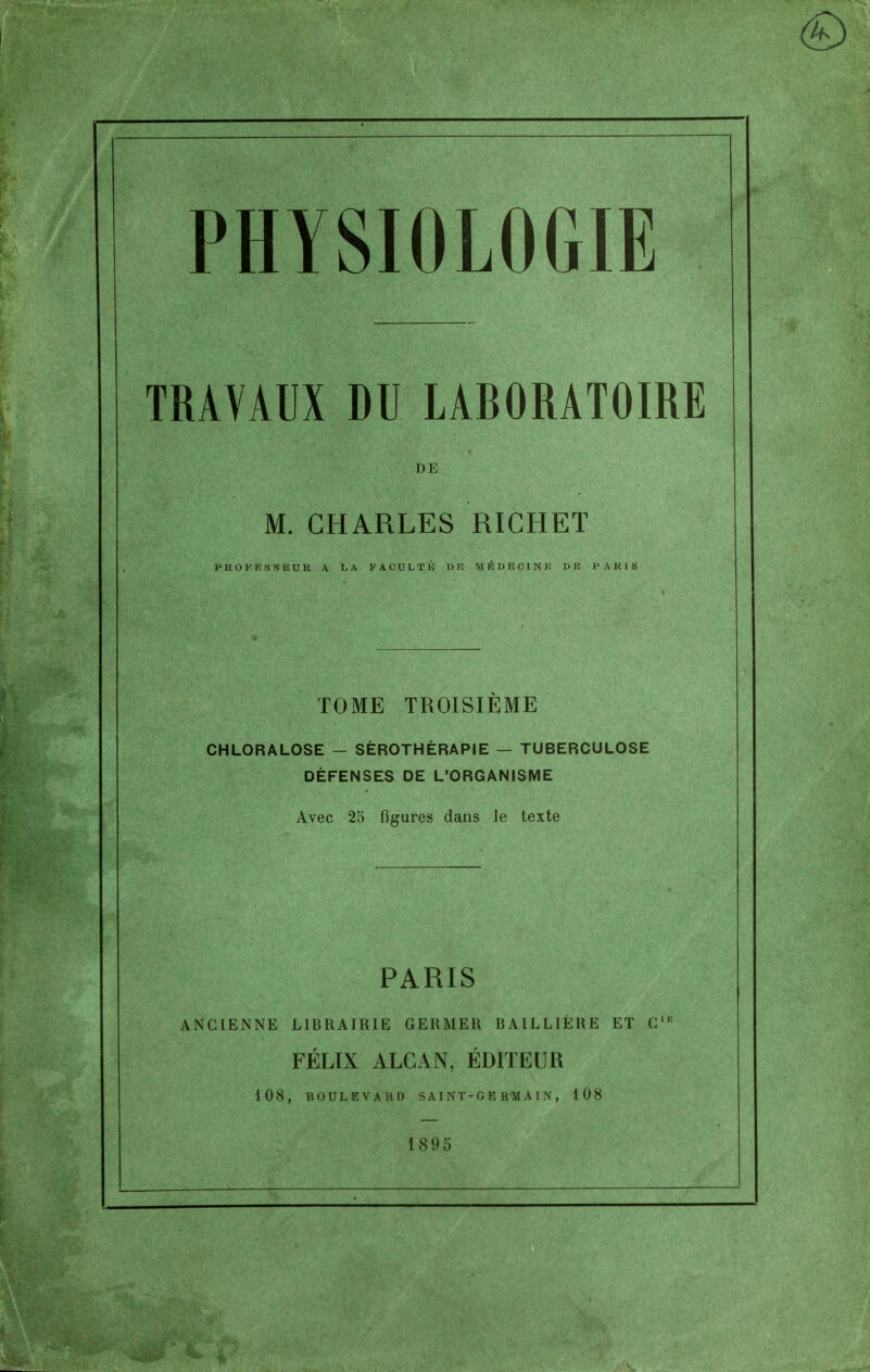 TRAVAUX DU LABORATOIRE DE M. CHARLES RICHEÏ P R O F s s E U R A r> A F A C D L T li DE MÉDECINE DE PARIS TOME TROISIÈME CHLORALOSE — SÉROTHÉRAPIE — TUBERCULOSE DÉFENSES DE L'ORGANISME Avec 23 figures dans le texte PARIS ANClEiNNE LIBRAIRIE GERMER BAILLIÈRE ET G'^ FÉLIX ALCAN, ÉDITEUR 108, BOULEVARD S A1 N T-G E R M A I N , 108 1895
