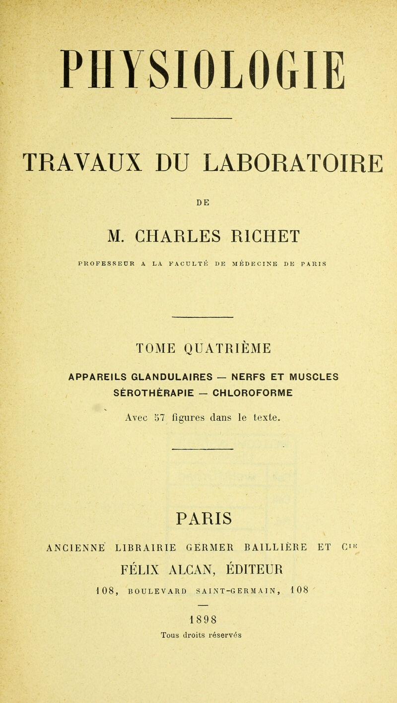 TRAVAUX DU LABORATOIRE DE M. CHARLES RIGHET PROFESSEDR A LA FACULTÉ DE MÉDECINE DE PARIS TOME QUATRIÈME APPAREILS GLANDULAIRES — NERFS ET MUSCLES SÉROTHÉRAPIE — CHLOROFORME Avec 57 figures dans le texte. PARIS ANCIENNE LIBRAIRIE GERMER BAILLIÈRE ET Qi'^ FÉLIX ALCAN, ÉDITEUR 108, BOULEVARD SAINT-GERMAIN, 108 1898 Tous droits réservés