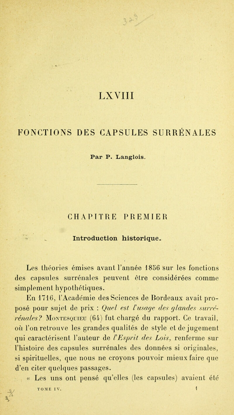 LXVIII FONCTIONS DES CAPSULES SURRÉNALES Par P. Langlois. CHAPITRE PREMIER Introduction historique. Les théories émises avant Tannée 1856 sur les fonctions des capsules surrénales peuvent être considérées comme simplement hypothétiques. En 1716, l'Académie des Sciences de Bordeaux avait pro- posé pour sujet de prix : Quel est l'usage des glandes surré- rénales? Moivtesquieu (64) fut chargé du rapport. Ce travail, où l'on retrouve les grandes qualités de style et de jugement qui caractérisent l'auteur de VEsprit des Lois, renferme sur l'histoire des capsules surrénales des données si originales, si spirituelles, que nous ne croyons pouvoir mieux faire que d'en citer quelques passages. « Les uns ont pensé qu'elles (les capsules) avaient été TOME IV. 1