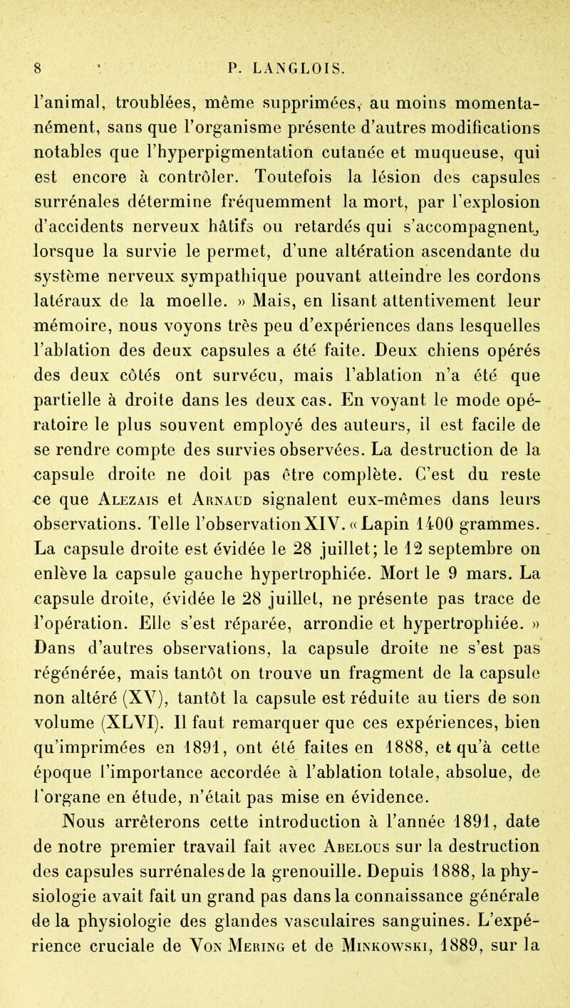 l'animal, troublées, même supprimées, au moins momenta- nément, sans que l'organisme présente d'autres modifications notables que Fhyperpigmentation cutanée et muqueuse, qui est encore à contrôler. Toutefois la lésion des capsules surrénales détermine fréquemment la mort, par l'explosion d'accidents nerveux hâtifs ou retardés qui s'accompagnent^ lorsque la survie le permet, d'une altération ascendante du système nerveux sympathique pouvant atteindre les cordons latéraux de la moelle. » Mais, en lisant attentivement leur mémoire, nous voyons très peu d'expériences dans lesquelles l'ablation des deux capsules a été faite. Deux chiens opérés des deux côtés ont survécu, mais l'ablation n'a été que partielle à droite dans les deux cas. En voyant le mode opé- ratoire le plus souvent employé des auteurs, il est facile de se rendre compte des survies observées. La destruction de la capsule droite ne doit pas être complète. C'est du reste ce que Alezais et Arnaud signalent eux-mêmes dans leurs observations. Telle l'observationXIV. « Lapin 1400 grammes. La capsule droite est évidée le 28 juillet; le 12 septembre on enlève la capsule gauche hypertrophiée. Mort le 9 mars. La capsule droite, évidée le 28 juillet, ne présente pas trace de l'opération. Elle s'est réparée, arrondie et hypertrophiée. » Dans d'autres observations, la capsule droite ne s'est pas régénérée, mais tantôt on trouve un fragment de la capsule non altéré (XV), tantôt la capsule est réduite au tiers de son volume (XLVI). Il faut remarquer que ces expériences, bien qu'imprimées en 1891, ont été faites en 1888, et qu'à cette époque l'importance accordée à l'ablation totale, absolue, de l'organe en étude, n'était pas mise en évidence. Nous arrêterons cette introduction à l'année 1891, date de notre premier travail fait avec Abelous sur la destruction des capsules surrénalesde la grenouille. Depuis 1888, la phy- siologie avait fait un grand pas dans la connaissance générale de la physiologie des glandes vasculaires sanguines. L'expé- rience cruciale de Von Mering et de Minkowski, 1889, sur la