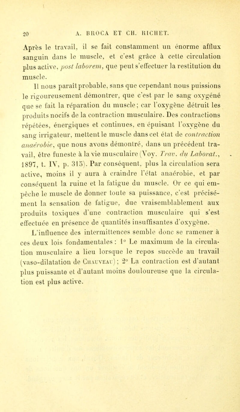 Après le travail, il se fait constamment un énorme afllux sanguin dans le muscle, et c'est grâce à cette circulation plus active, post laborem, que peut s'effectuer la restitution du muscle. Il nous parait probable, sans que cependant nous puissions le rigoureusement démontrer, que c'est par le sang oxygéné que se fait la réparation du muscle: car l'oxygène détruit les produits nocifs de la contraction musculaire. Des contractions répétées, énergiques et continues, en épuisant L'oxygène du sane irrisrateur, mettent le muscle dans cet état de contraction anaérobie, que nous avons démontré, dans un précédent tra- vail, être funeste à la vie musculaire Yoy. Trav. du Laborat., 1897, t. IV. p. 315).. Par conséquent, plus la circulation sera active, moins il y aura à craindre l'état anaérobiè, et par conséquent la ruine et la fatigue du muscle. Or ce qui em- pêche le muscle de donner toute sa puissance, c'est précisé- ment la sensation de fatigue, due vraisemblablement aux produits toxiques d'une contraction musculaire qui s'est effectuée en présence de quantités insuffisantes d'oxygène. L'influence des intermittences semble donc se ramener à ces deux lois fondamentales : L° Le maximum de la circula- tion musculaire a lieu lorsque le repos succède au travail ^vaso-dilatation de Chauveai : 2° La contraction est d'autant plus puissante et d'autant moins douloureuse que la circula- tion est plus active.