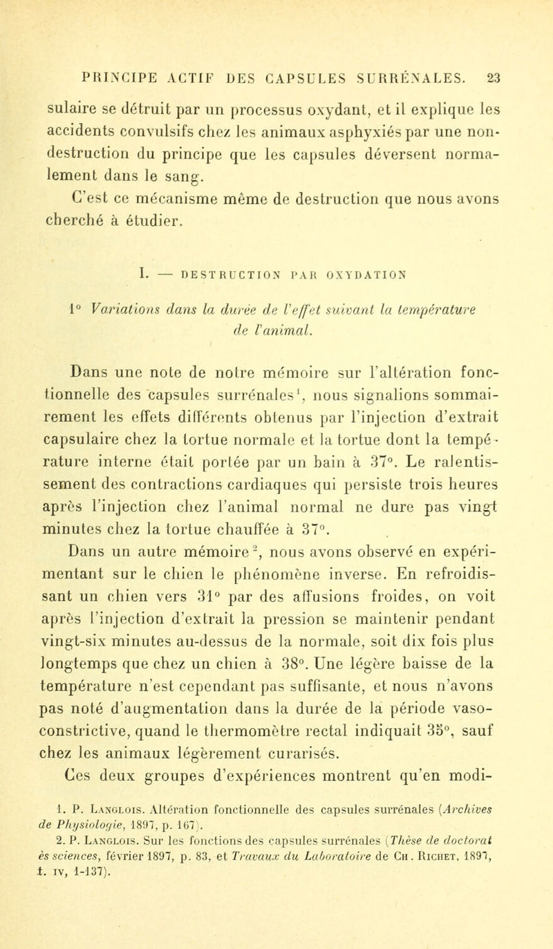 sulaire se détruit par un processus oxydant, et il explique les accidents convulsifs chez les animaux asphyxiés par une non- destruction du principe que les capsules déversent norma- lement dans le sang. C'est ce mécanisme même de destruction que nous avons cherché à étudier. I. — DESTRUCTION PAR OXYDATION 1° Variations dans la durée de Veffet suivant la température de Vanimal. Dans une note de notre mémoire sur l'altération fonc- tionnelle des capsules surrénales1, nous signalions sommai- rement les effets différents obtenus par l'injection d'extrait capsulaire chez la tortue normale et la tortue dont la tempé- rature interne était portée par un bain à 37°. Le ralentis- sement des contractions cardiaques qui persiste trois heures après l'injection chez l'animal normal ne dure pas vingt minutes chez la tortue chauffée à 37°. Dans un autre mémoire 2, nous avons observé en expéri- mentant sur le chien le phénomène inverse. En refroidis- sant un chien vers 31° par des affusions froides, on voit après l'injection d'extrait la pression se maintenir pendant vingt-six minutes au-dessus de la normale, soit dix fois plus longtemps que chez un chien à 38°. Une légère baisse de la température n'est cependant pas suffisante, et nous n'avons pas noté d'augmentation dans la durée de la période vaso- constrictive, quand le thermomètre rectal indiquait 3o°, sauf chez les animaux légèrement curarisés. Ces deux groupes d'expériences montrent qu'en modi- 1. P. Langlois. Altération fonctionnelle des capsules surrénales {Archives de Physiologie, 1897, p. 167 . 2. P. Langlois. Sur les fonctions des capsules surrénales [Thèse de doctorat ès sciences, février 1897, p. 83, et Travaux du Laboratoire de Ch. Richet, 1897, i. iv, 1-137).