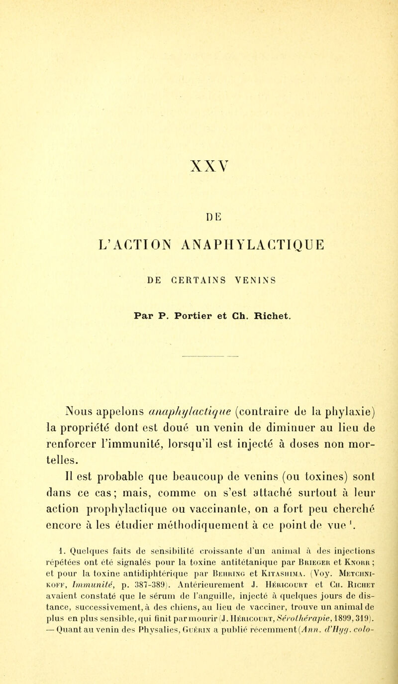 DE L'ACTION ANAPHYLACTIQUE DE CERTAINS VENINS Par P. Portier et Ch. Richet. Nous appelons anaphylactique (contraire de la pliylaxie) la propriété dont est doué un venin de diminuer au lieu de renforcer l'immunité, lorsqu'il est injecté à doses non mor- telles. Il est probable que beaucoup de venins (ou toxines) sont dans ce cas; mais, comme on s'est attaché surtout à leur action prophylactique ou vaccinante, on a fort peu cherché encore à les étudier méthodiquement à ce point de vue '. 1. Quelques faits de sensibilité croissante d'un animal à des injections répétées ont été signalés pour la toxine antitétanique par Brieger et Knohk ; et pour la toxine antidiphtérique par Behring et Kitashima. (Voy. Metchni- koff, Immunité, p. 387-389). Antérieurement J. Héiucourt et Ch. Richet avaient constaté que le sérum de l'anguille, injecté à quelques jours de dis- tance, successivement, à des chiens, au lieu de vacciner, trouve un animal de plus en plus sensible, qui finit par mourir (J. Héiucourt, Sérothérapie, 1899,319). — Quant au venin des Physalies, Guérin a publié récemment [Ann. d'Ryg. colo-