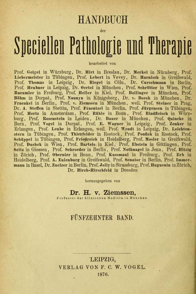 HANDBUCH der Sueciellei Fatlioloiie inl Tlerapie bearbeitet von Prof. Oeigel in Würzburg, Dr. Hirt in Breslau, Dr. Merkel in Nürnberg, Prof. Lielbermeister in Tübingen, Prof. Lelbert in Vevey, Dr. Haeniseh in G-reifswald, Prof. Thomas in Leipzig, Dr. Riegel in Cöln, Dr. Curschmann in Berlin, Prof. Heulbner in Leipzig, Dr. Oertel in München, Prof. Schrötter in Wien, Prof. Baeumler in Preiburg, Prof. Heller in Kiel, Prof. BoUing-er in München, Prof. Böhm in Dorpat, Prof. Kaunyn in Königsberg, Dr. v. Boeck in München, Dr. Fraeukel in Berlin, Prof. v. Ziemssen in München, weil. Prof. Steiner in Prag, Dr. A. Steffen in Stettin, Prof. Fraentzel in Berlin, Prof. Jürgensen in Tübingen, Prof. Hertz in Amsterdam, Prof. Rühle in Bonn, Prof. Rindfleisch in Würz- burg, Prof. Rosenstein in Leiden, Dr. Bauer in München, Prof. Quincke in Bern, Prof. Vog-el in Dorpat, Prof. E. Wag-ner in Leipzig, Prof., Zenker in Erlangen, Prof. Leuhe in Erlangen, weil. Prof. Wendt in Leipzig, Dr. Leichten- stern in Tübingen, Prof. Thierfelder in Eostock, Prof. Ponflck in Rostock, Prof. Schüppel in Tübingen, Prof. Friedreich in Heidelberg, Prof. Mosler in Greifswald, Prof. Duchek in Wien, Prof. Bartels in Kiel, ProE Ehstein in Göttingen, Prof. Seitz in Glessen, Prof. Schroeder in Berlin, Prof. I^othnag-el in Jena, Prof. Hitzig in Zürich, Prof. Ohernier in Bonn, Prof. Kussmaul in Freiburg, Prof. Erb in Heidelberg, Prof. A. Eulenhurg in Greifswald, Prof. Senator in Berlin, Prof. Immer- mann in Basel, Dr. Zuelzer in Berlin, Prof. JollyinStrassburg, Prof. Huguenin in Zürich, Dr. Birch-Hirschfeld in Dresden herausgegeben von Dr. H. V. Ziemssen, Professor der klinischen Medicin in München. FÜNFZEHNTER BAND. LEIPZIG, VERLAG VON F. C. W. VOGEL. 1876.