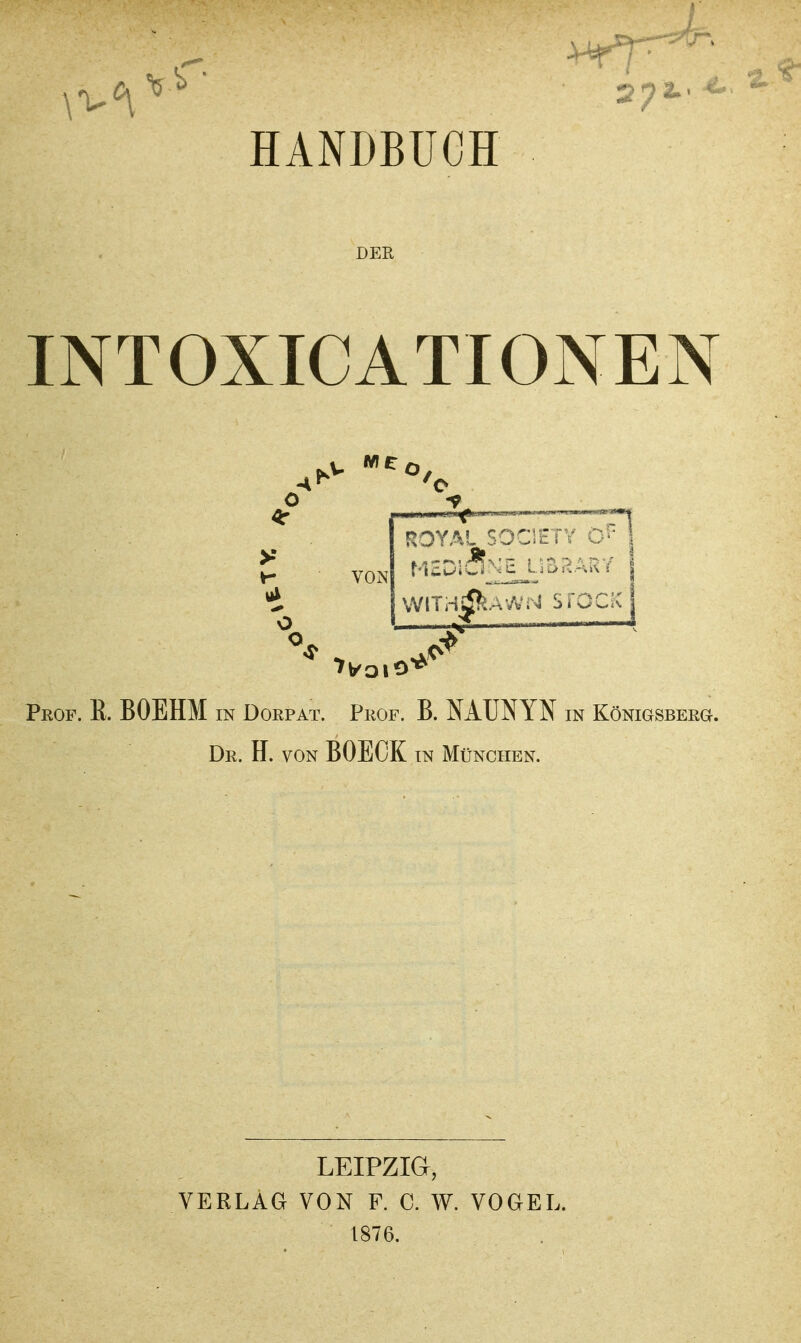 L HANDBUCH DER INTOXICATIONEN o VON o o ROYAL SOCIETV C' j wiTH^AvVisi sroc^c Peof. E. BOEHM in Dorp AT. Prof. B. MUNYN in KöNiGSBERa. Dr. H. von BOECK in München. LEIPZIG, VERLAG VON F. C. W. VOGEL. 1876.