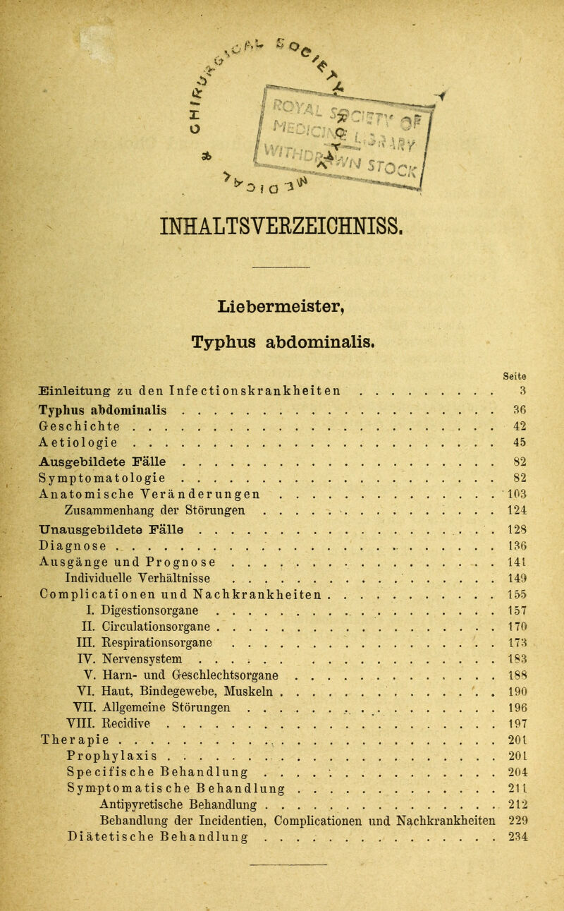 INHALTSVERZEIOHNISS. Liebermeister, Typhus abdominalis. Seite Einleitung zu den Infectionskrankheiten 3 Typhus abdominalis 36 Geschichte 42 Aetiologie 45 Ausgebildete Fälle 82 Symptomatologie 82 Anatomische Veränderungen 103 Zusammenhang der Störungen 124 Unausgebildete Fälle 128 Diagnose 136 Ausgänge und Progno se . 141 Individuelle Verhältnisse .149 Complicationen und Nachkrankheiten 155 I. Digestionsorgane 157 II. Circulationsorgane 170 III, Kespirationsorgane 173 IV. Nervensystem ...... 183 V. Harn- und Greschlechtsorgane 188 VI. Haut, Bindegewebe, Muskeln . . . . . . . 190 VII. Allgemeine Störungen 196 VIII. Recidive 197 Therapie 201 Prophylaxis . 201 Spe cifis che Behandlung 204 Symptomatis che B ehandlung 211 Antipyretische Behandlung 212 Behandlung der Incidentien, Complicationen und Nachkrankheiten 229 Diätetische Behandlung 234