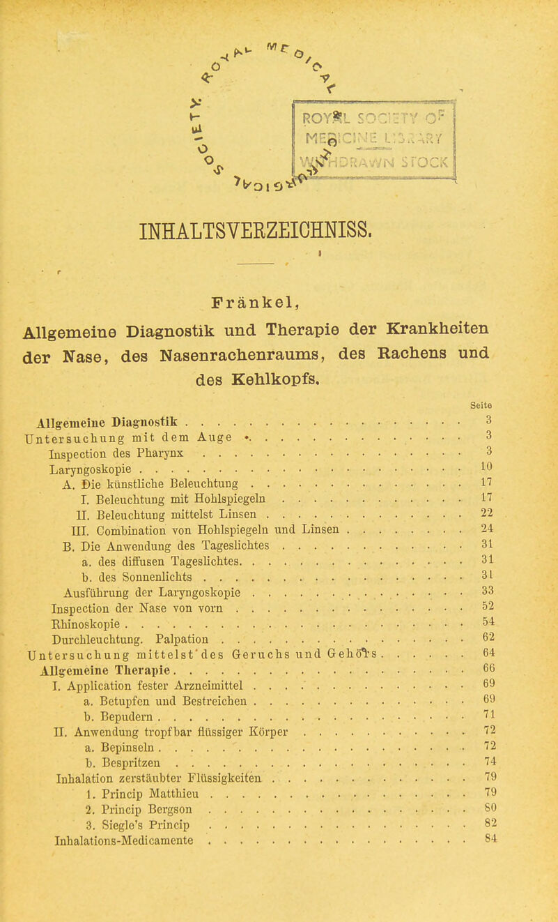 Ui O o ROYÄL SOCIETY MEgtCINE L'jS^ARY RAWN STOCK INHALTSVERZEICHNIS. Frankel, Allgemeine Diagnostik und Therapie der Krankheiten der Nase, des Nasenrachenraums, des Rachens und des Kehlkopfs. Seite Allgemeine Diagnostik 3 Untersuchung mit dem Auge • 3 Inspectiou des Pharynx 3 Laryngoskopie • 10 A. Die künstliche Beleuchtung 17 I. Beleuchtung mit Hohlspiegeln 17 II. Beleuchtung mittelst Linsen 22 III. Comhination von Hohlspiegeln und Linsen 24 B. Die Anwendung des Tageslichtes 31 a. des diffusen Tageslichtes. 31 b. des Sonnenlichts 3L Ausführung der Laryngoskopie 33 Inspection der Nase von vorn 52 Khinoskopie 5* Durchleuchtung. Palpation 62 Untersuchung mittelst'des Geruchs und Gehörs 64 Allgemeine Therapie 66 I. Application fester Arzneimittel 69 a. Betupfen und Bestreichen 69 b. Bepudern 71 H. Anwendung tropfbar flüssiger Körper 72 a. Bepinseln ' 72 b. Bespritzen 74 Inhalation zerstäubter Flüssigkeiten 79 1. Princip Matthieu 79 2. Princip Bergson SO 3. Siegle's Princip 82 Inhalations-Medicamente 84