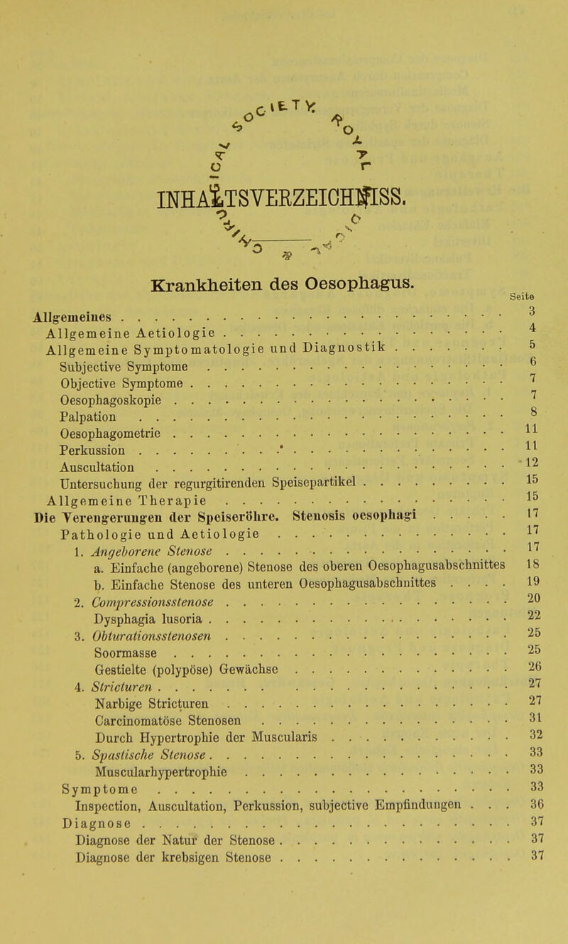 c. 11 T VC * °X <T T o r INHAiTSVERZEICHIfrSS. \ 0 r -v~ ... ° * 7 Krankheiten des Oesophagus. Seite o Allgemeines Allgemeine Aetiologie Allgemeine Symptomatologie und Diagnostik 5 Subjective Symptome Objective Symptome Oesophagoskopie 7 Palpation s Oesophagometrie ^ Perkussion '. . .* H Auscultation *12 Untersuchung der regurgitirenden Speisepartikel 15 Allgemeine Therapie Die Yereugerungen der Speiseröhre. Stenosis oesophago n Pathologie und Aetiologie . . • • 17 1. Angeborene Stenose • ^ a. Einfache (angeborene) Stenose des oberen Oesophagusabschnittes 18 b. Einfache Stenose des unteren Oesophagusabschnittes .... 19 2. Compressionsstenose 20 Dysphagia lusoria 22 3. Obtarationsstenosen 25 Soormasse 25 Gestielte (polypöse) Gewächse 26 4. Stricturen 27 Narbige Stricturen 27 Carcinomatöse Stenosen 31 Durch Hypertrophie der Muscularis 32 5. Spastische Stenose 33 Muscularhypertrophie 33 Symptome 33 Inspection, Auscultation, Perkussion, subjective Empfindungen ... 36 Diagnose 37 Diagnose der Natur der Stenose 37 Diagnose der krebsigen Stenose 37