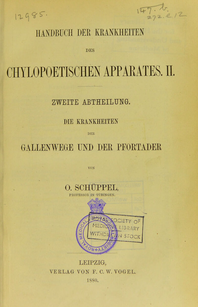 HANDBUCH DER KRANKHEITEN DES CHYLOPOETISCHEN APPARATES. IL ZWEITE ABTHEILUNG. DIE KBAMHEITEN DER GALLENWEGE UND DER PEORTADER VON 0. SCHÜPPEL, PROFESSOR IN TÜBINGEN. LEIPZIG, VERLAG VON F. C. W. VOGEL. 1880.