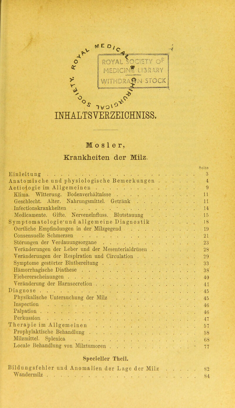 NIED, -^r-— ^ HSDlClNfj-i^n^RY WiTHDRAi^N STOCK INHALTSVEEZEIOHNISS. M o s 1 e r, Krankheiten der Milz. Seite Einleitung 3 Anatomische und physiologische Bemerkungen 4 Aetiologie im Allgemeinen 9 Klima. Witterung. Bodenverhältnisse U Geschlecht. Alter. Nahrungsmittel. Getränk 11 Infectionskrankheiten • 14 Medicamente. Gifte. Nerveneinfluss. Blutstauung 1.5 Symptomatologie'und allgemeine Diagnostik 18 Oertliche Empfindungen in der Milzgegend 19 Consensuelle Schmerzen 21 Störungen der Verdauungsorgane 23 Veränderungen der Leber und der Mesenterialdrüsen 28 Veränderungen der Respiration und Girculation 29 Symptome gestörter Blutbereitung 33 Hämorrhagische Diathese 38 Fiebererscheinungen 40 Veränderung der Harnsecretion 41 Diagnose 45 Physikalische Untersuchung der Milz 45 Inspection 46 Palpation 46 Perkussion 47 Therapie im Allgemeinen 57 Prophylaktische Behandlung 58 Milzmittel. Splenica 68 Locale Behandlung von Milztumoren • 77 Specieller Theil. Bildungsfehler und Anomalien der Lage der Milz 82 Wandermilz 84