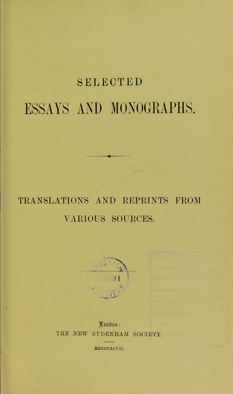 SELECTED ESSAYS AND MONOGRAPHS. TRANSLATIONS AND REPRINTS FROM VARIOUS SOURCES. JTmibon: THE NEW SYDENHAM SOCIETY. MDCCCXCVII,