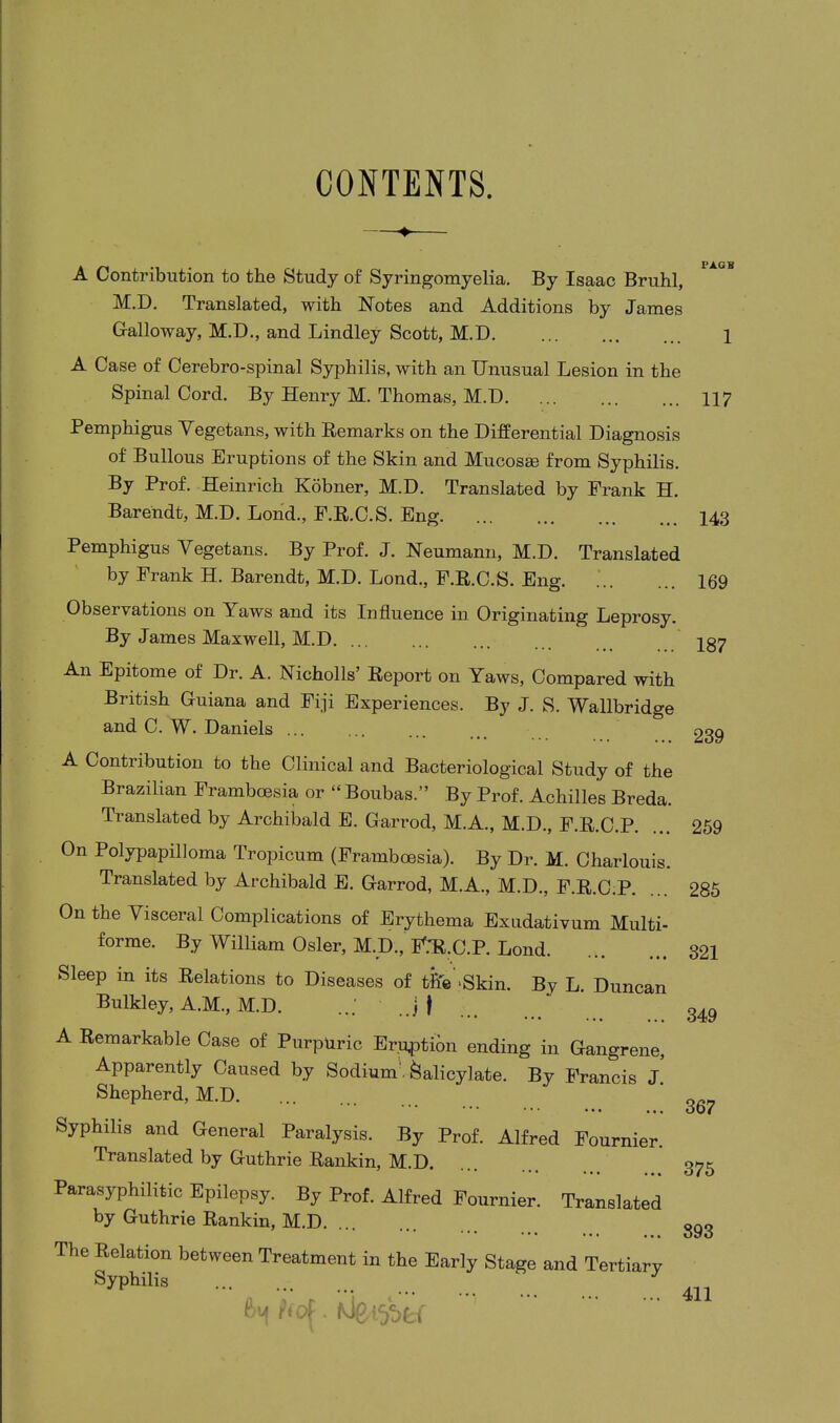 CONTENTS. A Contribution to the Study of Syringomyelia. By Isaac Bruhl, M.D. Translated, with Notes and Additions by James Calloway, M.D., and Lindley Scott, M.D. ... ... ... 1 A Case of Cerebro-spinal Syphilis, with an Unusual Lesion in the Spinal Cord. By Henry M. Thomas, M.D. ... ... ... 117 Pemphigus Vegetans, with Remarks on the Differential Diagnosis of Bullous Eruptions of the Skin and Mucosas from Syphilis. By Prof. Heinrich Kobner, M.D. Translated by Frank H. Barendt, M.D. Lond., F.R.C.S. Eng 143 Pemphigus Vegetans. By Prof. J. Neumann, M.D. Translated by Frank H. Barendt, M.D. Lond., F.R.C.S. Eng. 169 Observations on Yaws and its Influence in Originating Leprosy. By James Maxwell, M.D Ig7 An Epitome of Dr. A. Nicholls’ Report on Yaws, Compared with British Guiana and Fiji Experiences. By J. S. Wallbridge and C. W. Daniels ... ... ... non A Contribution to the Clinical and Bacteriological Study of the Brazilian Framboesia or “ Boubas.” By Prof. Achilles Breda. Translated by Archibald E. Garrod, M.A., M.D., F.R.C.P. On Polypapilloma Tropicum (Framboesia). By Dr. M. Charlouis. Translated by Archibald E. Garrod, M.A., M.D., F.R.C.P. On the Visceral Complications of Erythema Exudativum Multi- forme. By William Osier, M.D.,' F.TLC.P. Lond Sleep in its Relations to Diseases of the ‘Skin. By L. Duncan Bulkley, A.M., M.D. ...' J | A Remarkable Case of Purpuric Eruption ending in Gangrene, Apparently Caused by Sodium Salicylate. By Francis J. Shepherd, M.D. Syphilis and General Paralysis. By Prof. Alfred Fournier. Translated by Guthrie Rankin, M.D. *•• ••• ••• Parasyphilitic Epilepsy. By Prof. Alfred Fournier. Translated by Guthrie Rankin, M.D The Relation between Treatment in the Early Stage and Tertiary Syphilis 259 285 321 349 367 375 393 411