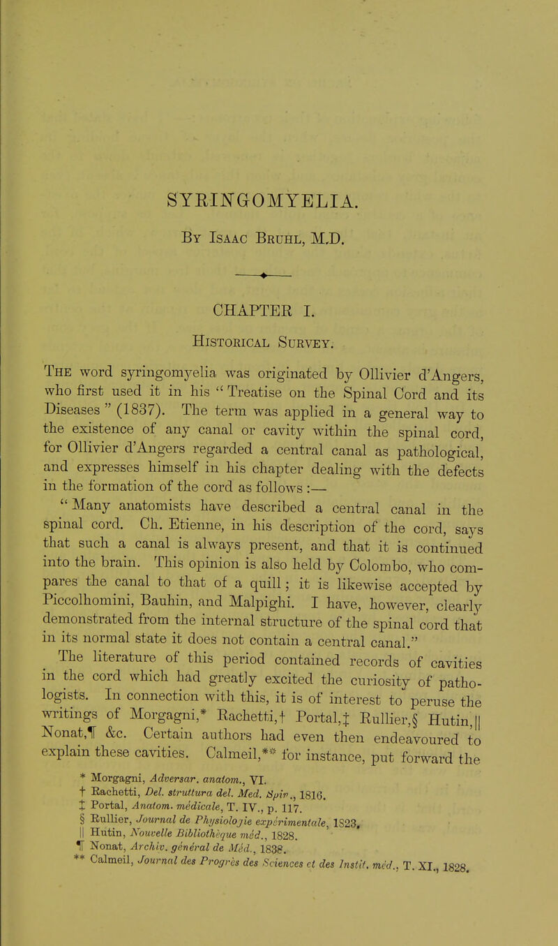 SYRINGOMYELIA. By Isaac Bruhl, M.D. ♦ CHAPTER I. Historical Survey. The word syringomyelia, was originated by Ollivier d’Angers, who first used it in his “ Treatise on the Spinal Cord and its Diseases ” (1837). The term was applied in a general way to the existence of any canal or cavity within the spinal cord, for Ollivier d’Angers regarded a central canal as pathological, and expresses himself in his chapter dealing with the defects in the formation of the cord as follows :— u Many anatomists have described a central canal in the spinal coid. Ch. Etienne, m his description of the cord, says that such a canal is always present, and that it is continued into the brain. This opinion is also held by Colombo, who com- pares the canal to that of a quill; it is likewise accepted by Piccolhomini, Bauhin, and Malpighi. I have, however, clearly demonstrated from the internal structure of the spinal cord that in its normal state it does not contain a central canal.” The literature of this period contained records of cavities in the cord which had greatly excited the curiosity of patho- logists. In connection with this, it is ot interest to peruse the writings of Morgagni,* Rachetti,f Portal,j Rullier,§ Hutin,|| Nonat,1F &c. Certain authors had even then endeavoured to explain these cavities. Calmed,** for instance, put forward the * Morgagni, Adversar. anatom., VI. f Rachetti, Del. strutlura del. Med. Spiv., 1816. t Portal, Anatom, medicale, T. IV., p. 117. § Rullier, Journal de Physiolojie experiment ale, 1S23, || Hutin, Kouvelle Bibliothhque vied., 1828. IT Nonat, Archiv. general de Med., 1838. Galmeil, Journal des Progr'es des Sciences ct des Inslit, mcd., T. XI., 1828