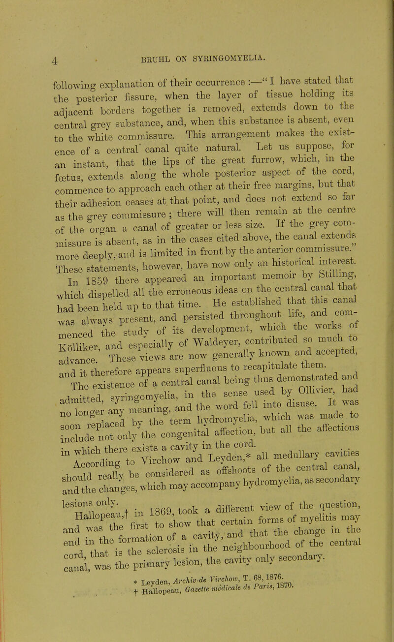 following explanation of their occurrence <£ I have stated that the posterior fissure, when the layer of tissue holding its adjacent borders together is removed, extends, down to the central grey substance, and, when this substance is absent, even to the white commissure. This arrangement makes the exist- ence of a central canal quite natural. Let us suppose, for an instant, that the lips of the great furrow, which, in the fcetus extends along the whole posterior aspect of the cord, commence to approach each other at their free margins, but that their adhesion ceases at that point, and does not extend so far as the grey commissure; there will then remain at the centre of the organ a canal of greater or less size. If the grey com- missure is absent, as in the cases cited above, the canal extern s more deeply, and is limited in front by the anterior commissure These statements, however, have now only an historical interest. In 1859 there appeared an important memoir by btUlmg, which dispelled all the erroneous ideas on the central canal that had been held up to that time. He established that this canal was always present, and persisted throughout life, and com menced the Pstudy of its development, which the works of Kolliker, and especially of Waldeyer, contributed so much to advance. These views are now generally known and accepte , d it therefore appears superfluous to recapitulate them. The existence of a central canal being admitted, synngo myeUa m the. sense J ^ no longer any — and he -dfe ^ ^ ^ a:SX»ng«i«.i «... « - a- a11 “edulla7 1oavitiT ■ n llfv be considered as offshoots of the central canal, andthe changes, which may accompany hydromyelia, as second an l-». *• “V