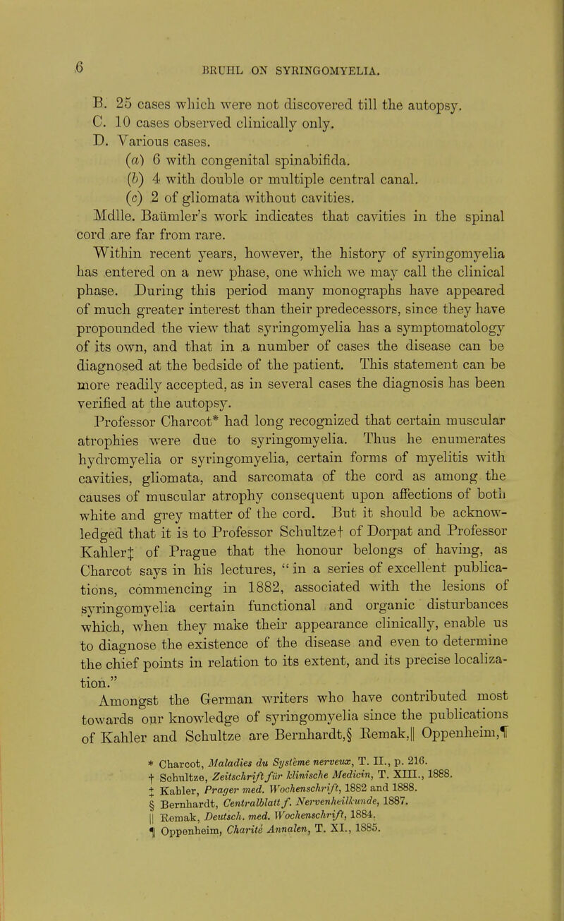 B. 25 cases which were not discovered till the autopsy. C. 10 cases observed clinically only. D. Various cases. (a) G with congenital spinabifkla. (b) 4 with double or multiple central canal. (c) 2 of gliomata without cavities. Mdlle. Baiimler’s work indicates that cavities in the spinal cord are far from rare. Within recent years, however, the history of syringomyelia has entered on a new phase, one which we may call the clinical phase. During this period many monographs have appeared of much greater interest than their predecessors, since they have propounded the view that syringomyelia has a symptomatology of its own, and that in a number of cases the disease can be diagnosed at the bedside of the patient. This statement can be more readily accepted, as in several cases the diagnosis has been verified at the autopsy. Professor Charcot* had long recognized that certain muscular atrophies wrere due to syringomyelia. Thus he enumerates hydrcmyelia or syringomyelia, certain forms of myelitis with cavities, gliomata, and sarcomata of the cord as among the causes of muscular atrophy consequent upon affections of both white and grey matter of the cord. But it should be acknow- ledged that it is to Professor Schultzef of Dorpat and Professor KahlerJ of Prague that the honour belongs of having, as Charcot says in his lectures, “in a series of excellent publica- tions, commencing in 1882, associated with the lesions of syringomyelia certain functional and organic disturbances which, when they make their appearance clinically, enable us to diagnose the existence of the disease and even to determine the chief points in relation to its extent, and its precise localiza- tion.” Amongst the German writers who have contributed most towards our knowledge of syringomyelia since the publications of Kahler and Schultze are Bernhardt,§ Remak,|| Oppenheim,f * Charcot, Maladies du Systeme nerveux, T. II., p. 216. f Schultze, Zeitschrift fur klinische Medicin, T. XIII., 1888. + Kahler, Prayer vied. Wochenschrift, 1882 and 1888. § Bernhardt, Centralblalt f. Nervenheilkunde, 1887. || Remak, Deutsch. med. Wochenschrift, 1884. ^| Oppenheim, Charite Annalen, T. XI., 1S85.