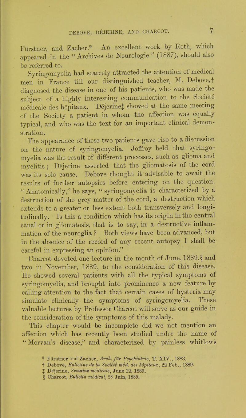 DEBOVE, DEJERINE, AND CHARCOT. Fiirstner, and Zacher * * * § An excellent work by Roth, which appeared in the “ Archives de Neurologic ” (1887), should also be referred to. Syringomyelia had scarcely attracted the attention of medical men in France till our distinguished teacher, 1\1. Debove, I diagnosed the disease in one of his patients, who was made the subject of a highly interesting communication to the Societe medicale des hopitaux. DejerineJ showed at the same meeting of the Society a patient in whom the affection was equally typical, and who was the text for an important clinical demon- stration. The appearance of these two patients gave rise to a discussion on the nature of syringomyelia. Joffroy held that syringo- myelia was the result of different processes, such as glioma and myelitis 5 Dejerine asserted that the gliomatosis of the cord was its sole cause. Debove thought it advisable to await the results of further autopsies before entering on the question. “ Anatomically,” he says, “ syringomyelia is characterized by a destruction of the grey matter of the cord, a destruction which extends to a greater or less extent both transversely and longi- tudinally. Is this a condition which has its origin in the central canal or in gliomatosis, that is to say, in a destructive inflam- mation of the neuroglia ? Both views have been advanced, but in the absence of the record of any recent autopsy I shall be careful in expressing an opinion.” Charcot devoted one lecture in the month of June, 1889,§ and two in November, 1889, to the consideration of this disease. He showed several patients with all the typical symptoms of syringomyelia, and brought into prominence a new feature by calling attention to the fact that certain cases of hysteria may simulate clinically the symptoms of syringomyelia. These valuable lectures by Professor Charcot will serve as our guide in the consideration of the symptoms of this malady. This chapter would be incomplete did we not mention an affection which has recently been studied under the name of “ Morvan’s disease,” and characterized by painless whitlows * Fiirstner and Zacher, Arch, fur Psychiatrie, T. XIV., 1883. t Debove, Bulletins de la Societe med. des hopitaux, 22 Feb., 1889. X Dejerine, Semaine medicale, June 12, 1889. § Charcot, Bulletin medical, 28 Juin, 1889.