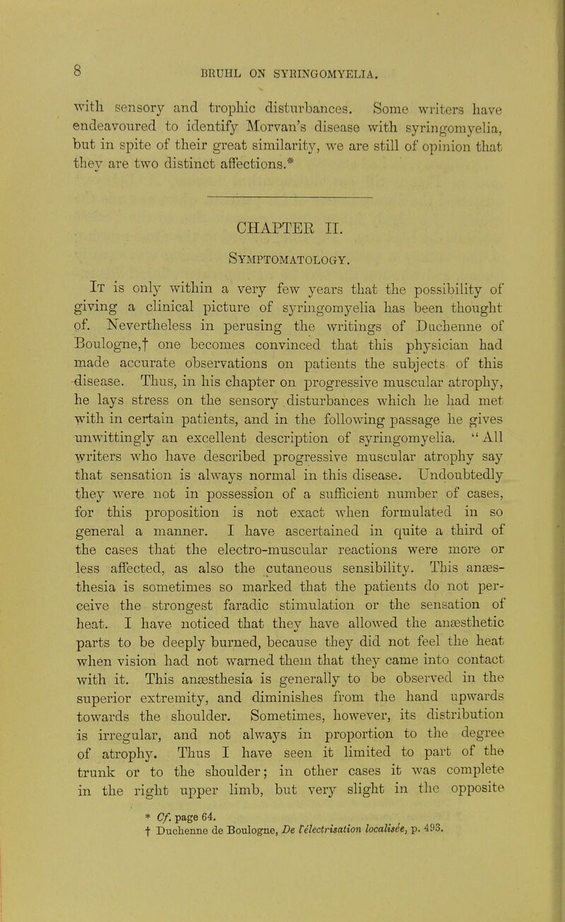 with sensory and trophic disturbances. Some writers have endeavoured to identify Morvan’s disease with syringomyelia, but in spite of their great similarity, we are still of opinion that they are two distinct affections.* CHAPTER II. Symptomatology. It is only within a very few years that the possibility of giving a clinical picture of syringomyelia has been thought of. Nevertheless in perusing the writings of Duchenne of Boulogne,! one becomes convinced that this phj-sician had made accurate observations on patients the subjects of this disease. Thus, in his chapter on progressive muscular atrophy, he lays stress on the sensory disturbances which he had met with in certain patients, and in the following passage he gives unwittingly an excellent description of syringomyelia. “ All writers who have described progressive muscular atrophy say that sensation is always normal in this disease. Undoubtedly they were not in possession of a sufficient number of cases, for this proposition is not exact when formulated in so general a manner. I have ascertained in quite a third of the cases that the electro-muscular reactions were more or less affected, as also the cutaneous sensibility. This anaes- thesia is sometimes so marked that the patients do not per- ceive the strongest faradic stimulation or the sensation of heat. I have noticed that thev have allowed the anaesthetic «/ parts to be deeply burned, because they did not feel the heat when vision had not warned them that they came into contact with it. This anaesthesia is generally to be observed in the superior extremity, and diminishes from the hand upwards towards the shoulder. Sometimes, however, its distribution is irregular, and not always in proportion to the degree of atrophy. Thus I have seen it limited to part of the trunk or to the shoulder; in other cases it was complete in the right upper limb, but very slight in the opposite * Cf page 64. t Duchenne de Boulogne, De l'electrisation localisee, p. 493. 1